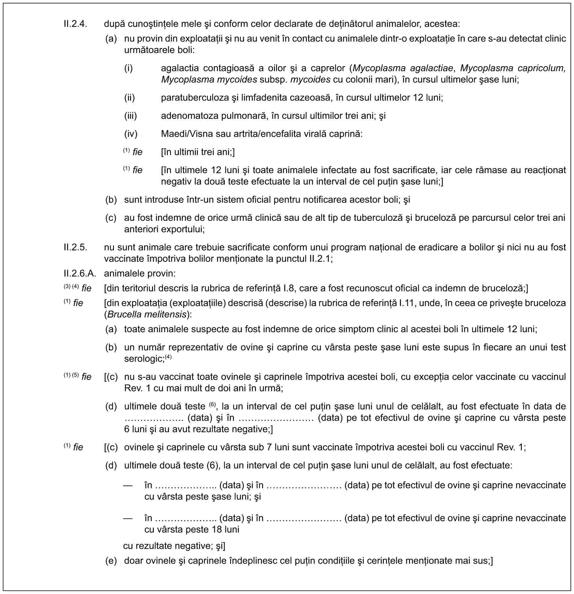 II.2.4. după cunoștințele mele și conform celor declarate de deținătorul animalelor, acestea:(a) nu provin din exploatații și nu au venit în contact cu animalele dintr-o exploatație în care s-au detectat clinic următoarele boli:(i) agalactia contagioasă a oilor și a caprelor (Mycoplasma agalactiae, Mycoplasma capricolum, Mycoplasma mycoides subsp. mycoides cu colonii mari), în cursul ultimelor șase luni;(ii) paratuberculoza și limfadenita cazeoasă, în cursul ultimelor 12 luni;(iii) adenomatoza pulmonară, în cursul ultimilor trei ani; și(iv) Maedi/Visna sau artrita/encefalita virală caprină:(1) fie [în ultimii trei ani;](1) fie [în ultimele 12 luni și toate animalele infectate au fost sacrificate, iar cele rămase au reacționat negativ la două teste efectuate la un interval de cel puțin șase luni;](b) sunt introduse într-un sistem oficial pentru notificarea acestor boli; și(c) au fost indemne de orice urmă clinică sau de alt tip de tuberculoză și bruceloză pe parcursul celor trei ani anteriori exportului;II.2.5. nu sunt animale care trebuie sacrificate conform unui program național de eradicare a bolilor și nici nu au fost vaccinate împotriva bolilor menționate la punctul II.2.1;II.2.6.A. animalele provin:(3) (4) fie [din teritoriul descris la rubrica de referință I.8, care a fost recunoscut oficial ca indemn de bruceloză;](1) fie [din exploatația (exploatațiile) descrisă (descrise) la rubrica de referință I.11, unde, în ceea ce privește bruceloza (Brucella melitensis):(a) toate animalele suspecte au fost indemne de orice simptom clinic al acestei boli în ultimele 12 luni;(b) un număr reprezentativ de ovine și caprine cu vârsta peste șase luni este supus în fiecare an unui test serologic;(4)(1) (5) fie [(c) nu s-au vaccinat toate ovinele și caprinele împotriva acestei boli, cu excepția celor vaccinate cu vaccinul Rev. 1 cu mai mult de doi ani în urmă;(d) ultimele două teste (6), la un interval de cel puțin șase luni unul de celălalt, au fost efectuate în data de ……. (data) și în ……… (data) pe tot efectivul de ovine și caprine cu vârsta peste 6 luni și au avut rezultate negative;](1) fie [(c) ovinele și caprinele cu vârsta sub 7 luni sunt vaccinate împotriva acestei boli cu vaccinul Rev. 1;(d) ultimele două teste (6), la un interval de cel puțin șase luni unul de celălalt, au fost efectuate:— în …….. (data) și în ……… (data) pe tot efectivul de ovine și caprine nevaccinate cu vârsta peste șase luni; și— în …….. (data) și în ……… (data) pe tot efectivul de ovine și caprine nevaccinate cu vârsta peste 18 lunicu rezultate negative; și](e) doar ovinele și caprinele îndeplinesc cel puțin condițiile și cerințele menționate mai sus;]