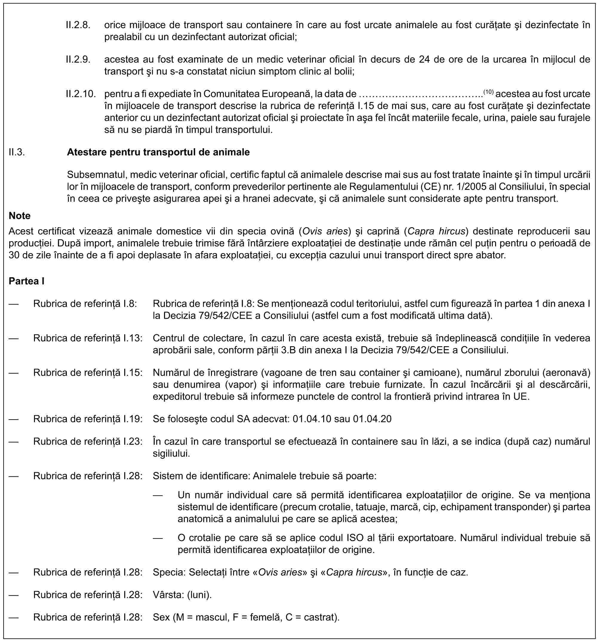 II.2.8. orice mijloace de transport sau containere în care au fost urcate animalele au fost curățate și dezinfectate în prealabil cu un dezinfectant autorizat oficial;II.2.9. acestea au fost examinate de un medic veterinar oficial în decurs de 24 de ore de la urcarea în mijlocul de transport și nu s-a constatat niciun simptom clinic al bolii;II.2.10. pentru a fi expediate în Comunitatea Europeană, la data de ……………..(10) acestea au fost urcate în mijloacele de transport descrise la rubrica de referință I.15 de mai sus, care au fost curățate și dezinfectate anterior cu un dezinfectant autorizat oficial și proiectate în așa fel încât materiile fecale, urina, paiele sau furajele să nu se piardă în timpul transportului.II.3. Atestare pentru transportul de animaleSubsemnatul, medic veterinar oficial, certific faptul că animalele descrise mai sus au fost tratate înainte și în timpul urcării lor în mijloacele de transport, conform prevederilor pertinente ale Regulamentului (CE) nr. 1/2005 al Consiliului, în special în ceea ce privește asigurarea apei și a hranei adecvate, și că animalele sunt considerate apte pentru transport.NoteAcest certificat vizează animale domestice vii din specia ovină (Ovis aries) și caprină (Capra hircus) destinate reproducerii sau producției. După import, animalele trebuie trimise fără întârziere exploatației de destinație unde rămân cel puțin pentru o perioadă de 30 de zile înainte de a fi apoi deplasate în afara exploatației, cu excepția cazului unui transport direct spre abator.Partea I— Rubrica de referință I.8: Rubrica de referință I.8: Se menționează codul teritoriului, astfel cum figurează în partea 1 din anexa I la Decizia 79/542/CEE a Consiliului (astfel cum a fost modificată ultima dată).— Rubrica de referință I.13: Centrul de colectare, în cazul în care acesta există, trebuie să îndeplinească condițiile în vederea aprobării sale, conform părții 3.B din anexa I la Decizia 79/542/CEE a Consiliului.— Rubrica de referință I.15: Numărul de înregistrare (vagoane de tren sau container și camioane), numărul zborului (aeronavă) sau denumirea (vapor) și informațiile care trebuie furnizate. În cazul încărcării și al descărcării, expeditorul trebuie să informeze punctele de control la frontieră privind intrarea în UE.— Rubrica de referință I.19: Se folosește codul SA adecvat: 01.04.10 sau 01.04.20— Rubrica de referință I.23: În cazul în care transportul se efectuează în containere sau în lăzi, a se indica (după caz) numărul sigiliului.— Rubrica de referință I.28: Sistem de identificare: Animalele trebuie să poarte:— Un număr individual care să permită identificarea exploatațiilor de origine. Se va menționa sistemul de identificare (precum crotalie, tatuaje, marcă, cip, echipament transponder) și partea anatomică a animalului pe care se aplică acestea;— O crotalie pe care să se aplice codul ISO al țării exportatoare. Numărul individual trebuie să permită identificarea exploatațiilor de origine.— Rubrica de referință I.28: Specia: Selectați între «Ovis aries» și «Capra hircus», în funcție de caz.— Rubrica de referință I.28: Vârsta: (luni).— Rubrica de referință I.28: Sex (M = mascul, F = femelă, C = castrat).