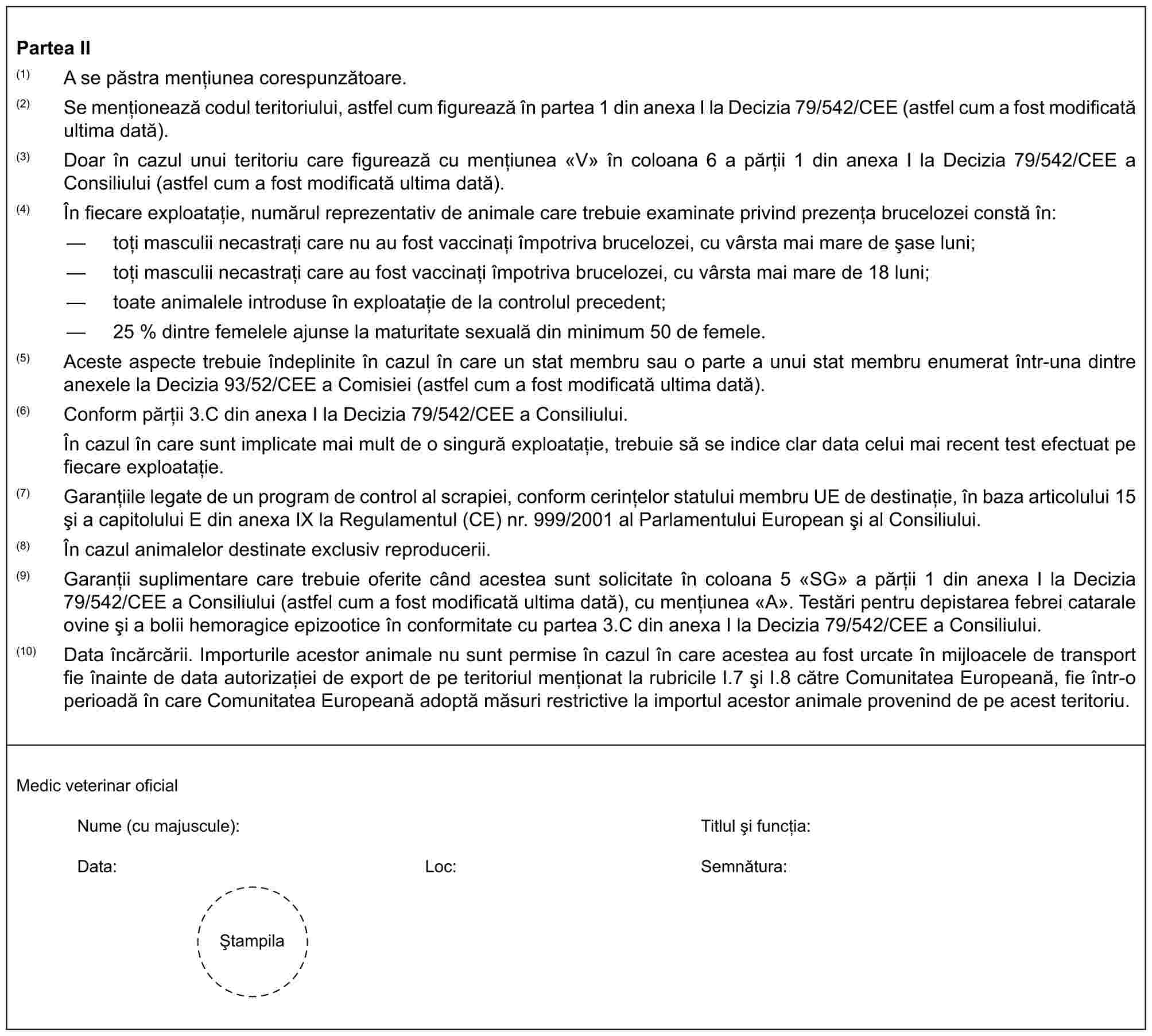 Partea II(1) A se păstra mențiunea corespunzătoare.(2) Se menționează codul teritoriului, astfel cum figurează în partea 1 din anexa I la Decizia 79/542/CEE (astfel cum a fost modificată ultima dată).(3) Doar în cazul unui teritoriu care figurează cu mențiunea «V» în coloana 6 a părții 1 din anexa I la Decizia 79/542/CEE a Consiliului (astfel cum a fost modificată ultima dată).(4) În fiecare exploatație, numărul reprezentativ de animale care trebuie examinate privind prezența brucelozei constă în:— toți masculii necastrați care nu au fost vaccinați împotriva brucelozei, cu vârsta mai mare de șase luni;— toți masculii necastrați care au fost vaccinați împotriva brucelozei, cu vârsta mai mare de 18 luni;— toate animalele introduse în exploatație de la controlul precedent;— 25 % dintre femelele ajunse la maturitate sexuală din minimum 50 de femele.(5) Aceste aspecte trebuie îndeplinite în cazul în care un stat membru sau o parte a unui stat membru enumerat într-una dintre anexele la Decizia 93/52/CEE a Comisiei (astfel cum a fost modificată ultima dată).(6) Conform părții 3.C din anexa I la Decizia 79/542/CEE a Consiliului.În cazul în care sunt implicate mai mult de o singură exploatație, trebuie să se indice clar data celui mai recent test efectuat pe fiecare exploatație.(7) Garanțiile legate de un program de control al scrapiei, conform cerințelor statului membru UE de destinație, în baza articolului 15 și a capitolului E din anexa IX la Regulamentul (CE) nr. 999/2001 al Parlamentului European și al Consiliului.(8) În cazul animalelor destinate exclusiv reproducerii.(9) Garanții suplimentare care trebuie oferite când acestea sunt solicitate în coloana 5 «SG» a părții 1 din anexa I la Decizia 79/542/CEE a Consiliului (astfel cum a fost modificată ultima dată), cu mențiunea «A». Testări pentru depistarea febrei catarale ovine și a bolii hemoragice epizootice în conformitate cu partea 3.C din anexa I la Decizia 79/542/CEE a Consiliului.(10) Data încărcării. Importurile acestor animale nu sunt permise în cazul în care acestea au fost urcate în mijloacele de transport fie înainte de data autorizației de export de pe teritoriul menționat la rubricile I.7 și I.8 către Comunitatea Europeană, fie într-o perioadă în care Comunitatea Europeană adoptă măsuri restrictive la importul acestor animale provenind de pe acest teritoriu.Medic veterinar oficialNume (cu majuscule): Titlul și funcția:Data: Loc: Semnătura:Ștampila