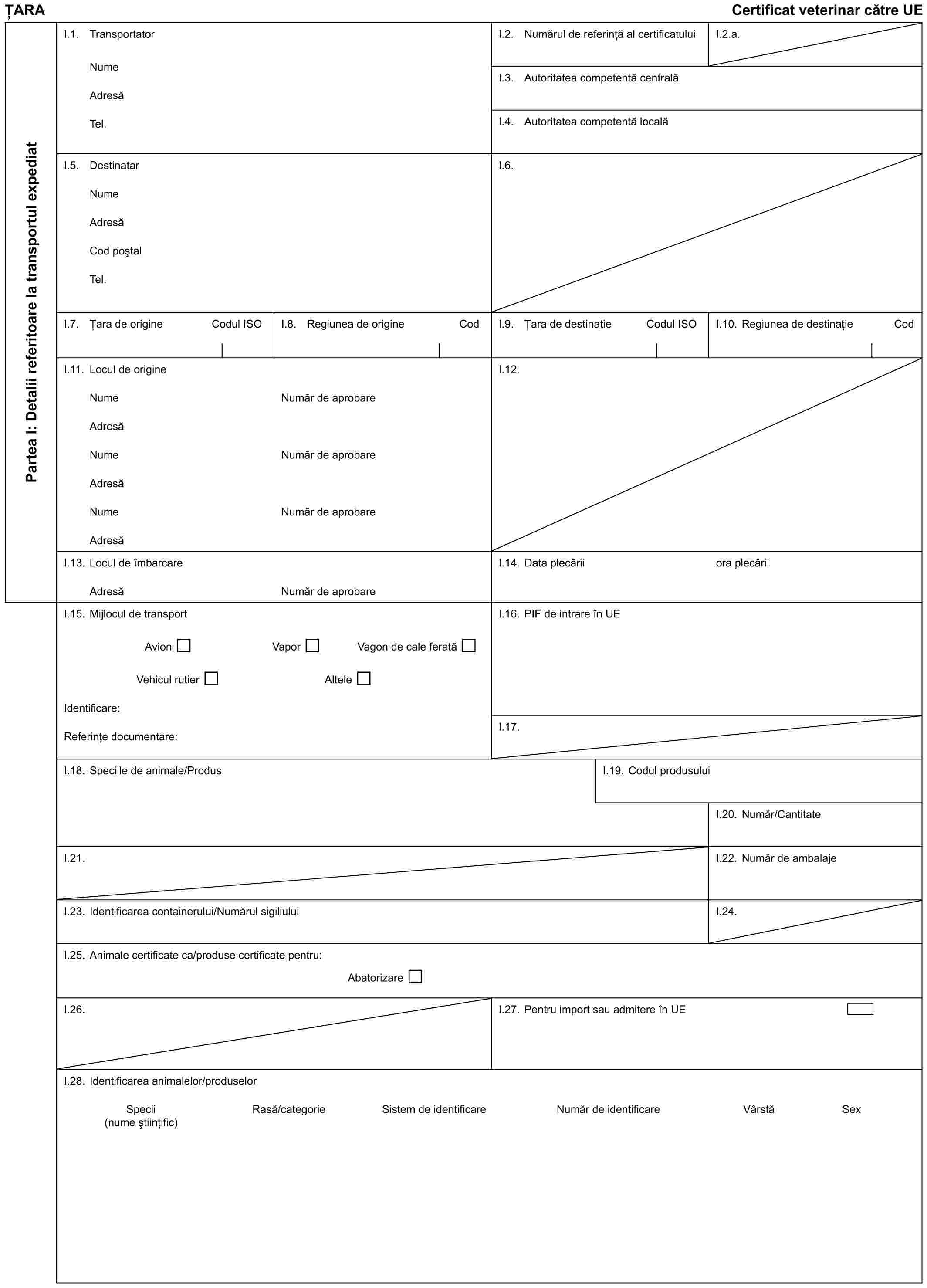 ȚARACertificat veterinar către UEPartea I: Detalii referitoare la transportul expediatI.1. TransportatorNumeAdresăTel.I.2. Numărul de referință al certificatuluiI.2.a.I.3. Autoritatea competentă centralăI.4. Autoritatea competentă localăI.5. DestinatarNumeAdresăCod poștalTel.I.6.I.7. Țara de origineCodul ISOI.8. Regiunea de origineCodI.9. Țara de destinațieCodul ISOI.10. Regiunea de destinațieCodI.11. Locul de origineNumeAdresăNumeAdresăNumeAdresăNumăr de aprobareNumăr de aprobareNumăr de aprobareI.12.I.13. Locul de îmbarcareAdresăNumăr de aprobareI.14. Data plecăriiora plecăriiI.15. Mijlocul de transportAvionVaporVagon de cale feratăVehicul rutierAlteleIdentificare:Referințe documentare:I.16. PIF de intrare în UEI.17.I.18. Speciile de animale/ProdusI.19. Codul produsuluiI.20. Număr/CantitateI.21.I.22. Număr de ambalajeI.23. Identificarea containerului/Numărul sigiliuluiI.24.I.25. Animale certificate ca/produse certificate pentru:AbatorizareI.26.I.27. Pentru import sau admitere în UEI.28. Identificarea animalelor/produselorSpecii (nume științific)Rasă/categorieSistem de identificareNumăr de identificareVârstăSex