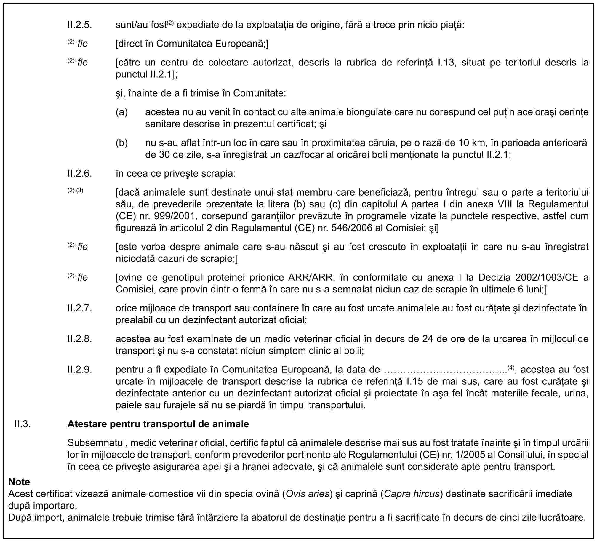 II.2.5. sunt/au fost(2) expediate de la exploatația de origine, fără a trece prin nicio piață:(2) fie [direct în Comunitatea Europeană;](2) fie [către un centru de colectare autorizat, descris la rubrica de referință I.13, situat pe teritoriul descris la punctul II.2.1];și, înainte de a fi trimise în Comunitate:(a) acestea nu au venit în contact cu alte animale biongulate care nu corespund cel puțin acelorași cerințe sanitare descrise în prezentul certificat; și(b) nu s-au aflat într-un loc în care sau în proximitatea căruia, pe o rază de 10 km, în perioada anterioară de 30 de zile, s-a înregistrat un caz/focar al oricărei boli menționate la punctul II.2.1;II.2.6. în ceea ce privește scrapia:(2) (3) [dacă animalele sunt destinate unui stat membru care beneficiază, pentru întregul sau o parte a teritoriului său, de prevederile prezentate la litera (b) sau (c) din capitolul A partea I din anexa VIII la Regulamentul (CE) nr. 999/2001, corsepund garanțiilor prevăzute în programele vizate la punctele respective, astfel cum figurează în articolul 2 din Regulamentul (CE) nr. 546/2006 al Comisiei; și](2) fie [este vorba despre animale care s-au născut și au fost crescute în exploatații în care nu s-au înregistrat niciodată cazuri de scrapie;](2) fie [ovine de genotipul proteinei prionice ARR/ARR, în conformitate cu anexa I la Decizia 2002/1003/CE a Comisiei, care provin dintr-o fermă în care nu s-a semnalat niciun caz de scrapie în ultimele 6 luni;]II.2.7. orice mijloace de transport sau containere în care au fost urcate animalele au fost curățate și dezinfectate în prealabil cu un dezinfectant autorizat oficial;II.2.8. acestea au fost examinate de un medic veterinar oficial în decurs de 24 de ore de la urcarea în mijlocul de transport și nu s-a constatat niciun simptom clinic al bolii;II.2.9. pentru a fi expediate în Comunitatea Europeană, la data de ……………..(4), acestea au fost urcate în mijloacele de transport descrise la rubrica de referință I.15 de mai sus, care au fost curățate și dezinfectate anterior cu un dezinfectant autorizat oficial și proiectate în așa fel încât materiile fecale, urina, paiele sau furajele să nu se piardă în timpul transportului.II.3. Atestare pentru transportul de animaleSubsemnatul, medic veterinar oficial, certific faptul că animalele descrise mai sus au fost tratate înainte și în timpul urcării lor în mijloacele de transport, conform prevederilor pertinente ale Regulamentului (CE) nr. 1/2005 al Consiliului, în special în ceea ce privește asigurarea apei și a hranei adecvate, și că animalele sunt considerate apte pentru transport.NoteAcest certificat vizează animale domestice vii din specia ovină (Ovis aries) și caprină (Capra hircus) destinate sacrificării imediate după importare.După import, animalele trebuie trimise fără întârziere la abatorul de destinație pentru a fi sacrificate în decurs de cinci zile lucrătoare.