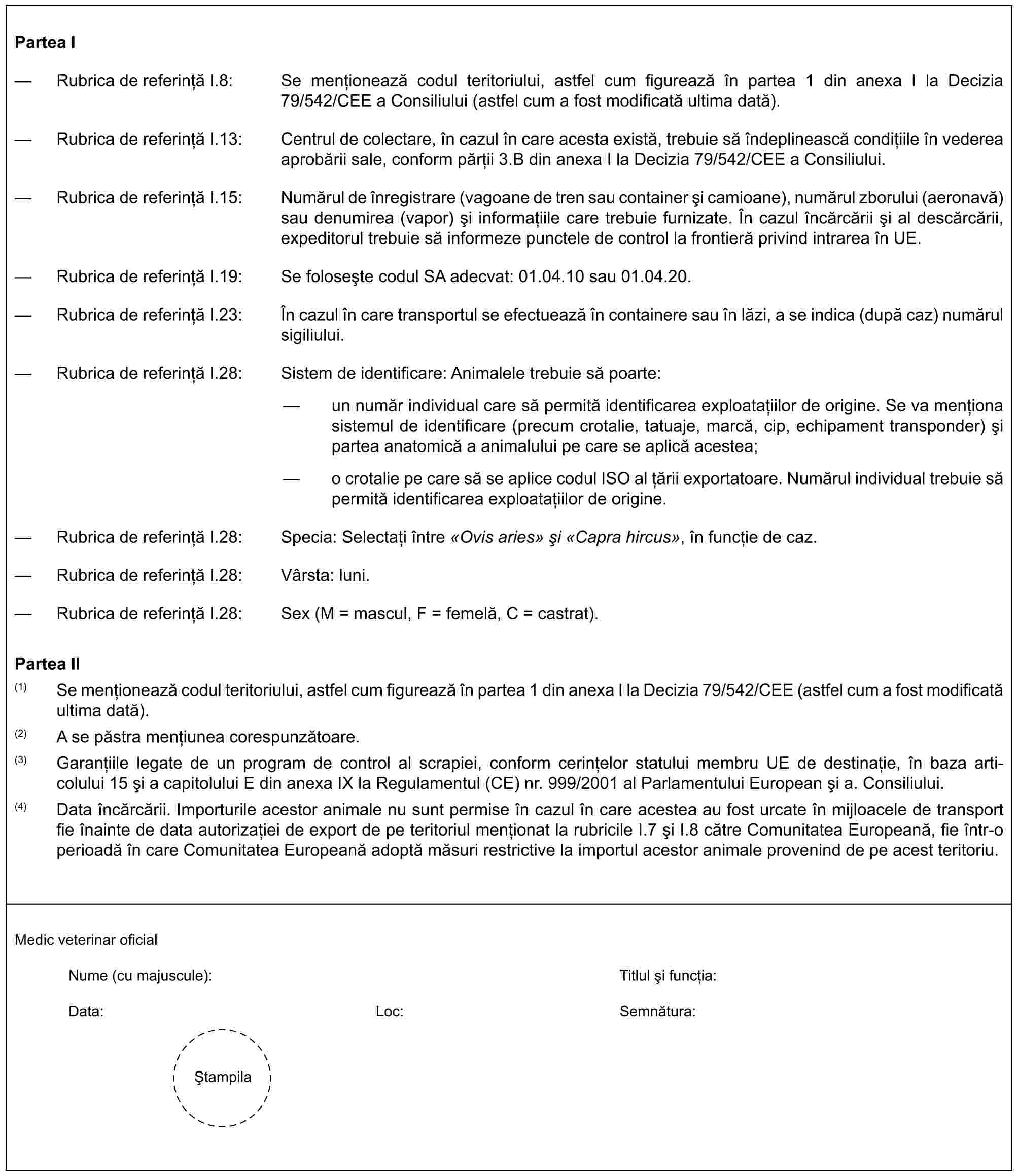 Partea I— Rubrica de referință I.8: Se menționează codul teritoriului, astfel cum figurează în partea 1 din anexa I la Decizia 79/542/CEE a Consiliului (astfel cum a fost modificată ultima dată).— Rubrica de referință I.13: Centrul de colectare, în cazul în care acesta există, trebuie să îndeplinească condițiile în vederea aprobării sale, conform părții 3.B din anexa I la Decizia 79/542/CEE a Consiliului.— Rubrica de referință I.15: Numărul de înregistrare (vagoane de tren sau container și camioane), numărul zborului (aeronavă) sau denumirea (vapor) și informațiile care trebuie furnizate. În cazul încărcării și al descărcării, expeditorul trebuie să informeze punctele de control la frontieră privind intrarea în UE.— Rubrica de referință I.19: Se folosește codul SA adecvat: 01.04.10 sau 01.04.20.— Rubrica de referință I.23: În cazul în care transportul se efectuează în containere sau în lăzi, a se indica (după caz) numărul sigiliului.— Rubrica de referință I.28: Sistem de identificare: Animalele trebuie să poarte:— un număr individual care să permită identificarea exploatațiilor de origine. Se va menționa sistemul de identificare (precum crotalie, tatuaje, marcă, cip, echipament transponder) și partea anatomică a animalului pe care se aplică acestea;— o crotalie pe care să se aplice codul ISO al țării exportatoare. Numărul individual trebuie să permită identificarea exploatațiilor de origine.— Rubrica de referință I.28: Specia: Selectați între «Ovis aries» și «Capra hircus», în funcție de caz.— Rubrica de referință I.28: Vârsta: luni.— Rubrica de referință I.28: Sex (M = mascul, F = femelă, C = castrat).Partea II(1) Se menționează codul teritoriului, astfel cum figurează în partea 1 din anexa I la Decizia 79/542/CEE (astfel cum a fost modificată ultima dată).(2) A se păstra mențiunea corespunzătoare.(3) Garanțiile legate de un program de control al scrapiei, conform cerințelor statului membru UE de destinație, în baza articolului 15 și a capitolului E din anexa IX la Regulamentul (CE) nr. 999/2001 al Parlamentului European și a. Consiliului.(4) Data încărcării. Importurile acestor animale nu sunt permise în cazul în care acestea au fost urcate în mijloacele de transport fie înainte de data autorizației de export de pe teritoriul menționat la rubricile I.7 și I.8 către Comunitatea Europeană, fie într-o perioadă în care Comunitatea Europeană adoptă măsuri restrictive la importul acestor animale provenind de pe acest teritoriu.Medic veterinar oficialNume (cu majuscule):Titlul și funcția:Data:Loc:Semnătura:Ștampila