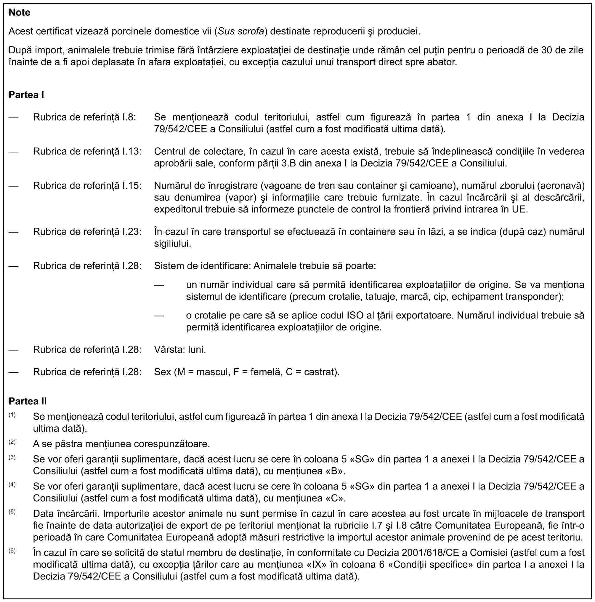 NoteAcest certificat vizează porcinele domestice vii (Sus scrofa) destinate reproducerii și produciei.După import, animalele trebuie trimise fără întârziere exploatației de destinație unde rămân cel puțin pentru o perioadă de 30 de zile înainte de a fi apoi deplasate în afara exploatației, cu excepția cazului unui transport direct spre abator.Partea I— Rubrica de referință I.8: Se menționează codul teritoriului, astfel cum figurează în partea 1 din anexa I la Decizia 79/542/CEE a Consiliului (astfel cum a fost modificată ultima dată).— Rubrica de referință I.13: Centrul de colectare, în cazul în care acesta există, trebuie să îndeplinească condițiile în vederea aprobării sale, conform părții 3.B din anexa I la Decizia 79/542/CEE a Consiliului.— Rubrica de referință I.15: Numărul de înregistrare (vagoane de tren sau container și camioane), numărul zborului (aeronavă) sau denumirea (vapor) și informațiile care trebuie furnizate. În cazul încărcării și al descărcării, expeditorul trebuie să informeze punctele de control la frontieră privind intrarea în UE.— Rubrica de referință I.23: În cazul în care transportul se efectuează în containere sau în lăzi, a se indica (după caz) numărul sigiliului.— Rubrica de referință I.28: Sistem de identificare: Animalele trebuie să poarte:— un număr individual care să permită identificarea exploatațiilor de origine. Se va menționa sistemul de identificare (precum crotalie, tatuaje, marcă, cip, echipament transponder);— o crotalie pe care să se aplice codul ISO al țării exportatoare. Numărul individual trebuie să permită identificarea exploatațiilor de origine.— Rubrica de referință I.28: Vârsta: luni.— Rubrica de referință I.28: Sex (M = mascul, F = femelă, C = castrat).Partea II(1) Se menționează codul teritoriului, astfel cum figurează în partea 1 din anexa I la Decizia 79/542/CEE (astfel cum a fost modificată ultima dată).(2) A se păstra mențiunea corespunzătoare.(3) Se vor oferi garanții suplimentare, dacă acest lucru se cere în coloana 5 «SG» din partea 1 a anexei I la Decizia 79/542/CEE a Consiliului (astfel cum a fost modificată ultima dată), cu mențiunea «B».(4) Se vor oferi garanții suplimentare, dacă acest lucru se cere în coloana 5 «SG» din partea 1 a anexei I la Decizia 79/542/CEE a Consiliului (astfel cum a fost modificată ultima dată), cu mențiunea «C».(5) Data încărcării. Importurile acestor animale nu sunt permise în cazul în care acestea au fost urcate în mijloacele de transport fie înainte de data autorizației de export de pe teritoriul menționat la rubricile I.7 și I.8 către Comunitatea Europeană, fie într-o perioadă în care Comunitatea Europeană adoptă măsuri restrictive la importul acestor animale provenind de pe acest teritoriu.(6) În cazul în care se solicită de statul membru de destinație, în conformitate cu Decizia 2001/618/CE a Comisiei (astfel cum a fost modificată ultima dată), cu excepția țărilor care au mențiunea «IX» în coloana 6 «Condiții specifice» din partea I a anexei I la Decizia 79/542/CEE a Consiliului (astfel cum a fost modificată ultima dată).