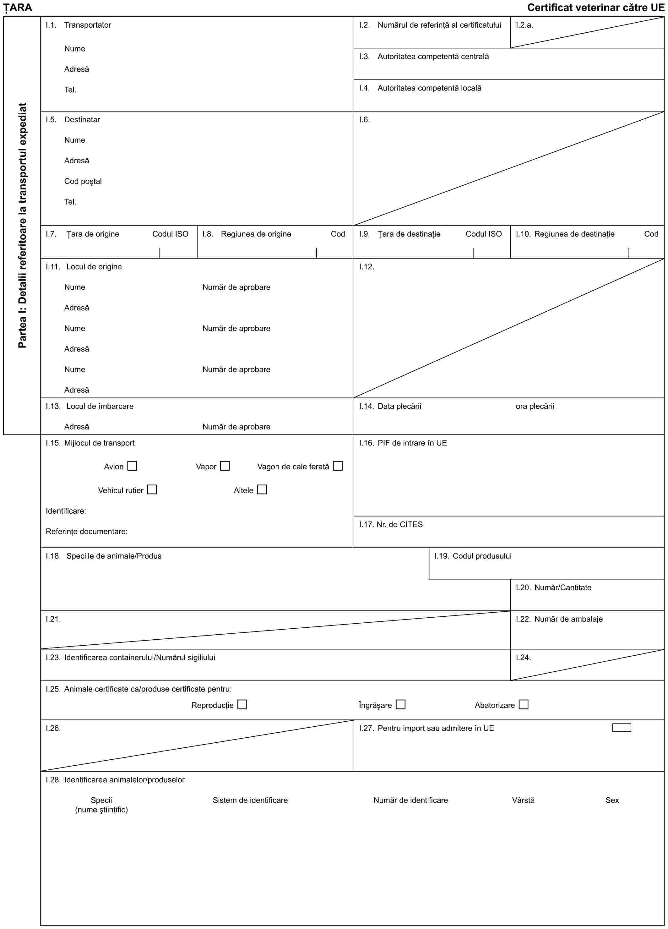 ȚARACertificat veterinar către UEPartea I: Detalii referitoare la transportul expediatI.1. TransportatorNumeAdresăTel.I.2. Numărul de referință al certificatuluiI.2.a.I.3. Autoritatea competentă centralăI.4. Autoritatea competentă localăI.5. DestinatarNumeAdresăCod poștalTel.I.6.I.7. Țara de origineCodul ISOI.8. Regiunea de origineCodI.9. Țara de destinațieCodul ISOI.10. Regiunea de destinațieCodI.11. Locul de origineNumeAdresăNumeAdresăNumeAdresăNumăr de aprobareNumăr de aprobareNumăr de aprobareI.12.I.13. Locul de îmbarcareAdresăNumăr de aprobareI.14. Data plecăriiora plecăriiI.15. Mijlocul de transportAvionVaporVagon de cale feratăVehicul rutierAlteleIdentificare:Referințe documentare:I.16. PIF de intrare în UEI.17. Nr. de CITESI.18. Speciile de animale/ProdusI.19. Codul produsuluiI.20. Număr/CantitateI.21.I.22. Număr de ambalajeI.23. Identificarea containerului/Numărul sigiliuluiI.24.I.25. Animale certificate ca/produse certificate pentru:ReproducțieÎngrășareAbatorizareI.26.I.27. Pentru import sau admitere în UEI.28. Identificarea animalelor/produselorSpeciiSistem de identificareNumăr de identificareVârstăSex(nume științific)