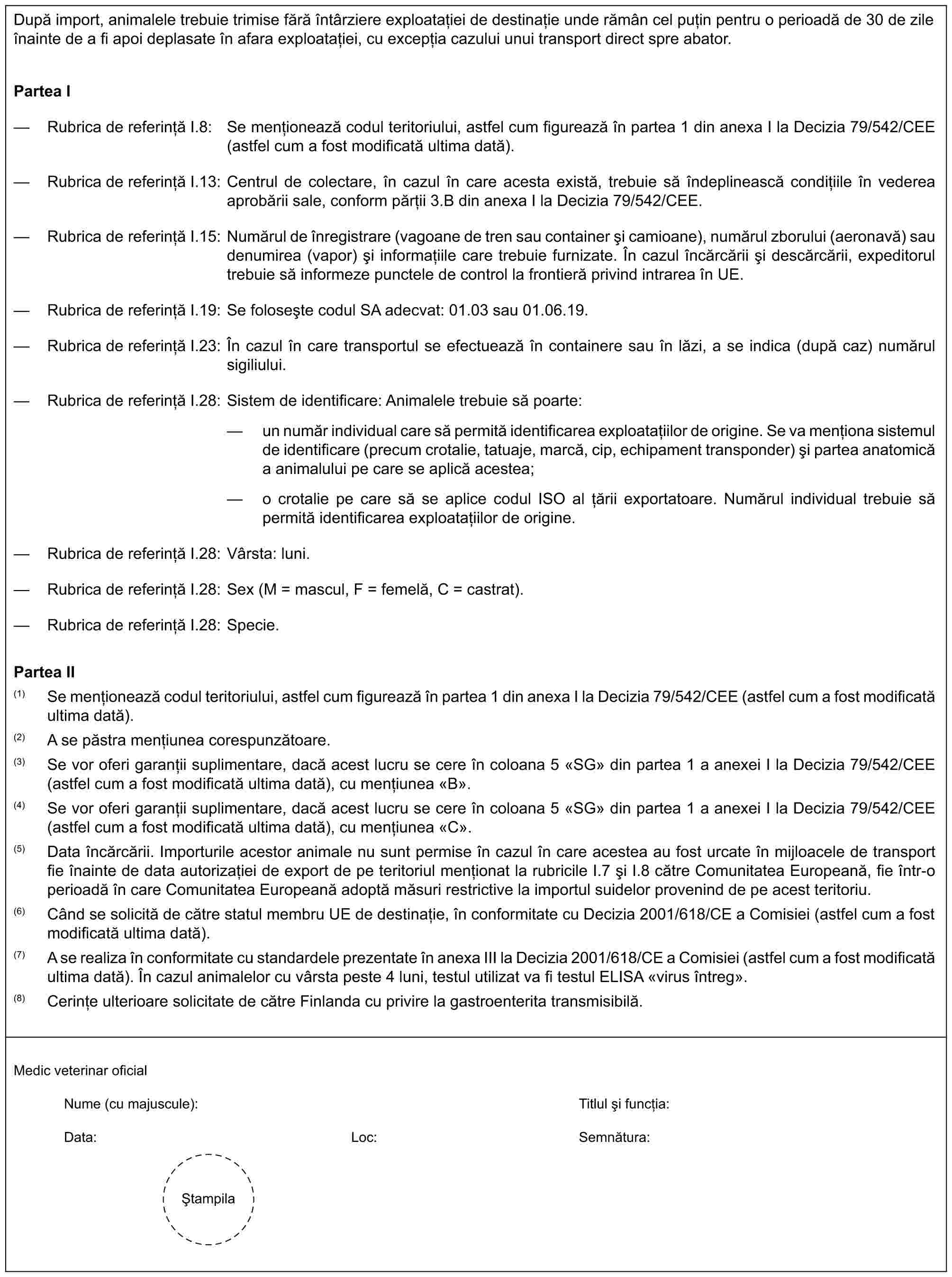 După import, animalele trebuie trimise fără întârziere exploatației de destinație unde rămân cel puțin pentru o perioadă de 30 de zile înainte de a fi apoi deplasate în afara exploatației, cu excepția cazului unui transport direct spre abator.Partea I— Rubrica de referință I.8: Se menționează codul teritoriului, astfel cum figurează în partea 1 din anexa I la Decizia 79/542/CEE (astfel cum a fost modificată ultima dată).— Rubrica de referință I.13: Centrul de colectare, în cazul în care acesta există, trebuie să îndeplinească condițiile în vederea aprobării sale, conform părții 3.B din anexa I la Decizia 79/542/CEE.— Rubrica de referință I.15: Numărul de înregistrare (vagoane de tren sau container și camioane), numărul zborului (aeronavă) sau denumirea (vapor) și informațiile care trebuie furnizate. În cazul încărcării și descărcării, expeditorul trebuie să informeze punctele de control la frontieră privind intrarea în UE.— Rubrica de referință I.19: Se folosește codul SA adecvat: 01.03 sau 01.06.19.— Rubrica de referință I.23: În cazul în care transportul se efectuează în containere sau în lăzi, a se indica (după caz) numărul sigiliului.— Rubrica de referință I.28: Sistem de identificare: Animalele trebuie să poarte:— un număr individual care să permită identificarea exploatațiilor de origine. Se va menționa sistemul de identificare (precum crotalie, tatuaje, marcă, cip, echipament transponder) și partea anatomică a animalului pe care se aplică acestea;— o crotalie pe care să se aplice codul ISO al țării exportatoare. Numărul individual trebuie să permită identificarea exploatațiilor de origine.— Rubrica de referință I.28: Vârsta: luni.— Rubrica de referință I.28: Sex (M = mascul, F = femelă, C = castrat).— Rubrica de referință I.28: Specie.Partea II(1) Se menționează codul teritoriului, astfel cum figurează în partea 1 din anexa I la Decizia 79/542/CEE (astfel cum a fost modificată ultima dată).(2) A se păstra mențiunea corespunzătoare.(3) Se vor oferi garanții suplimentare, dacă acest lucru se cere în coloana 5 «SG» din partea 1 a anexei I la Decizia 79/542/CEE (astfel cum a fost modificată ultima dată), cu mențiunea «B».(4) Se vor oferi garanții suplimentare, dacă acest lucru se cere în coloana 5 «SG» din partea 1 a anexei I la Decizia 79/542/CEE (astfel cum a fost modificată ultima dată), cu mențiunea «C».(5) Data încărcării. Importurile acestor animale nu sunt permise în cazul în care acestea au fost urcate în mijloacele de transport fie înainte de data autorizației de export de pe teritoriul menționat la rubricile I.7 și I.8 către Comunitatea Europeană, fie într-o perioadă în care Comunitatea Europeană adoptă măsuri restrictive la importul suidelor provenind de pe acest teritoriu.(6) Când se solicită de către statul membru UE de destinație, în conformitate cu Decizia 2001/618/CE a Comisiei (astfel cum a fost modificată ultima dată).(7) A se realiza în conformitate cu standardele prezentate în anexa III la Decizia 2001/618/CE a Comisiei (astfel cum a fost modificată ultima dată). În cazul animalelor cu vârsta peste 4 luni, testul utilizat va fi testul ELISA «virus întreg».(8) Cerințe ulterioare solicitate de către Finlanda cu privire la gastroenterita transmisibilă.Medic veterinar oficialNume (cu majuscule):Titlul și funcția:Data:Loc:Semnătura:Ștampila