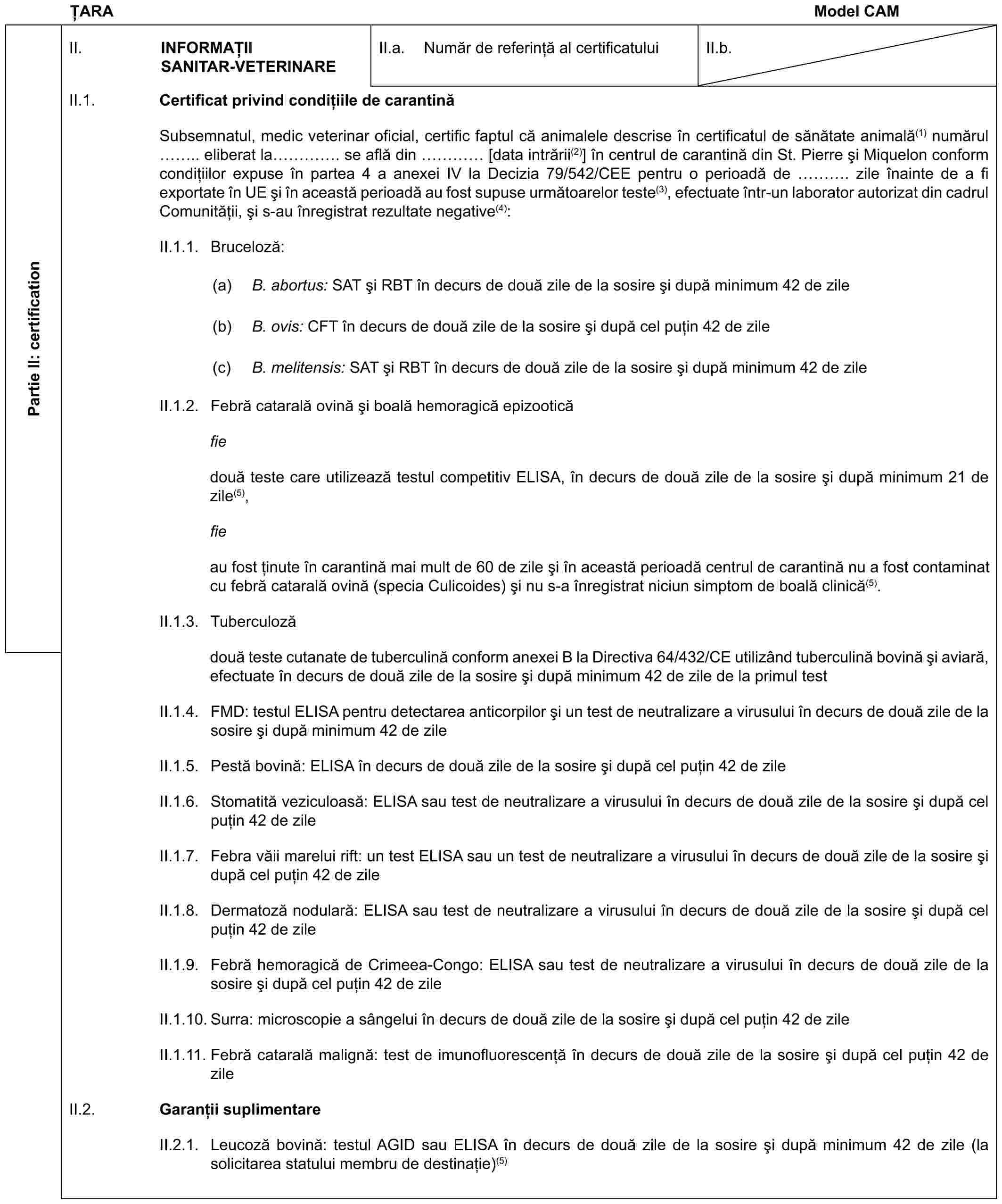 ȚARAModel CAMPartie II: certificationII. INFORMAȚIISANITAR-VETERINAREII.a. Număr de referință al certificatuluiII.b.II.1. Certificat privind condițiile de carantinăSubsemnatul, medic veterinar oficial, certific faptul că animalele descrise în certificatul de sănătate animală(1) numărul .. eliberat la …. se află din … [data intrării(2)] în centrul de carantină din St. Pierre și Miquelon conform condițiilor expuse în partea 4 a anexei IV la Decizia 79/542/CEE pentru o perioadă de …. zile înainte de a fi exportate în UE și în această perioadă au fost supuse următoarelor teste(3), efectuate într-un laborator autorizat din cadrul Comunității, și s-au înregistrat rezultate negative(4):II.1.1. Bruceloză:(a) B. abortus: SAT și RBT în decurs de două zile de la sosire și după minimum 42 de zile(b) B. ovis: CFT în decurs de două zile de la sosire și după cel puțin 42 de zile(c) B. melitensis: SAT și RBT în decurs de două zile de la sosire și după minimum 42 de zileII.1.2. Febră catarală ovină și boală hemoragică epizooticăfiedouă teste care utilizează testul competitiv ELISA, în decurs de două zile de la sosire și după minimum 21 de zile(5),fieau fost ținute în carantină mai mult de 60 de zile și în această perioadă centrul de carantină nu a fost contaminat cu febră catarală ovină (specia Culicoides) și nu s-a înregistrat niciun simptom de boală clinică(5).II.1.3. Tuberculozădouă teste cutanate de tuberculină conform anexei B la Directiva 64/432/CE utilizând tuberculină bovină și aviară, efectuate în decurs de două zile de la sosire și după minimum 42 de zile de la primul testII.1.4. FMD: testul ELISA pentru detectarea anticorpilor și un test de neutralizare a virusului în decurs de două zile de la sosire și după minimum 42 de zileII.1.5. Pestă bovină: ELISA în decurs de două zile de la sosire și după cel puțin 42 de zileII.1.6. Stomatită veziculoasă: ELISA sau test de neutralizare a virusului în decurs de două zile de la sosire și după cel puțin 42 de zileII.1.7. Febra văii marelui rift: un test ELISA sau un test de neutralizare a virusului în decurs de două zile de la sosire și după cel puțin 42 de zileII.1.8. Dermatoză nodulară: ELISA sau test de neutralizare a virusului în decurs de două zile de la sosire și după cel puțin 42 de zileII.1.9. Febră hemoragică de Crimeea-Congo: ELISA sau test de neutralizare a virusului în decurs de două zile de la sosire și după cel puțin 42 de zileII.1.10. Surra: microscopie a sângelui în decurs de două zile de la sosire și după cel puțin 42 de zileII.1.11. Febră catarală malignă: test de imunofluorescență în decurs de două zile de la sosire și după cel puțin 42 de zileII.2. Garanții suplimentareII.2.1. Leucoză bovină: testul AGID sau ELISA în decurs de două zile de la sosire și după minimum 42 de zile (la solicitarea statului membru de destinație)(5)