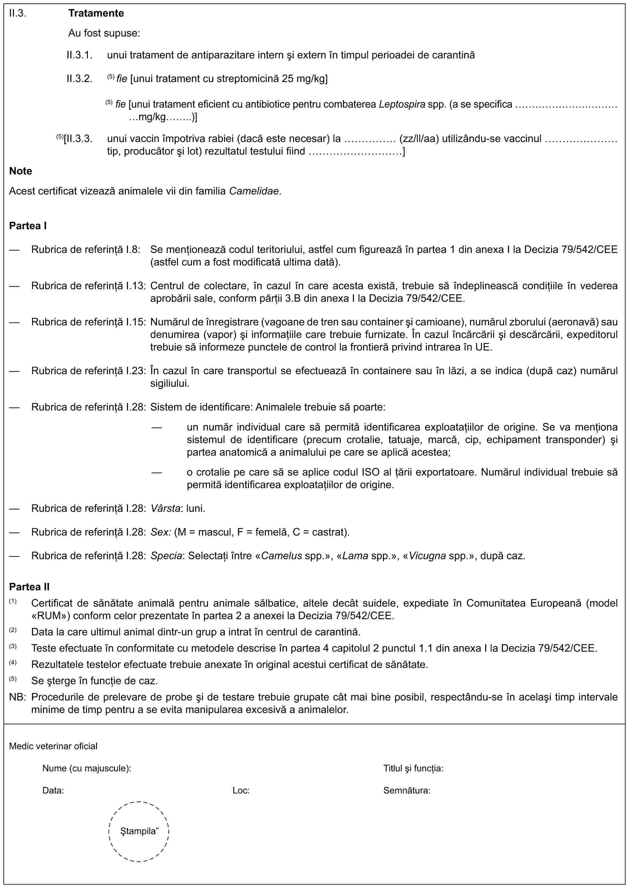 II.3. TratamenteAu fost supuse:II.3.1. unui tratament de antiparazitare intern și extern în timpul perioadei de carantinăII.3.2. (5) fie [unui tratament cu streptomicină 25 mg/kg](5) fie [unui tratament eficient cu antibiotice pentru combaterea Leptospira spp. (a se specifica …….……mg/kg..)](5)[II.3.3. unui vaccin împotriva rabiei (dacă este necesar) la …… (zz/ll/aa) utilizându-se vaccinul …… tip, producător și lot) rezultatul testului fiind …………]NoteAcest certificat vizează animalele vii din familia Camelidae.Partea I— Rubrica de referință I.8: Se menționează codul teritoriului, astfel cum figurează în partea 1 din anexa I la Decizia 79/542/CEE (astfel cum a fost modificată ultima dată).— Rubrica de referință I.13: Centrul de colectare, în cazul în care acesta există, trebuie să îndeplinească condițiile în vederea aprobării sale, conform părții 3.B din anexa I la Decizia 79/542/CEE.— Rubrica de referință I.15: Numărul de înregistrare (vagoane de tren sau container și camioane), numărul zborului (aeronavă) sau denumirea (vapor) și informațiile care trebuie furnizate. În cazul încărcării și descărcării, expeditorul trebuie să informeze punctele de control la frontieră privind intrarea în UE.— Rubrica de referință I.23: În cazul în care transportul se efectuează în containere sau în lăzi, a se indica (după caz) numărul sigiliului.— Rubrica de referință I.28: Sistem de identificare: Animalele trebuie să poarte:— un număr individual care să permită identificarea exploatațiilor de origine. Se va menționa sistemul de identificare (precum crotalie, tatuaje, marcă, cip, echipament transponder) și partea anatomică a animalului pe care se aplică acestea;— o crotalie pe care să se aplice codul ISO al țării exportatoare. Numărul individual trebuie să permită identificarea exploatațiilor de origine.— Rubrica de referință I.28: Vârsta: luni.— Rubrica de referință I.28: Sex: (M = mascul, F = femelă, C = castrat).— Rubrica de referință I.28: Specia: Selectați între «Camelus spp.», «Lama spp.», «Vicugna spp.», după caz.Partea II(1) Certificat de sănătate animală pentru animale sălbatice, altele decât suidele, expediate în Comunitatea Europeană (model «RUM») conform celor prezentate în partea 2 a anexei la Decizia 79/542/CEE.(2) Data la care ultimul animal dintr-un grup a intrat în centrul de carantină.(3) Teste efectuate în conformitate cu metodele descrise în partea 4 capitolul 2 punctul 1.1 din anexa I la Decizia 79/542/CEE.(4) Rezultatele testelor efectuate trebuie anexate în original acestui certificat de sănătate.(5) Se șterge în funcție de caz.NB: Procedurile de prelevare de probe și de testare trebuie grupate cât mai bine posibil, respectându-se în același timp intervale minime de timp pentru a se evita manipularea excesivă a animalelor.Medic veterinar oficialNume (cu majuscule):Titlul și funcția:Data:Loc:Semnătura:Ștampila