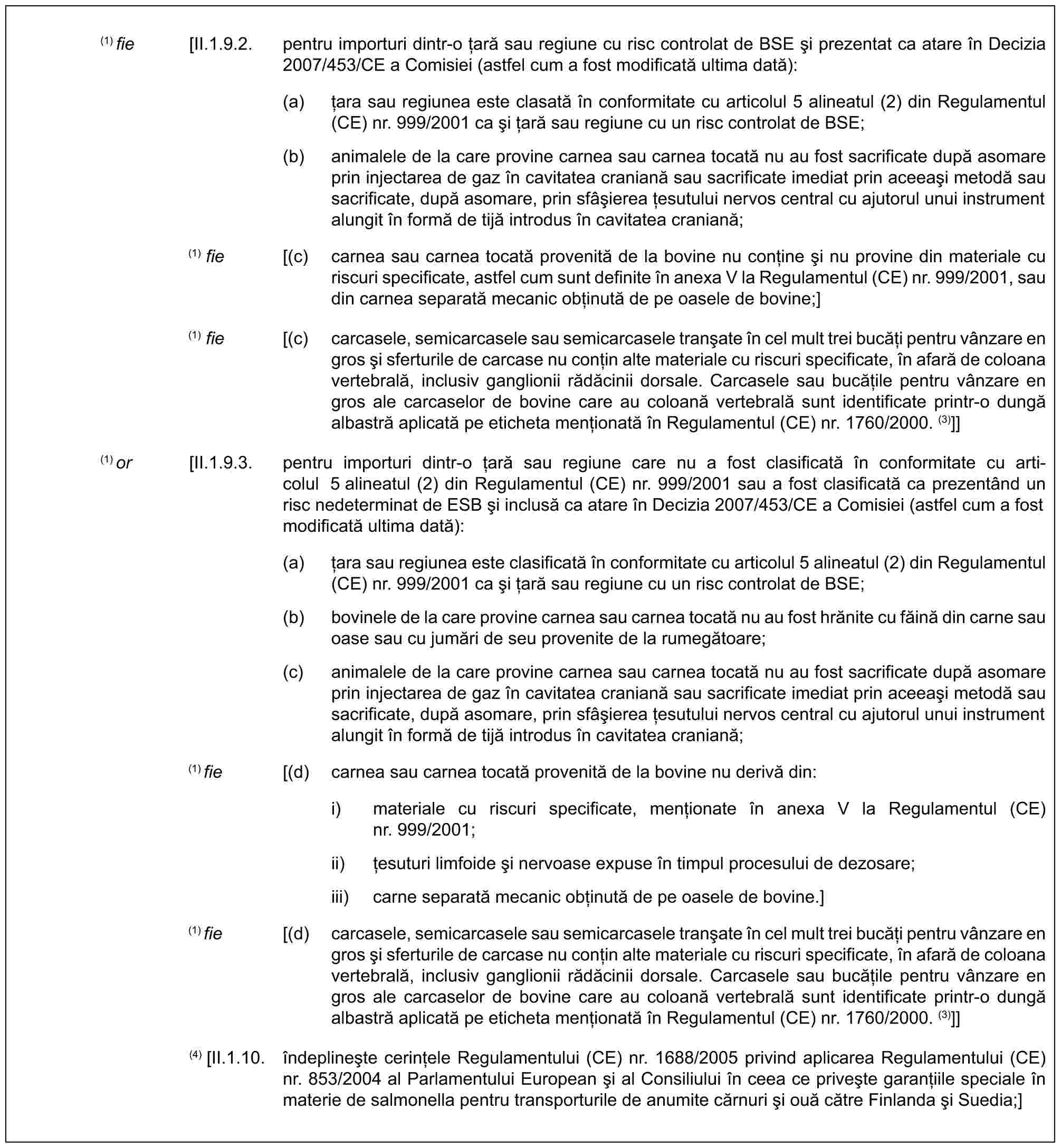 (1) fie [II.1.9.2. pentru importuri dintr-o țară sau regiune cu risc controlat de BSE și prezentat ca atare în Decizia 2007/453/CE a Comisiei (astfel cum a fost modificată ultima dată):(a) țara sau regiunea este clasată în conformitate cu articolul 5 alineatul (2) din Regulamentul (CE) nr. 999/2001 ca și țară sau regiune cu un risc controlat de BSE;(b) animalele de la care provine carnea sau carnea tocată nu au fost sacrificate după asomare prin injectarea de gaz în cavitatea craniană sau sacrificate imediat prin aceeași metodă sau sacrificate, după asomare, prin sfâșierea țesutului nervos central cu ajutorul unui instrument alungit în formă de tijă introdus în cavitatea craniană;(1) fie [(c) carnea sau carnea tocată provenită de la bovine nu conține și nu provine din materiale cu riscuri specificate, astfel cum sunt definite în anexa V la Regulamentul (CE) nr. 999/2001, sau din carnea separată mecanic obținută de pe oasele de bovine;](1) fie [(c) carcasele, semicarcasele sau semicarcasele tranșate în cel mult trei bucăți pentru vânzare en gros și sferturile de carcase nu conțin alte materiale cu riscuri specificate, în afară de coloana vertebrală, inclusiv ganglionii rădăcinii dorsale. Carcasele sau bucățile pentru vânzare en gros ale carcaselor de bovine care au coloană vertebrală sunt identificate printr-o dungă albastră aplicată pe eticheta menționată în Regulamentul (CE) nr. 1760/2000. (3)]](1) or [II.1.9.3. pentru importuri dintr-o țară sau regiune care nu a fost clasificată în conformitate cu articolul 5 alineatul (2) din Regulamentul (CE) nr. 999/2001 sau a fost clasificată ca prezentând un risc nedeterminat de ESB și inclusă ca atare în Decizia 2007/453/CE a Comisiei (astfel cum a fost modificată ultima dată):(a) țara sau regiunea este clasificată în conformitate cu articolul 5 alineatul (2) din Regulamentul (CE) nr. 999/2001 ca și țară sau regiune cu un risc controlat de BSE;(b) bovinele de la care provine carnea sau carnea tocată nu au fost hrănite cu făină din carne sau oase sau cu jumări de seu provenite de la rumegătoare;(c) animalele de la care provine carnea sau carnea tocată nu au fost sacrificate după asomare prin injectarea de gaz în cavitatea craniană sau sacrificate imediat prin aceeași metodă sau sacrificate, după asomare, prin sfâșierea țesutului nervos central cu ajutorul unui instrument alungit în formă de tijă introdus în cavitatea craniană;(1) fie [(d) carnea sau carnea tocată provenită de la bovine nu derivă din:i) materiale cu riscuri specificate, menționate în anexa V la Regulamentul (CE) nr. 999/2001;ii) țesuturi limfoide și nervoase expuse în timpul procesului de dezosare;iii) carne separată mecanic obținută de pe oasele de bovine.](1) fie [(d) carcasele, semicarcasele sau semicarcasele tranșate în cel mult trei bucăți pentru vânzare en gros și sferturile de carcase nu conțin alte materiale cu riscuri specificate, în afară de coloana vertebrală, inclusiv ganglionii rădăcinii dorsale. Carcasele sau bucățile pentru vânzare en gros ale carcaselor de bovine care au coloană vertebrală sunt identificate printr-o dungă albastră aplicată pe eticheta menționată în Regulamentul (CE) nr. 1760/2000. (3)]](4) [II.1.10. îndeplinește cerințele Regulamentului (CE) nr. 1688/2005 privind aplicarea Regulamentului (CE) nr. 853/2004 al Parlamentului European și al Consiliului în ceea ce privește garanțiile speciale în materie de salmonella pentru transporturile de anumite cărnuri și ouă către Finlanda și Suedia;]