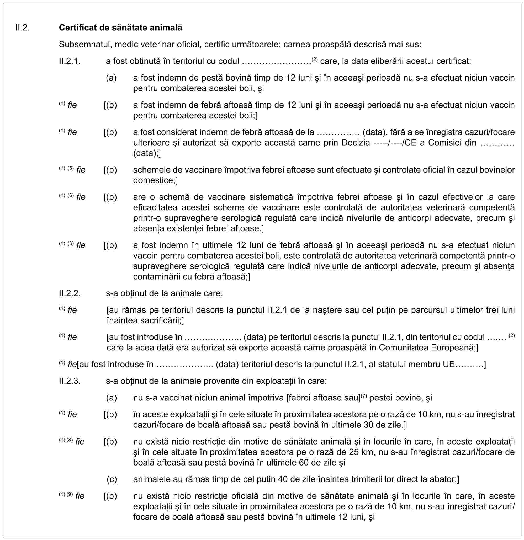 II.2. Certificat de sănătate animalăSubsemnatul, medic veterinar oficial, certific următoarele: carnea proaspătă descrisă mai sus:II.2.1. a fost obținută în teritoriul cu codul ………(2) care, la data eliberării acestui certificat:(a) a fost indemn de pestă bovină timp de 12 luni și în aceeași perioadă nu s-a efectuat niciun vaccin pentru combaterea acestei boli, și(1) fie [(b) a fost indemn de febră aftoasă timp de 12 luni și în aceeași perioadă nu s-a efectuat niciun vaccin pentru combaterea acestei boli;](1) fie [(b) a fost considerat indemn de febră aftoasă de la …… (data), fără a se înregistra cazuri/focare ulterioare și autorizat să exporte această carne prin Decizia -----/----/CE a Comisiei din … (data);](1) (5) fie [(b) schemele de vaccinare împotriva febrei aftoase sunt efectuate și controlate oficial în cazul bovinelor domestice;](1) (6) fie [(b) are o schemă de vaccinare sistematică împotriva febrei aftoase și în cazul efectivelor la care eficacitatea acestei scheme de vaccinare este controlată de autoritatea veterinară competentă printr-o supraveghere serologică regulată care indică nivelurile de anticorpi adecvate, precum și absența existenței febrei aftoase.](1) (6) fie [(b) a fost indemn în ultimele 12 luni de febră aftoasă și în aceeași perioadă nu s-a efectuat niciun vaccin pentru combaterea acestei boli, este controlată de autoritatea veterinară competentă printr-o supraveghere serologică regulată care indică nivelurile de anticorpi adecvate, precum și absența contaminării cu febră aftoasă;]II.2.2. s-a obținut de la animale care:(1) fie [au rămas pe teritoriul descris la punctul II.2.1 de la naștere sau cel puțin pe parcursul ultimelor trei luni înaintea sacrificării;](1) fie [au fost introduse în …….. (data) pe teritoriul descris la punctul II.2.1, din teritoriul cu codul . (2) care la acea dată era autorizat să exporte această carne proaspătă în Comunitatea Europeană;](1) fie [au fost introduse în …….. (data) teritoriul descris la punctul II.2.1, al statului membru UE ….]II.2.3. s-a obținut de la animale provenite din exploatații în care:(a) nu s-a vaccinat niciun animal împotriva [febrei aftoase sau](7) pestei bovine, și(1) fie [(b) în aceste exploatații și în cele situate în proximitatea acestora pe o rază de 10 km, nu s-au înregistrat cazuri/focare de boală aftoasă sau pestă bovină în ultimele 30 de zile.](1) (8) fie [(b) nu există nicio restricție din motive de sănătate animală și în locurile în care, în aceste exploatații și în cele situate în proximitatea acestora pe o rază de 25 km, nu s-au înregistrat cazuri/focare de boală aftoasă sau pestă bovină în ultimele 60 de zile și(c) animalele au rămas timp de cel puțin 40 de zile înaintea trimiterii lor direct la abator;](1) (9) fie [(b) nu există nicio restricție oficială din motive de sănătate animală și în locurile în care, în aceste exploatații și în cele situate în proximitatea acestora pe o rază de 10 km, nu s-au înregistrat cazuri/focare de boală aftoasă sau pestă bovină în ultimele 12 luni, și