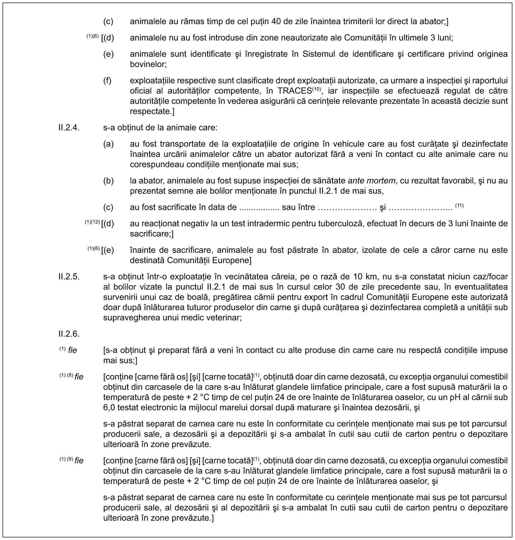 (c) animalele au rămas timp de cel puțin 40 de zile înaintea trimiterii lor direct la abator;](1)(6) [(d) animalele nu au fost introduse din zone neautorizate ale Comunității în ultimele 3 luni;(e) animalele sunt identificate și înregistrate în Sistemul de identificare și certificare privind originea bovinelor;(f) exploatațiile respective sunt clasificate drept exploatații autorizate, ca urmare a inspecției și raportului oficial al autorităților competente, în TRACES(10), iar inspecțiile se efectuează regulat de către autoritățile competente în vederea asigurării că cerințele relevante prezentate în această decizie sunt respectate.]II.2.4. s-a obținut de la animale care:(a) au fost transportate de la exploatațiile de origine în vehicule care au fost curățate și dezinfectate înaintea urcării animalelor către un abator autorizat fără a veni în contact cu alte animale care nu corespundeau condițiile menționate mai sus;(b) la abator, animalele au fost supuse inspecției de sănătate ante mortem, cu rezultat favorabil, și nu au prezentat semne ale bolilor menționate în punctul II.2.1 de mai sus,(c) au fost sacrificate în data de ................. sau între …… și …….. (11)(1)(12) [(d) au reacționat negativ la un test intradermic pentru tuberculoză, efectuat în decurs de 3 luni înainte de sacrificare;](1)(6) [(e) înainte de sacrificare, animalele au fost păstrate în abator, izolate de cele a căror carne nu este destinată Comunității Europene]II.2.5. s-a obținut într-o exploatație în vecinătatea căreia, pe o rază de 10 km, nu s-a constatat niciun caz/focar al bolilor vizate la punctul II.2.1 de mai sus în cursul celor 30 de zile precedente sau, în eventualitatea survenirii unui caz de boală, pregătirea cărnii pentru export în cadrul Comunității Europene este autorizată doar după înlăturarea tuturor produselor din carne și după curățarea și dezinfectarea completă a unității sub supravegherea unui medic veterinar;II.2.6.(1) fie [s-a obținut și preparat fără a veni în contact cu alte produse din carne care nu respectă condițiile impuse mai sus;](1) (8) fie [conține [carne fără os] [și] [carne tocată](1), obținută doar din carne dezosată, cu excepția organului comestibil obținut din carcasele de la care s-au înlăturat glandele limfatice principale, care a fost supusă maturării la o temperatură de peste + 2 °C timp de cel puțin 24 de ore înainte de înlăturarea oaselor, cu un pH al cărnii sub 6,0 testat electronic la mijlocul marelui dorsal după maturare și înaintea dezosării, șis-a păstrat separat de carnea care nu este în conformitate cu cerințele menționate mai sus pe tot parcursul producerii sale, a dezosării și a depozitării și s-a ambalat în cutii sau cutii de carton pentru o depozitare ulterioară în zone prevăzute.(1) (9) fie [conține [carne fără os] [și] [carne tocată](1), obținută doar din carne dezosată, cu excepția organului comestibil obținut din carcasele de la care s-au înlăturat glandele limfatice principale, care a fost supusă maturării la o temperatură de peste + 2 °C timp de cel puțin 24 de ore înainte de înlăturarea oaselor, șis-a păstrat separat de carnea care nu este în conformitate cu cerințele menționate mai sus pe tot parcursul producerii sale, al dezosării și al depozitării și s-a ambalat în cutii sau cutii de carton pentru o depozitare ulterioară în zone prevăzute.]