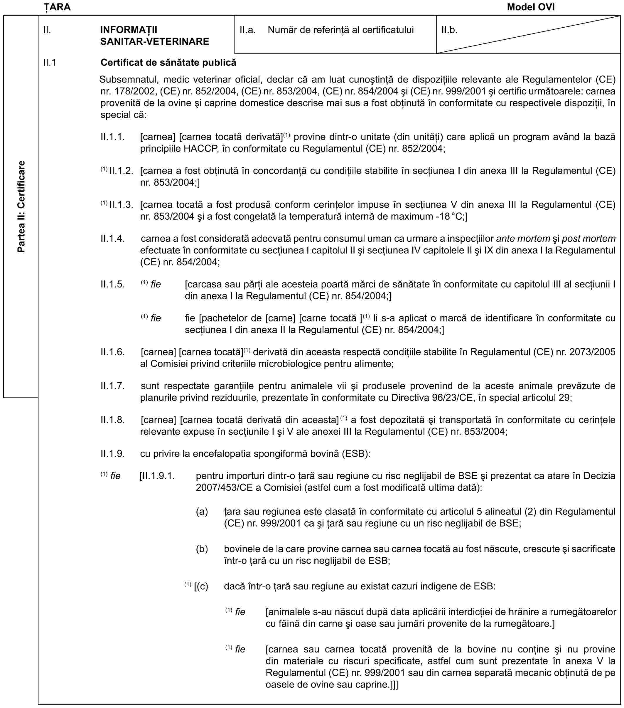 ȚARAModel OVIPartea II: CertificareII. INFORMAȚII SANITAR-VETERINAREII.a. Număr de referință al certificatuluiII.b.II.1 Certificat de sănătate publicăSubsemnatul, medic veterinar oficial, declar că am luat cunoștință de dispozițiile relevante ale Regulamentelor (CE) nr. 178/2002, (CE) nr. 852/2004, (CE) nr. 853/2004, (CE) nr. 854/2004 și (CE) nr. 999/2001 și certific următoarele: carnea provenită de la ovine și caprine domestice descrise mai sus a fost obținută în conformitate cu respectivele dispoziții, în special că:II.1.1. [carnea] [carnea tocată derivată](1) provine dintr-o unitate (din unități) care aplică un program având la bază principiile HACCP, în conformitate cu Regulamentul (CE) nr. 852/2004;(1) II.1.2. [carnea a fost obținută în concordanță cu condițiile stabilite în secțiunea I din anexa III la Regulamentul (CE) nr. 853/2004;](1) II.1.3. [carnea tocată a fost produsă conform cerințelor impuse în secțiunea V din anexa III la Regulamentul (CE) nr. 853/2004 și a fost congelată la temperatură internă de maximum -18°C;]II.1.4. carnea a fost considerată adecvată pentru consumul uman ca urmare a inspecțiilor ante mortem și post mortem efectuate în conformitate cu secțiunea I capitolul II și secțiunea IV capitolele II și IX din anexa I la Regulamentul (CE) nr. 854/2004;II.1.5. (1) fie [carcasa sau părți ale acesteia poartă mărci de sănătate în conformitate cu capitolul III al secțiunii I din anexa I la Regulamentul (CE) nr. 854/2004;](1) fie fie [pachetelor de [carne] [carne tocată ](1) li s-a aplicat o marcă de identificare în conformitate cu secțiunea I din anexa II la Regulamentul (CE) nr. 854/2004;]II.1.6. [carnea] [carnea tocată](1) derivată din aceasta respectă condițiile stabilite în Regulamentul (CE) nr. 2073/2005 al Comisiei privind criteriile microbiologice pentru alimente;II.1.7. sunt respectate garanțiile pentru animalele vii și produsele provenind de la aceste animale prevăzute de planurile privind reziduurile, prezentate în conformitate cu Directiva 96/23/CE, în special articolul 29;II.1.8. [carnea] [carnea tocată derivată din aceasta](1) a fost depozitată și transportată în conformitate cu cerințele relevante expuse în secțiunile I și V ale anexei III la Regulamentul (CE) nr. 853/2004;II.1.9. cu privire la encefalopatia spongiformă bovină (ESB):(1) fie [II.1.9.1. pentru importuri dintr-o țară sau regiune cu risc neglijabil de BSE și prezentat ca atare în Decizia 2007/453/CE a Comisiei (astfel cum a fost modificată ultima dată):(a) țara sau regiunea este clasată în conformitate cu articolul 5 alineatul (2) din Regulamentul (CE) nr. 999/2001 ca și țară sau regiune cu un risc neglijabil de BSE;(b) bovinele de la care provine carnea sau carnea tocată au fost născute, crescute și sacrificate într-o țară cu un risc neglijabil de ESB;(1) [(c) dacă într-o țară sau regiune au existat cazuri indigene de ESB:(1) fie [animalele s-au născut după data aplicării interdicției de hrănire a rumegătoarelor cu făină din carne și oase sau jumări provenite de la rumegătoare.](1) fie [carnea sau carnea tocată provenită de la bovine nu conține și nu provine din materiale cu riscuri specificate, astfel cum sunt prezentate în anexa V la Regulamentul (CE) nr. 999/2001 sau din carnea separată mecanic obținută de pe oasele de ovine sau caprine.]]]