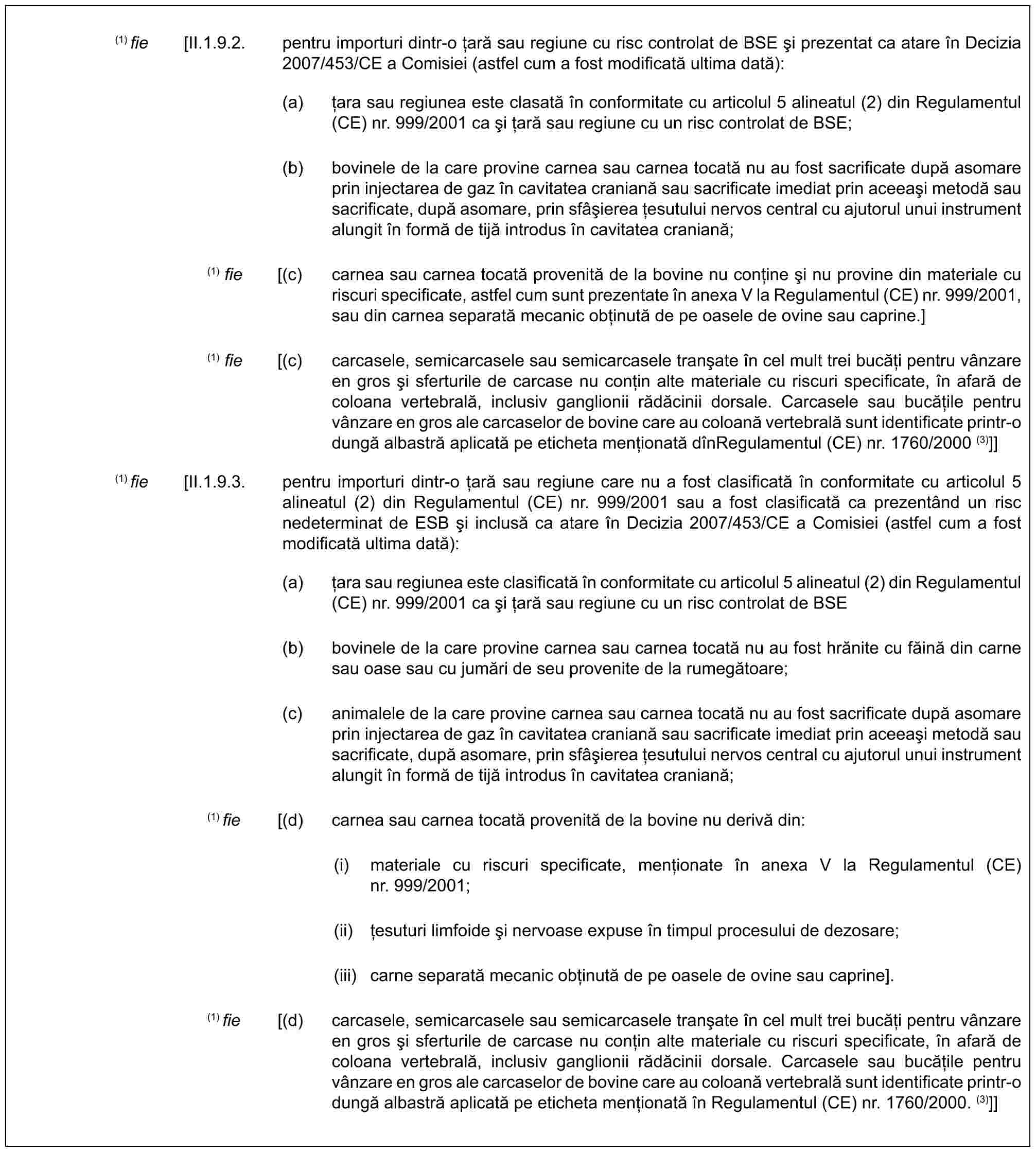 (1) fie [II.1.9.2. pentru importuri dintr-o țară sau regiune cu risc controlat de BSE și prezentat ca atare în Decizia 2007/453/CE a Comisiei (astfel cum a fost modificată ultima dată):(a) țara sau regiunea este clasată în conformitate cu articolul 5 alineatul (2) din Regulamentul (CE) nr. 999/2001 ca și țară sau regiune cu un risc controlat de BSE;(b) bovinele de la care provine carnea sau carnea tocată nu au fost sacrificate după asomare prin injectarea de gaz în cavitatea craniană sau sacrificate imediat prin aceeași metodă sau sacrificate, după asomare, prin sfâșierea țesutului nervos central cu ajutorul unui instrument alungit în formă de tijă introdus în cavitatea craniană;(1) fie [(c) carnea sau carnea tocată provenită de la bovine nu conține și nu provine din materiale cu riscuri specificate, astfel cum sunt prezentate în anexa V la Regulamentul (CE) nr. 999/2001, sau din carnea separată mecanic obținută de pe oasele de ovine sau caprine.](1) fie [(c) carcasele, semicarcasele sau semicarcasele tranșate în cel mult trei bucăți pentru vânzare en gros și sferturile de carcase nu conțin alte materiale cu riscuri specificate, în afară de coloana vertebrală, inclusiv ganglionii rădăcinii dorsale. Carcasele sau bucățile pentru vânzare en gros ale carcaselor de bovine care au coloană vertebrală sunt identificate printr-o dungă albastră aplicată pe eticheta menționată dînRegulamentul (CE) nr. 1760/2000 (3)]](1) fie [II.1.9.3. pentru importuri dintr-o țară sau regiune care nu a fost clasificată în conformitate cu articolul 5 alineatul (2) din Regulamentul (CE) nr. 999/2001 sau a fost clasificată ca prezentând un risc nedeterminat de ESB și inclusă ca atare în Decizia 2007/453/CE a Comisiei (astfel cum a fost modificată ultima dată):(a) țara sau regiunea este clasificată în conformitate cu articolul 5 alineatul (2) din Regulamentul (CE) nr. 999/2001 ca și țară sau regiune cu un risc controlat de BSE(b) bovinele de la care provine carnea sau carnea tocată nu au fost hrănite cu făină din carne sau oase sau cu jumări de seu provenite de la rumegătoare;(c) animalele de la care provine carnea sau carnea tocată nu au fost sacrificate după asomare prin injectarea de gaz în cavitatea craniană sau sacrificate imediat prin aceeași metodă sau sacrificate, după asomare, prin sfâșierea țesutului nervos central cu ajutorul unui instrument alungit în formă de tijă introdus în cavitatea craniană;(1) fie [(d) carnea sau carnea tocată provenită de la bovine nu derivă din:(i) materiale cu riscuri specificate, menționate în anexa V la Regulamentul (CE) nr. 999/2001;(ii) țesuturi limfoide și nervoase expuse în timpul procesului de dezosare;(iii) carne separată mecanic obținută de pe oasele de ovine sau caprine].(1) fie [(d) carcasele, semicarcasele sau semicarcasele tranșate în cel mult trei bucăți pentru vânzare en gros și sferturile de carcase nu conțin alte materiale cu riscuri specificate, în afară de coloana vertebrală, inclusiv ganglionii rădăcinii dorsale. Carcasele sau bucățile pentru vânzare en gros ale carcaselor de bovine care au coloană vertebrală sunt identificate printr-o dungă albastră aplicată pe eticheta menționată în Regulamentul (CE) nr. 1760/2000. (3)]]