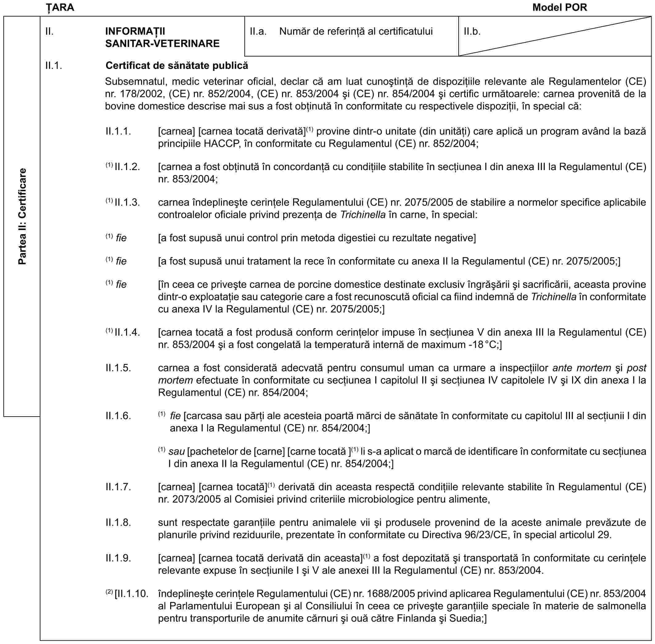 ȚARAModel PORPartea II: CertificareII. INFORMAȚII SANITAR-VETERINAREII.a. Număr de referință al certificatuluiII.b.II.1. Certificat de sănătate publicăSubsemnatul, medic veterinar oficial, declar că am luat cunoștință de dispozițiile relevante ale Regulamentelor (CE) nr. 178/2002, (CE) nr. 852/2004, (CE) nr. 853/2004 și (CE) nr. 854/2004 și certific următoarele: carnea provenită de la bovine domestice descrise mai sus a fost obținută în conformitate cu respectivele dispoziții, în special că:II.1.1. [carnea] [carnea tocată derivată](1) provine dintr-o unitate (din unități) care aplică un program având la bază principiile HACCP, în conformitate cu Regulamentul (CE) nr. 852/2004;(1) II.1.2. [carnea a fost obținută în concordanță cu condițiile stabilite în secțiunea I din anexa III la Regulamentul (CE) nr. 853/2004;(1) II.1.3. carnea îndeplinește cerințele Regulamentului (CE) nr. 2075/2005 de stabilire a normelor specifice aplicabile controalelor oficiale privind prezența de Trichinella în carne, în special:(1) fie [a fost supusă unui control prin metoda digestiei cu rezultate negative](1) fie [a fost supusă unui tratament la rece în conformitate cu anexa II la Regulamentul (CE) nr. 2075/2005;](1) fie [în ceea ce privește carnea de porcine domestice destinate exclusiv îngrășării și sacrificării, aceasta provine dintr-o exploatație sau categorie care a fost recunoscută oficial ca fiind indemnă de Trichinella în conformitate cu anexa IV la Regulamentul (CE) nr. 2075/2005;](1) II.1.4. [carnea tocată a fost produsă conform cerințelor impuse în secțiunea V din anexa III la Regulamentul (CE) nr. 853/2004 și a fost congelată la temperatură internă de maximum -18°C;]II.1.5. carnea a fost considerată adecvată pentru consumul uman ca urmare a inspecțiilor ante mortem și post mortem efectuate în conformitate cu secțiunea I capitolul II și secțiunea IV capitolele IV și IX din anexa I la Regulamentul (CE) nr. 854/2004;II.1.6. (1) fie [carcasa sau părți ale acesteia poartă mărci de sănătate în conformitate cu capitolul III al secțiunii I din anexa I la Regulamentul (CE) nr. 854/2004;](1) sau [pachetelor de [carne] [carne tocată ](1) li s-a aplicat o marcă de identificare în conformitate cu secțiunea I din anexa II la Regulamentul (CE) nr. 854/2004;]II.1.7. [carnea] [carnea tocată](1) derivată din aceasta respectă condițiile relevante stabilite în Regulamentul (CE) nr. 2073/2005 al Comisiei privind criteriile microbiologice pentru alimente,II.1.8. sunt respectate garanțiile pentru animalele vii și produsele provenind de la aceste animale prevăzute de planurile privind reziduurile, prezentate în conformitate cu Directiva 96/23/CE, în special articolul 29.II.1.9. [carnea] [carnea tocată derivată din aceasta](1) a fost depozitată și transportată în conformitate cu cerințele relevante expuse în secțiunile I și V ale anexei III la Regulamentul (CE) nr. 853/2004.(2) [II.1.10. îndeplinește cerințele Regulamentului (CE) nr. 1688/2005 privind aplicarea Regulamentului (CE) nr. 853/2004 al Parlamentului European și al Consiliului în ceea ce privește garanțiile speciale în materie de salmonella pentru transporturile de anumite cărnuri și ouă către Finlanda și Suedia;]