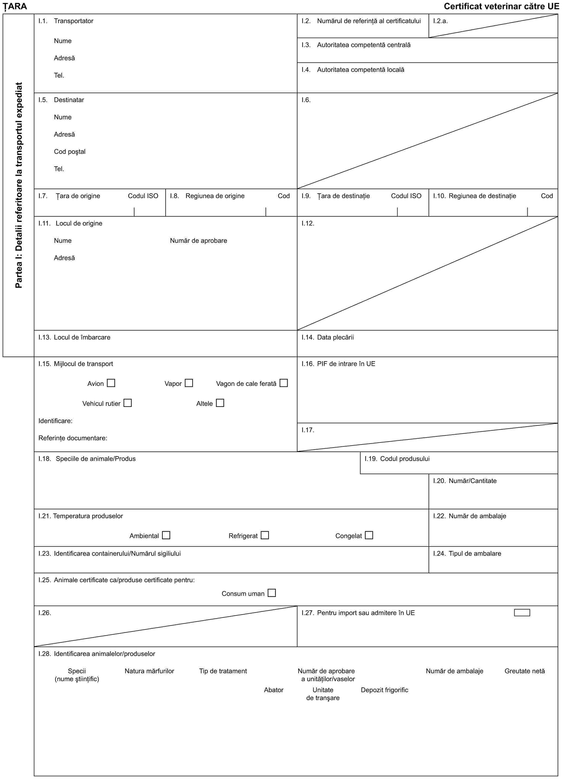 ȚARACertificat veterinar către UEPartea I: Detalii referitoare la transportul expediatI.1. TransportatorNumeAdresăTel.I.2. Numărul de referință al certificatuluiI.2.a.I.3. Autoritatea competentă centralăI.4. Autoritatea competentă localăI.5. DestinatarNumeAdresăCod poștalTel.I.6.I.7. Țara de origineCodul ISOI.8. Regiunea de origineCodI.9. Țara de destinațieCodul ISOI.10. Regiunea de destinațieCodI.11. Locul de origineNumeAdresăNumăr de aprobareI.12.I.13. Locul de îmbarcareI.14. Data plecăriiI.15. Mijlocul de transportAvionVaporVagon de cale feratăVehicul rutierAlteleIdentificare:Referințe documentare:I.16. PIF de intrare în UEI.17.I.18. Speciile de animale/ProdusI.19. Codul produsuluiI.20. Număr/CantitateI.21. Temperatura produselorAmbientalRefrigeratCongelatI.22. Număr de ambalajeI.23. Identificarea containerului/Numărul sigiliuluiI.24. Tipul de ambalareI.25. Animale certificate ca/produse certificate pentru:Consum umanI.26.I.27. Pentru import sau admitere în UEI.28. Identificarea animalelor/produselorSpecii (nume științific)Natura mărfurilorTip de tratamentNumăr de aprobare a unităților/vaselorNumăr de ambalajeGreutate netăAbatorUnitate de tranșareDepozit frigorific