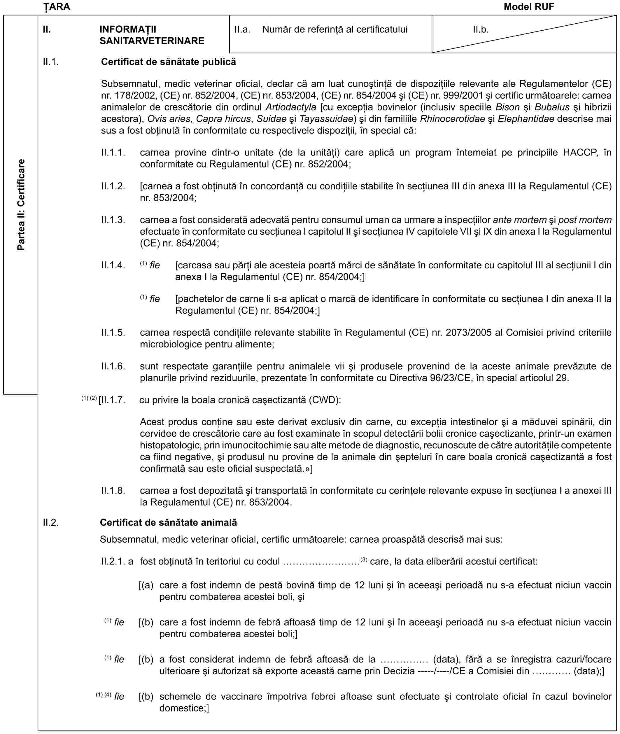 ȚARAModel RUFPartea II: CertificareII. INFORMAȚII SANITARVETERINAREII.a. Număr de referință al certificatuluiII.b.II.1. Certificat de sănătate publicăSubsemnatul, medic veterinar oficial, declar că am luat cunoștință de dispozițiile relevante ale Regulamentelor (CE) nr. 178/2002, (CE) nr. 852/2004, (CE) nr. 853/2004, (CE) nr. 854/2004 și (CE) nr. 999/2001 și certific următoarele: carnea animalelor de crescătorie din ordinul Artiodactyla [cu excepția bovinelor (inclusiv speciile Bison și Bubalus și hibrizii acestora), Ovis aries, Capra hircus, Suidae și Tayassuidae) și din familiile Rhinocerotidae și Elephantidae descrise mai sus a fost obținută în conformitate cu respectivele dispoziții, în special că:II.1.1. carnea provine dintr-o unitate (de la unități) care aplică un program întemeiat pe principiile HACCP, în conformitate cu Regulamentul (CE) nr. 852/2004;II.1.2. [carnea a fost obținută în concordanță cu condițiile stabilite în secțiunea III din anexa III la Regulamentul (CE) nr. 853/2004;II.1.3. carnea a fost considerată adecvată pentru consumul uman ca urmare a inspecțiilor ante mortem și post mortem efectuate în conformitate cu secțiunea I capitolul II și secțiunea IV capitolele VII și IX din anexa I la Regulamentul (CE) nr. 854/2004;II.1.4. (1) fie [carcasa sau părți ale acesteia poartă mărci de sănătate în conformitate cu capitolul III al secțiunii I din anexa I la Regulamentul (CE) nr. 854/2004;](1) fie [pachetelor de carne li s-a aplicat o marcă de identificare în conformitate cu secțiunea I din anexa II la Regulamentul (CE) nr. 854/2004;]II.1.5. carnea respectă condițiile relevante stabilite în Regulamentul (CE) nr. 2073/2005 al Comisiei privind criteriile microbiologice pentru alimente;II.1.6. sunt respectate garanțiile pentru animalele vii și produsele provenind de la aceste animale prevăzute de planurile privind reziduurile, prezentate în conformitate cu Directiva 96/23/CE, în special articolul 29.(1) (2) [II.1.7. cu privire la boala cronică cașectizantă (CWD):Acest produs conține sau este derivat exclusiv din carne, cu excepția intestinelor și a măduvei spinării, din cervidee de crescătorie care au fost examinate în scopul detectării bolii cronice cașectizante, printr-un examen histopatologic, prin imunocitochimie sau alte metode de diagnostic, recunoscute de către autoritățile competente ca fiind negative, și produsul nu provine de la animale din șepteluri în care boala cronică cașectizantă a fost confirmată sau este oficial suspectată.»]II.1.8. carnea a fost depozitată și transportată în conformitate cu cerințele relevante expuse în secțiunea I a anexei III la Regulamentul (CE) nr. 853/2004.II.2. Certificat de sănătate animalăSubsemnatul, medic veterinar oficial, certific următoarele: carnea proaspătă descrisă mai sus:II.2.1. a fost obținută în teritoriul cu codul ………(3) care, la data eliberării acestui certificat:[(a) care a fost indemn de pestă bovină timp de 12 luni și în aceeași perioadă nu s-a efectuat niciun vaccin pentru combaterea acestei boli, și(1) fie [(b) care a fost indemn de febră aftoasă timp de 12 luni și în aceeași perioadă nu s-a efectuat niciun vaccin pentru combaterea acestei boli;](1) fie [(b) a fost considerat indemn de febră aftoasă de la …… (data), fără a se înregistra cazuri/focare ulterioare și autorizat să exporte această carne prin Decizia -----/----/CE a Comisiei din … (data);](1) (4) fie [(b) schemele de vaccinare împotriva febrei aftoase sunt efectuate și controlate oficial în cazul bovinelor domestice;]