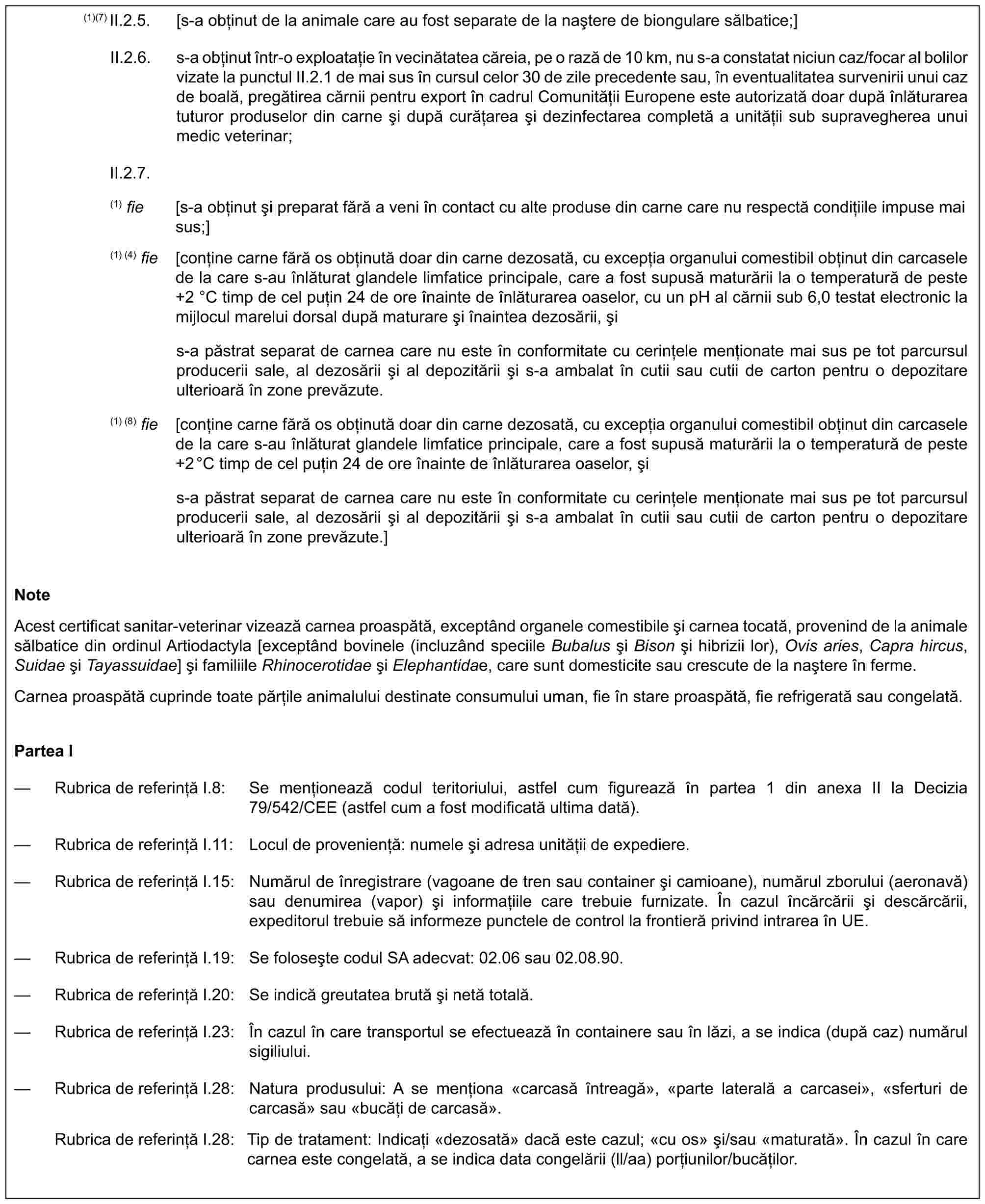 (1)(7) II.2.5. [s-a obținut de la animale care au fost separate de la naștere de biongulare sălbatice;]II.2.6. s-a obținut într-o exploatație în vecinătatea căreia, pe o rază de 10 km, nu s-a constatat niciun caz/focar al bolilor vizate la punctul II.2.1 de mai sus în cursul celor 30 de zile precedente sau, în eventualitatea survenirii unui caz de boală, pregătirea cărnii pentru export în cadrul Comunității Europene este autorizată doar după înlăturarea tuturor produselor din carne și după curățarea și dezinfectarea completă a unității sub supravegherea unui medic veterinar;II.2.7.(1) fie [s-a obținut și preparat fără a veni în contact cu alte produse din carne care nu respectă condițiile impuse mai sus;](1) (4) fie [conține carne fără os obținută doar din carne dezosată, cu excepția organului comestibil obținut din carcasele de la care s-au înlăturat glandele limfatice principale, care a fost supusă maturării la o temperatură de peste +2 °C timp de cel puțin 24 de ore înainte de înlăturarea oaselor, cu un pH al cărnii sub 6,0 testat electronic la mijlocul marelui dorsal după maturare și înaintea dezosării, șis-a păstrat separat de carnea care nu este în conformitate cu cerințele menționate mai sus pe tot parcursul producerii sale, al dezosării și al depozitării și s-a ambalat în cutii sau cutii de carton pentru o depozitare ulterioară în zone prevăzute.(1) (8) fie [conține carne fără os obținută doar din carne dezosată, cu excepția organului comestibil obținut din carcasele de la care s-au înlăturat glandele limfatice principale, care a fost supusă maturării la o temperatură de peste +2°C timp de cel puțin 24 de ore înainte de înlăturarea oaselor, șis-a păstrat separat de carnea care nu este în conformitate cu cerințele menționate mai sus pe tot parcursul producerii sale, al dezosării și al depozitării și s-a ambalat în cutii sau cutii de carton pentru o depozitare ulterioară în zone prevăzute.]NoteAcest certificat sanitar-veterinar vizează carnea proaspătă, exceptând organele comestibile și carnea tocată, provenind de la animale sălbatice din ordinul Artiodactyla [exceptând bovinele (incluzând speciile Bubalus și Bison și hibrizii lor), Ovis aries, Capra hircus, Suidae și Tayassuidae] și familiile Rhinocerotidae și Elephantidae, care sunt domesticite sau crescute de la naștere în ferme.Carnea proaspătă cuprinde toate părțile animalului destinate consumului uman, fie în stare proaspătă, fie refrigerată sau congelată.Partea I— Rubrica de referință I.8: Se menționează codul teritoriului, astfel cum figurează în partea 1 din anexa II la Decizia 79/542/CEE (astfel cum a fost modificată ultima dată).— Rubrica de referință I.11: Locul de proveniență: numele și adresa unității de expediere.— Rubrica de referință I.15: Numărul de înregistrare (vagoane de tren sau container și camioane), numărul zborului (aeronavă) sau denumirea (vapor) și informațiile care trebuie furnizate. În cazul încărcării și descărcării, expeditorul trebuie să informeze punctele de control la frontieră privind intrarea în UE.— Rubrica de referință I.19: Se folosește codul SA adecvat: 02.06 sau 02.08.90.— Rubrica de referință I.20: Se indică greutatea brută și netă totală.— Rubrica de referință I.23: În cazul în care transportul se efectuează în containere sau în lăzi, a se indica (după caz) numărul sigiliului.— Rubrica de referință I.28: Natura produsului: A se menționa «carcasă întreagă», «parte laterală a carcasei», «sferturi de carcasă» sau «bucăți de carcasă».Rubrica de referință I.28: Tip de tratament: Indicați «dezosată» dacă este cazul; «cu os» și/sau «maturată». În cazul în care carnea este congelată, a se indica data congelării (ll/aa) porțiunilor/bucăților.