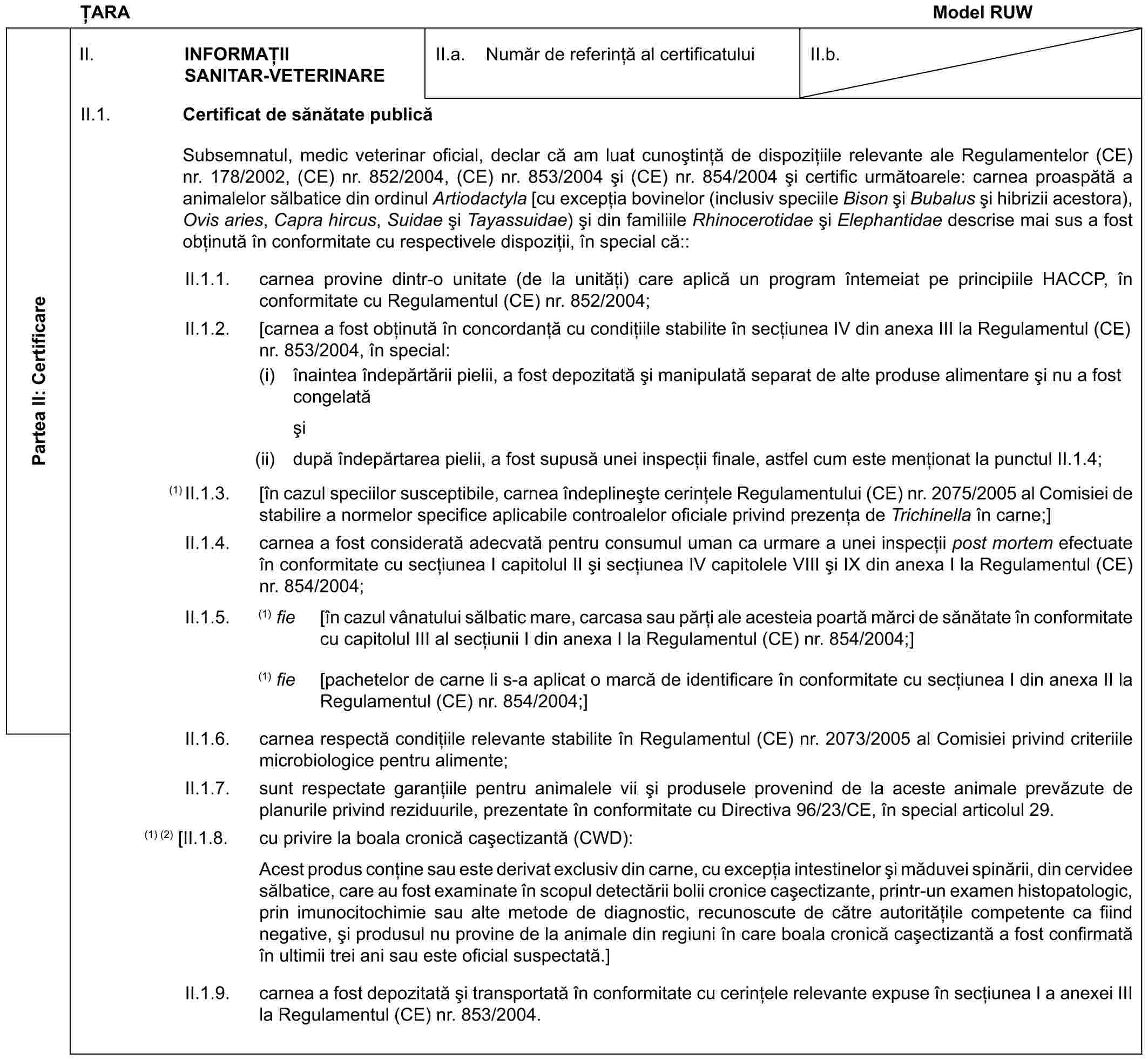 ȚARA Model RUWPartea II: CertificareII. INFORMAȚII SANITAR-VETERINAREII.a. Număr de referință al certificatuluiII.b.II.1. Certificat de sănătate publicăSubsemnatul, medic veterinar oficial, declar că am luat cunoștință de dispozițiile relevante ale Regulamentelor (CE) nr. 178/2002, (CE) nr. 852/2004, (CE) nr. 853/2004 și (CE) nr. 854/2004 și certific următoarele: carnea proaspătă a animalelor sălbatice din ordinul Artiodactyla [cu excepția bovinelor (inclusiv speciile Bison și Bubalus și hibrizii acestora), Ovis aries, Capra hircus, Suidae și Tayassuidae) și din familiile Rhinocerotidae și Elephantidae descrise mai sus a fost obținută în conformitate cu respectivele dispoziții, în special că::II.1.1. carnea provine dintr-o unitate (de la unități) care aplică un program întemeiat pe principiile HACCP, în conformitate cu Regulamentul (CE) nr. 852/2004;II.1.2. [carnea a fost obținută în concordanță cu condițiile stabilite în secțiunea IV din anexa III la Regulamentul (CE) nr. 853/2004, în special:(i) înaintea îndepărtării pielii, a fost depozitată și manipulată separat de alte produse alimentare și nu a fost congelatăși(ii) după îndepărtarea pielii, a fost supusă unei inspecții finale, astfel cum este menționat la punctul II.1.4;(1) II.1.3. [în cazul speciilor susceptibile, carnea îndeplinește cerințele Regulamentului (CE) nr. 2075/2005 al Comisiei de stabilire a normelor specifice aplicabile controalelor oficiale privind prezența de Trichinella în carne;]II.1.4. carnea a fost considerată adecvată pentru consumul uman ca urmare a unei inspecții post mortem efectuate în conformitate cu secțiunea I capitolul II și secțiunea IV capitolele VIII și IX din anexa I la Regulamentul (CE) nr. 854/2004;II.1.5. (1) fie [în cazul vânatului sălbatic mare, carcasa sau părți ale acesteia poartă mărci de sănătate în conformitate cu capitolul III al secțiunii I din anexa I la Regulamentul (CE) nr. 854/2004;](1) fie [pachetelor de carne li s-a aplicat o marcă de identificare în conformitate cu secțiunea I din anexa II la Regulamentul (CE) nr. 854/2004;]II.1.6. carnea respectă condițiile relevante stabilite în Regulamentul (CE) nr. 2073/2005 al Comisiei privind criteriile microbiologice pentru alimente;II.1.7. sunt respectate garanțiile pentru animalele vii și produsele provenind de la aceste animale prevăzute de planurile privind reziduurile, prezentate în conformitate cu Directiva 96/23/CE, în special articolul 29.(1) (2) [II.1.8. cu privire la boala cronică cașectizantă (CWD):Acest produs conține sau este derivat exclusiv din carne, cu excepția intestinelor și măduvei spinării, din cervidee sălbatice, care au fost examinate în scopul detectării bolii cronice cașectizante, printr-un examen histopatologic, prin imunocitochimie sau alte metode de diagnostic, recunoscute de către autoritățile competente ca fiind negative, și produsul nu provine de la animale din regiuni în care boala cronică cașectizantă a fost confirmată în ultimii trei ani sau este oficial suspectată.]II.1.9. carnea a fost depozitată și transportată în conformitate cu cerințele relevante expuse în secțiunea I a anexei III la Regulamentul (CE) nr. 853/2004.