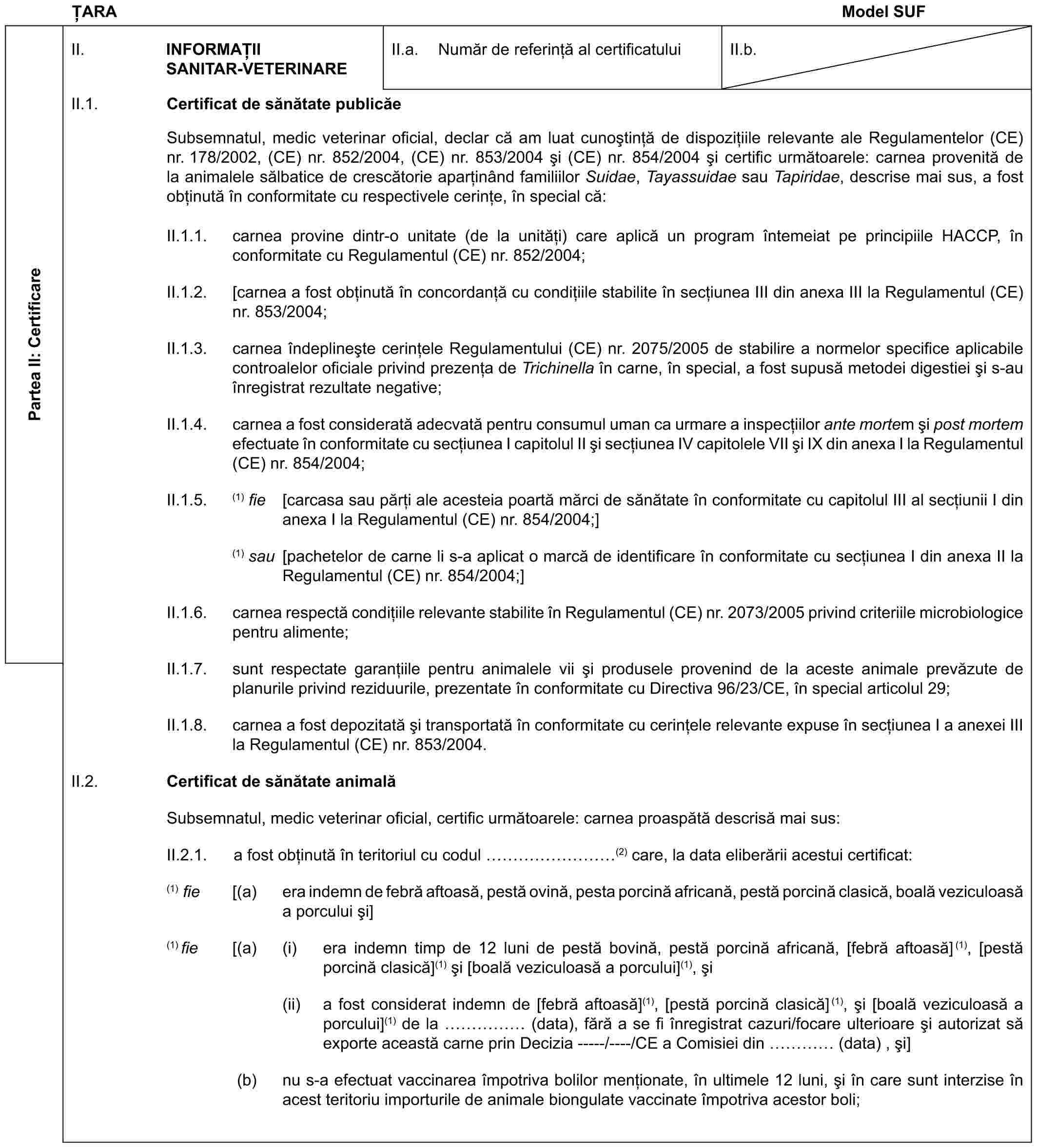 ȚARAModel SUFPartea II: CertificareII. INFORMAȚII SANITAR-VETERINAREII.a. Număr de referință al certificatuluiII.b.II.1. Certificat de sănătate publicăeSubsemnatul, medic veterinar oficial, declar că am luat cunoștință de dispozițiile relevante ale Regulamentelor (CE) nr. 178/2002, (CE) nr. 852/2004, (CE) nr. 853/2004 și (CE) nr. 854/2004 și certific următoarele: carnea provenită de la animalele sălbatice de crescătorie aparținând familiilor Suidae, Tayassuidae sau Tapiridae, descrise mai sus, a fost obținută în conformitate cu respectivele cerințe, în special că:II.1.1. carnea provine dintr-o unitate (de la unități) care aplică un program întemeiat pe principiile HACCP, în conformitate cu Regulamentul (CE) nr. 852/2004;II.1.2. [carnea a fost obținută în concordanță cu condițiile stabilite în secțiunea III din anexa III la Regulamentul (CE) nr. 853/2004;II.1.3. carnea îndeplinește cerințele Regulamentului (CE) nr. 2075/2005 de stabilire a normelor specifice aplicabile controalelor oficiale privind prezența de Trichinella în carne, în special, a fost supusă metodei digestiei și s-au înregistrat rezultate negative;II.1.4. carnea a fost considerată adecvată pentru consumul uman ca urmare a inspecțiilor ante mortem și post mortem efectuate în conformitate cu secțiunea I capitolul II și secțiunea IV capitolele VII și IX din anexa I la Regulamentul (CE) nr. 854/2004;II.1.5. (1) fie [carcasa sau părți ale acesteia poartă mărci de sănătate în conformitate cu capitolul III al secțiunii I din anexa I la Regulamentul (CE) nr. 854/2004;](1) sau [pachetelor de carne li s-a aplicat o marcă de identificare în conformitate cu secțiunea I din anexa II la Regulamentul (CE) nr. 854/2004;]II.1.6. carnea respectă condițiile relevante stabilite în Regulamentul (CE) nr. 2073/2005 privind criteriile microbiologice pentru alimente;II.1.7. sunt respectate garanțiile pentru animalele vii și produsele provenind de la aceste animale prevăzute de planurile privind reziduurile, prezentate în conformitate cu Directiva 96/23/CE, în special articolul 29;II.1.8. carnea a fost depozitată și transportată în conformitate cu cerințele relevante expuse în secțiunea I a anexei III la Regulamentul (CE) nr. 853/2004.II.2. Certificat de sănătate animalăSubsemnatul, medic veterinar oficial, certific următoarele: carnea proaspătă descrisă mai sus:II.2.1. a fost obținută în teritoriul cu codul ………(2) care, la data eliberării acestui certificat:(1) fie [(a) era indemn de febră aftoasă, pestă ovină, pesta porcină africană, pestă porcină clasică, boală veziculoasă a porcului și](1) fie [(a) (i) era indemn timp de 12 luni de pestă bovină, pestă porcină africană, [febră aftoasă](1), [pestă porcină clasică](1) și [boală veziculoasă a porcului](1), și(ii) a fost considerat indemn de [febră aftoasă](1), [pestă porcină clasică](1), și [boală veziculoasă a porcului](1) de la …… (data), fără a se fi înregistrat cazuri/focare ulterioare și autorizat să exporte această carne prin Decizia -----/----/CE a Comisiei din … (data) , și](b) nu s-a efectuat vaccinarea împotriva bolilor menționate, în ultimele 12 luni, și în care sunt interzise în acest teritoriu importurile de animale biongulate vaccinate împotriva acestor boli;