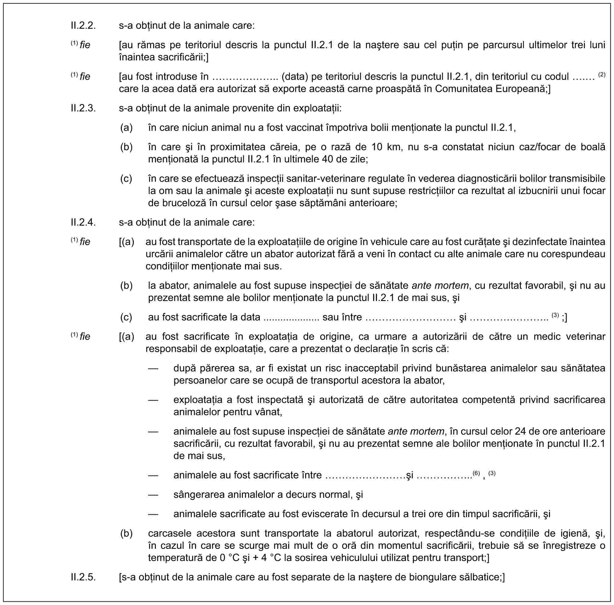 II.2.2. s-a obținut de la animale care:(1) fie [au rămas pe teritoriul descris la punctul II.2.1 de la naștere sau cel puțin pe parcursul ultimelor trei luni înaintea sacrificării;](1) fie [au fost introduse în …….. (data) pe teritoriul descris la punctul II.2.1, din teritoriul cu codul . (2) care la acea dată era autorizat să exporte această carne proaspătă în Comunitatea Europeană;]II.2.3. s-a obținut de la animale provenite din exploatații:(a) în care niciun animal nu a fost vaccinat împotriva bolii menționate la punctul II.2.1,(b) în care și în proximitatea căreia, pe o rază de 10 km, nu s-a constatat niciun caz/focar de boală menționată la punctul II.2.1 în ultimele 40 de zile;(c) în care se efectuează inspecții sanitar-veterinare regulate în vederea diagnosticării bolilor transmisibile la om sau la animale și aceste exploatații nu sunt supuse restricțiilor ca rezultat al izbucnirii unui focar de bruceloză în cursul celor șase săptămâni anterioare;II.2.4. s-a obținut de la animale care:(1) fie [(a) au fost transportate de la exploatațiile de origine în vehicule care au fost curățate și dezinfectate înaintea urcării animalelor către un abator autorizat fără a veni în contact cu alte animale care nu corespundeau condițiilor menționate mai sus.(b) la abator, animalele au fost supuse inspecției de sănătate ante mortem, cu rezultat favorabil, și nu au prezentat semne ale bolilor menționate la punctul II.2.1 de mai sus, și(c) au fost sacrificate la data .................... sau între ………… și …. ….. (3) ;](1) fie [(a) au fost sacrificate în exploatația de origine, ca urmare a autorizării de către un medic veterinar responsabil de exploatație, care a prezentat o declarație în scris că:— după părerea sa, ar fi existat un risc inacceptabil privind bunăstarea animalelor sau sănătatea persoanelor care se ocupă de transportul acestora la abator,— exploatația a fost inspectată și autorizată de către autoritatea competentă privind sacrificarea animalelor pentru vânat,— animalele au fost supuse inspecției de sănătate ante mortem, în cursul celor 24 de ore anterioare sacrificării, cu rezultat favorabil, și nu au prezentat semne ale bolilor menționate în punctul II.2.1 de mai sus,— animalele au fost sacrificate între ………și ……..(6) , (3)— sângerarea animalelor a decurs normal, și— animalele sacrificate au fost eviscerate în decursul a trei ore din timpul sacrificării, și(b) carcasele acestora sunt transportate la abatorul autorizat, respectându-se condițiile de igienă, și, în cazul în care se scurge mai mult de o oră din momentul sacrificării, trebuie să se înregistreze o temperatură de 0 °C și + 4 °C la sosirea vehiculului utilizat pentru transport;]II.2.5. [s-a obținut de la animale care au fost separate de la naștere de biongulare sălbatice;]