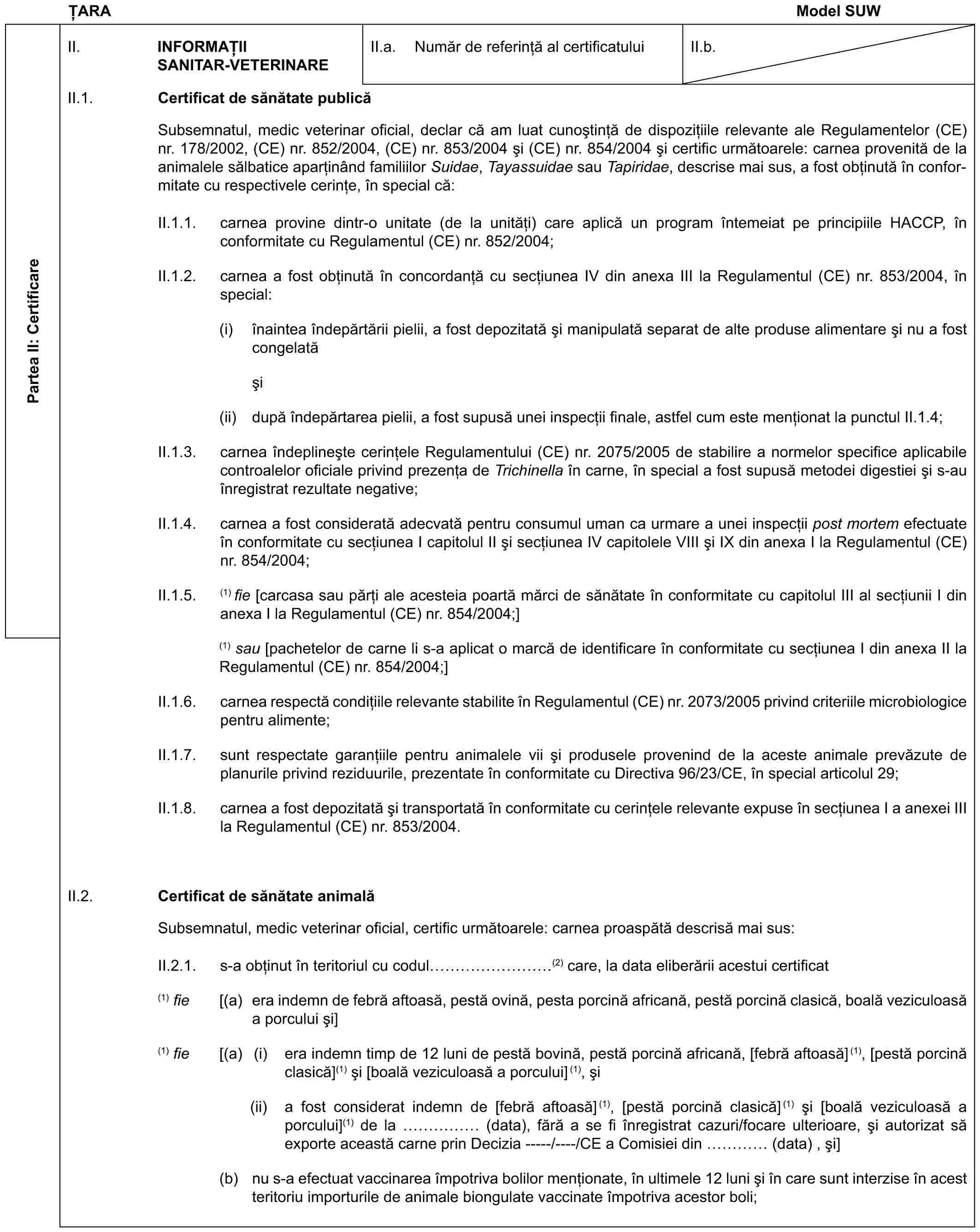 ȚARAModel SUWPartea II: CertificareII. INFORMAȚII SANITAR-VETERINAREII.a. Număr de referință al certificatuluiII.b.II.1. Certificat de sănătate publicăSubsemnatul, medic veterinar oficial, declar că am luat cunoștință de dispozițiile relevante ale Regulamentelor (CE) nr. 178/2002, (CE) nr. 852/2004, (CE) nr. 853/2004 și (CE) nr. 854/2004 și certific următoarele: carnea provenită de la animalele sălbatice aparținând familiilor Suidae, Tayassuidae sau Tapiridae, descrise mai sus, a fost obținută în conformitate cu respectivele cerințe, în special că:II.1.1. carnea provine dintr-o unitate (de la unități) care aplică un program întemeiat pe principiile HACCP, în conformitate cu Regulamentul (CE) nr. 852/2004;II.1.2. carnea a fost obținută în concordanță cu secțiunea IV din anexa III la Regulamentul (CE) nr. 853/2004, în special:(i) înaintea îndepărtării pielii, a fost depozitată și manipulată separat de alte produse alimentare și nu a fost congelatăși(ii) după îndepărtarea pielii, a fost supusă unei inspecții finale, astfel cum este menționat la punctul II.1.4;II.1.3. carnea îndeplinește cerințele Regulamentului (CE) nr. 2075/2005 de stabilire a normelor specifice aplicabile controalelor oficiale privind prezența de Trichinella în carne, în special a fost supusă metodei digestiei și s-au înregistrat rezultate negative;II.1.4. carnea a fost considerată adecvată pentru consumul uman ca urmare a unei inspecții post mortem efectuate în conformitate cu secțiunea I capitolul II și secțiunea IV capitolele VIII și IX din anexa I la Regulamentul (CE) nr. 854/2004;II.1.5. (1) fie [carcasa sau părți ale acesteia poartă mărci de sănătate în conformitate cu capitolul III al secțiunii I din anexa I la Regulamentul (CE) nr. 854/2004;](1) sau [pachetelor de carne li s-a aplicat o marcă de identificare în conformitate cu secțiunea I din anexa II la Regulamentul (CE) nr. 854/2004;]II.1.6. carnea respectă condițiile relevante stabilite în Regulamentul (CE) nr. 2073/2005 privind criteriile microbiologice pentru alimente;II.1.7. sunt respectate garanțiile pentru animalele vii și produsele provenind de la aceste animale prevăzute de planurile privind reziduurile, prezentate în conformitate cu Directiva 96/23/CE, în special articolul 29;II.1.8. carnea a fost depozitată și transportată în conformitate cu cerințele relevante expuse în secțiunea I a anexei III la Regulamentul (CE) nr. 853/2004.II.2. Certificat de sănătate animalăSubsemnatul, medic veterinar oficial, certific următoarele: carnea proaspătă descrisă mai sus:II.2.1. s-a obținut în teritoriul cu codul ………(2) care, la data eliberării acestui certificat(1) fie [(a) era indemn de febră aftoasă, pestă ovină, pesta porcină africană, pestă porcină clasică, boală veziculoasă a porcului și](1) fie [(a) (i) era indemn timp de 12 luni de pestă bovină, pestă porcină africană, [febră aftoasă](1), [pestă porcină clasică](1) și [boală veziculoasă a porcului](1), și(ii) a fost considerat indemn de [febră aftoasă](1), [pestă porcină clasică](1) și [boală veziculoasă a porcului](1) de la …… (data), fără a se fi înregistrat cazuri/focare ulterioare, și autorizat să exporte această carne prin Decizia -----/----/CE a Comisiei din … (data) , și](b) nu s-a efectuat vaccinarea împotriva bolilor menționate, în ultimele 12 luni și în care sunt interzise în acest teritoriu importurile de animale biongulate vaccinate împotriva acestor boli;