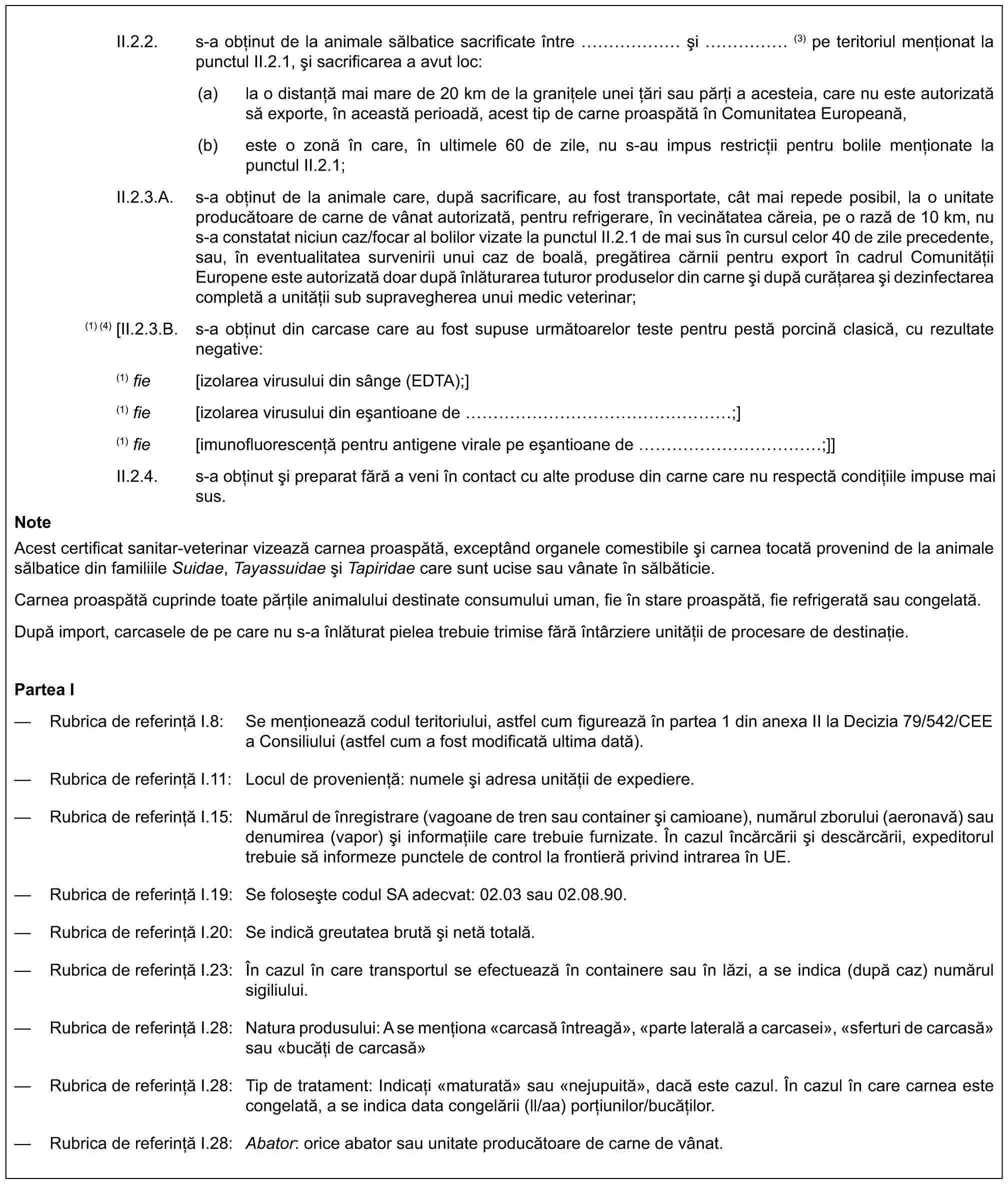 II.2.2. s-a obținut de la animale sălbatice sacrificate între …… și ……(3) pe teritoriul menționat la punctul II.2.1, și sacrificarea a avut loc:(a) la o distanță mai mare de 20 km de la granițele unei țări sau părți a acesteia, care nu este autorizată să exporte, în această perioadă, acest tip de carne proaspătă în Comunitatea Europeană,(b) este o zonă în care, în ultimele 60 de zile, nu s-au impus restricții pentru bolile menționate la punctul II.2.1;II.2.3.A. s-a obținut de la animale care, după sacrificare, au fost transportate, cât mai repede posibil, la o unitate producătoare de carne de vânat autorizată, pentru refrigerare, în vecinătatea căreia, pe o rază de 10 km, nu s-a constatat niciun caz/focar al bolilor vizate la punctul II.2.1 de mai sus în cursul celor 40 de zile precedente, sau, în eventualitatea survenirii unui caz de boală, pregătirea cărnii pentru export în cadrul Comunității Europene este autorizată doar după înlăturarea tuturor produselor din carne și după curățarea și dezinfectarea completă a unității sub supravegherea unui medic veterinar;(1) (4) [II.2.3.B. s-a obținut din carcase care au fost supuse următoarelor teste pentru pestă porcină clasică, cu rezultate negative:(1) fie [izolarea virusului din sânge (EDTA);](1) fie [izolarea virusului din eșantioane de ………………;](1) fie [imunofluorescență pentru antigene virale pe eșantioane de …………;]]II.2.4. s-a obținut și preparat fără a veni în contact cu alte produse din carne care nu respectă condițiile impuse mai sus.NoteAcest certificat sanitar-veterinar vizează carnea proaspătă, exceptând organele comestibile și carnea tocată provenind de la animale sălbatice din familiile Suidae, Tayassuidae și Tapiridae care sunt ucise sau vânate în sălbăticie.Carnea proaspătă cuprinde toate părțile animalului destinate consumului uman, fie în stare proaspătă, fie refrigerată sau congelată.După import, carcasele de pe care nu s-a înlăturat pielea trebuie trimise fără întârziere unității de procesare de destinație.Partea I— Rubrica de referință I.8: Se menționează codul teritoriului, astfel cum figurează în partea 1 din anexa II la Decizia 79/542/CEE a Consiliului (astfel cum a fost modificată ultima dată).— Rubrica de referință I.11: Locul de proveniență: numele și adresa unității de expediere.— Rubrica de referință I.15: Numărul de înregistrare (vagoane de tren sau container și camioane), numărul zborului (aeronavă) sau denumirea (vapor) și informațiile care trebuie furnizate. În cazul încărcării și descărcării, expeditorul trebuie să informeze punctele de control la frontieră privind intrarea în UE.— Rubrica de referință I.19: Se folosește codul SA adecvat: 02.03 sau 02.08.90.— Rubrica de referință I.20: Se indică greutatea brută și netă totală.— Rubrica de referință I.23: În cazul în care transportul se efectuează în containere sau în lăzi, a se indica (după caz) numărul sigiliului.— Rubrica de referință I.28: Natura produsului: A se menționa «carcasă întreagă», «parte laterală a carcasei», «sferturi de carcasă» sau «bucăți de carcasă»— Rubrica de referință I.28: Tip de tratament: Indicați «maturată» sau «nejupuită», dacă este cazul. În cazul în care carnea este congelată, a se indica data congelării (ll/aa) porțiunilor/bucăților.— Rubrica de referință I.28: Abator: orice abator sau unitate producătoare de carne de vânat.