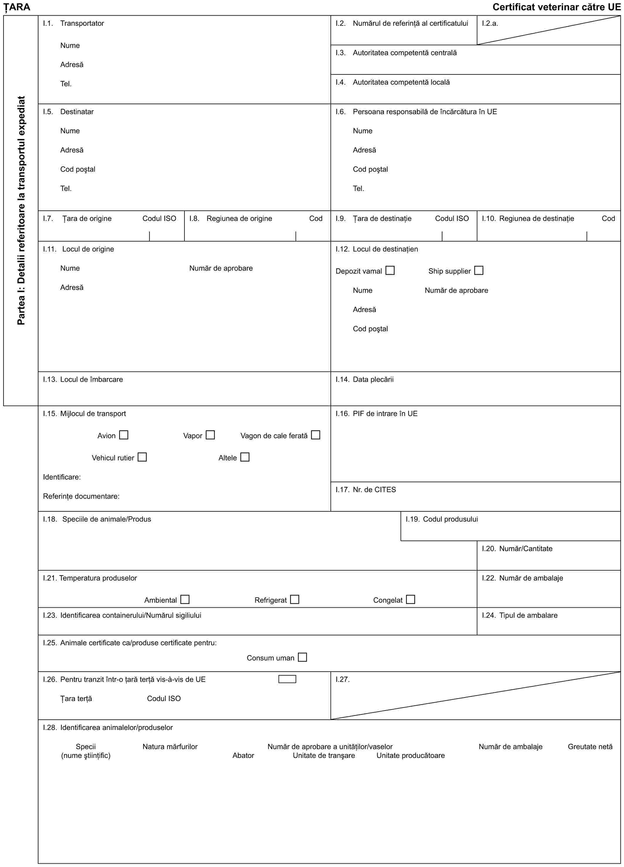 ȚARACertificat veterinar către UEPartea I: Detalii referitoare la transportul expediatI.1. TransportatorNumeAdresăTel.I.2. Numărul de referință al certificatuluiI.2.a.I.3. Autoritatea competentă centralăI.4. Autoritatea competentă localăI.5. DestinatarNumeAdresăCod poștalTel.I.6. Persoana responsabilă de încărcătura în UENumeAdresăCod poștalTel.I.7. Țara de origineCodul ISOI.8. Regiunea de origineCodI.9. Țara de destinațieCodul ISOI.10. Regiunea de destinațieCodI.11. Locul de origineNumeAdresăNumăr de aprobareI.12. Locul de destinațienDepozit vamalShip supplierNumeNumăr de aprobareAdresăCod poștalI.13. Locul de îmbarcareI.14. Data plecăriiI.15. Mijlocul de transportAvionVaporVagon de cale feratăVehicul rutierAlteleIdentificare:Referințe documentare:I.16. PIF de intrare în UEI.17. Nr. de CITESI.18. Speciile de animale/ProdusI.19. Codul produsuluiI.20. Număr/CantitateI.21. Temperatura produselorAmbientalRefrigeratCongelatI.22. Număr de ambalajeI.23. Identificarea containerului/Numărul sigiliuluiI.24. Tipul de ambalareI.25. Animale certificate ca/produse certificate pentru:Consum umanI.26. Pentru tranzit într-o țară terță vis-à-vis de UEȚara terțăCodul ISOI.27.I.28. Identificarea animalelor/produselorSpeciiNatura mărfurilorNumăr de aprobare a unităților/vaselorNumăr de ambalajeGreutate netă(nume științific)AbatorUnitate de tranșareUnitate producătoare