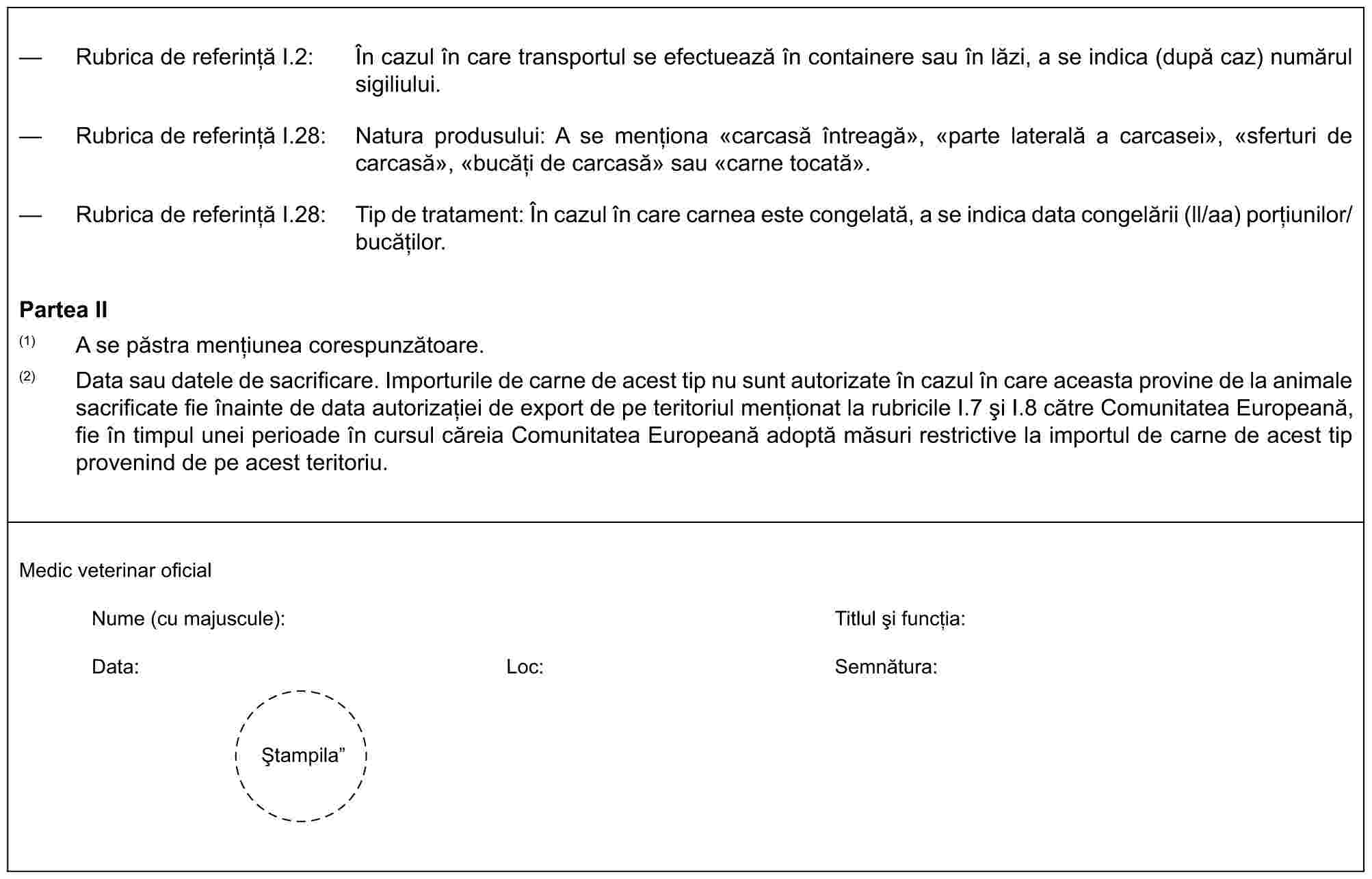 — Rubrica de referință I.2: În cazul în care transportul se efectuează în containere sau în lăzi, a se indica (după caz) numărul sigiliului.— Rubrica de referință I.28: Natura produsului: A se menționa «carcasă întreagă», «parte laterală a carcasei», «sferturi de carcasă», «bucăți de carcasă» sau «carne tocată».— Rubrica de referință I.28: Tip de tratament: În cazul în care carnea este congelată, a se indica data congelării (ll/aa) porțiunilor/bucăților.Partea II(1) A se păstra mențiunea corespunzătoare.(2) Data sau datele de sacrificare. Importurile de carne de acest tip nu sunt autorizate în cazul în care aceasta provine de la animale sacrificate fie înainte de data autorizației de export de pe teritoriul menționat la rubricile I.7 și I.8 către Comunitatea Europeană, fie în timpul unei perioade în cursul căreia Comunitatea Europeană adoptă măsuri restrictive la importul de carne de acest tip provenind de pe acest teritoriu.Medic veterinar oficialNume (cu majuscule):Titlul și funcția:Data:Loc:Semnătura:Ștampila