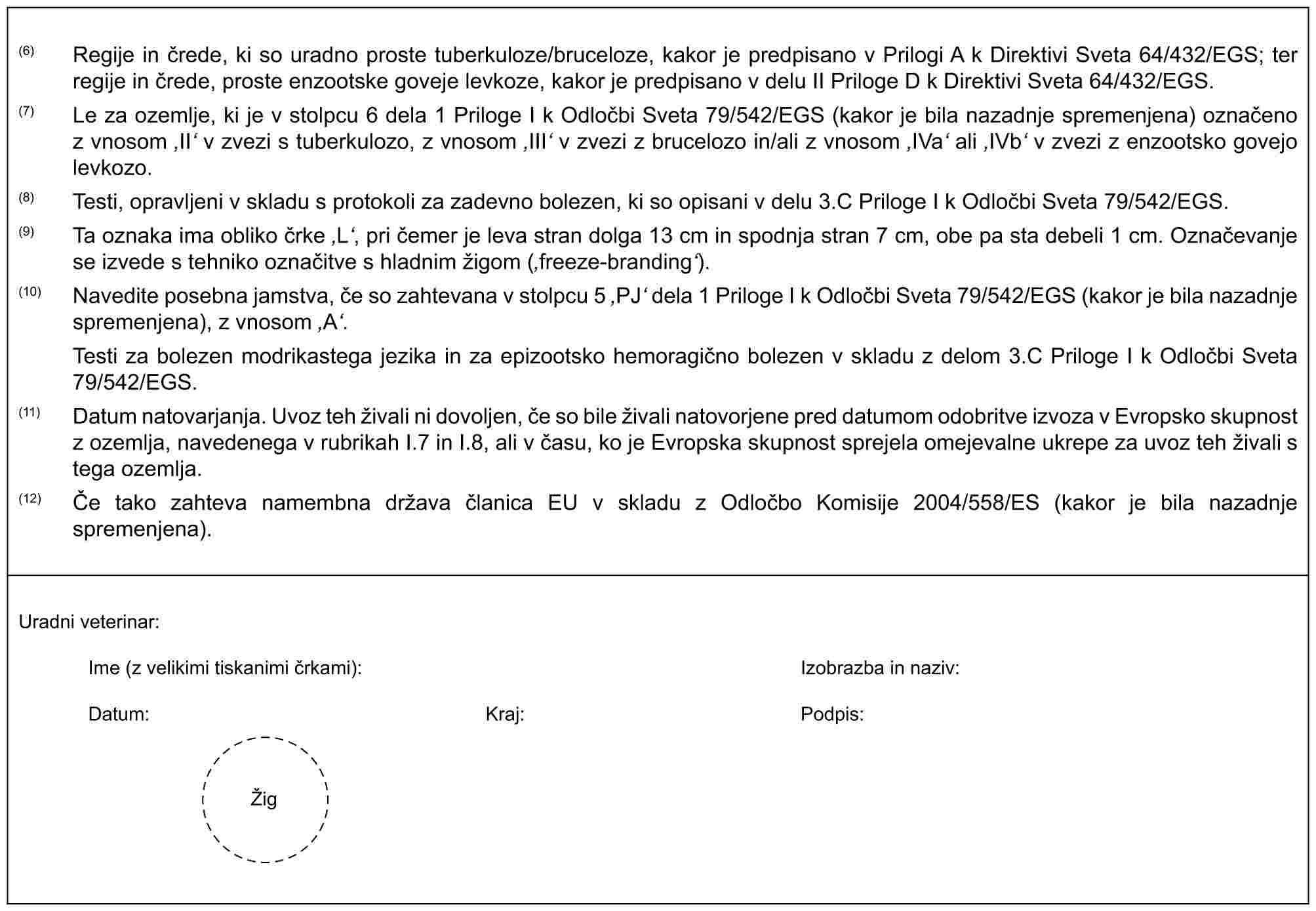 (6) Regije in črede, ki so uradno proste tuberkuloze/bruceloze, kakor je predpisano v Prilogi A k Direktivi Sveta 64/432/EGS; ter regije in črede, proste enzootske goveje levkoze, kakor je predpisano v delu II Priloge D k Direktivi Sveta 64/432/EGS.(7) Le za ozemlje, ki je v stolpcu 6 dela 1 Priloge I k Odločbi Sveta 79/542/EGS (kakor je bila nazadnje spremenjena) označeno z vnosom ‚II‘ v zvezi s tuberkulozo, z vnosom ‚III‘ v zvezi z brucelozo in/ali z vnosom ‚IVa‘ ali ‚IVb‘ v zvezi z enzootsko govejo levkozo.(8) Testi, opravljeni v skladu s protokoli za zadevno bolezen, ki so opisani v delu 3.C Priloge I k Odločbi Sveta 79/542/EGS.(9) Ta oznaka ima obliko črke ‚L‘, pri čemer je leva stran dolga 13 cm in spodnja stran 7 cm, obe pa sta debeli 1 cm. Označevanje se izvede s tehniko označitve s hladnim žigom (‚freeze-branding‘).(10) Navedite posebna jamstva, če so zahtevana v stolpcu 5 ‚PJ‘ dela 1 Priloge I k Odločbi Sveta 79/542/EGS (kakor je bila nazadnje spremenjena), z vnosom ‚A‘.Testi za bolezen modrikastega jezika in za epizootsko hemoragično bolezen v skladu z delom 3.C Priloge I k Odločbi Sveta 79/542/EGS.(11) Datum natovarjanja. Uvoz teh živali ni dovoljen, če so bile živali natovorjene pred datumom odobritve izvoza v Evropsko skupnost z ozemlja, navedenega v rubrikah I.7 in I.8, ali v času, ko je Evropska skupnost sprejela omejevalne ukrepe za uvoz teh živali s tega ozemlja.(12) Če tako zahteva namembna država članica EU v skladu z Odločbo Komisije 2004/558/ES (kakor je bila nazadnje spremenjena).Uradni veterinar:Ime (z velikimi tiskanimi črkami):Izobrazba in naziv:Datum:Kraj:Podpis:Žig