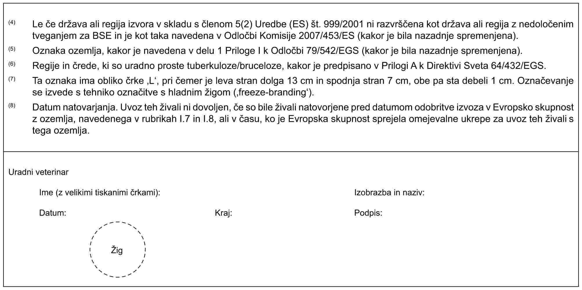 (4) Le če država ali regija izvora v skladu s členom 5(2) Uredbe (ES) št. 999/2001 ni razvrščena kot država ali regija z nedoločenim tveganjem za BSE in je kot taka navedena v Odločbi Komisije 2007/453/ES (kakor je bila nazadnje spremenjena).(5) Oznaka ozemlja, kakor je navedena v delu 1 Priloge I k Odločbi 79/542/EGS (kakor je bila nazadnje spremenjena).(6) Regije in črede, ki so uradno proste tuberkuloze/bruceloze, kakor je predpisano v Prilogi A k Direktivi Sveta 64/432/EGS.(7) Ta oznaka ima obliko črke ‚L‘, pri čemer je leva stran dolga 13 cm in spodnja stran 7 cm, obe pa sta debeli 1 cm. Označevanje se izvede s tehniko označitve s hladnim žigom (‚freeze-branding‘).(8) Datum natovarjanja. Uvoz teh živali ni dovoljen, če so bile živali natovorjene pred datumom odobritve izvoza v Evropsko skupnost z ozemlja, navedenega v rubrikah I.7 in I.8, ali v času, ko je Evropska skupnost sprejela omejevalne ukrepe za uvoz teh živali s tega ozemlja.Uradni veterinarIme (z velikimi tiskanimi črkami):Izobrazba in naziv:Datum:Kraj:Podpis:Žig