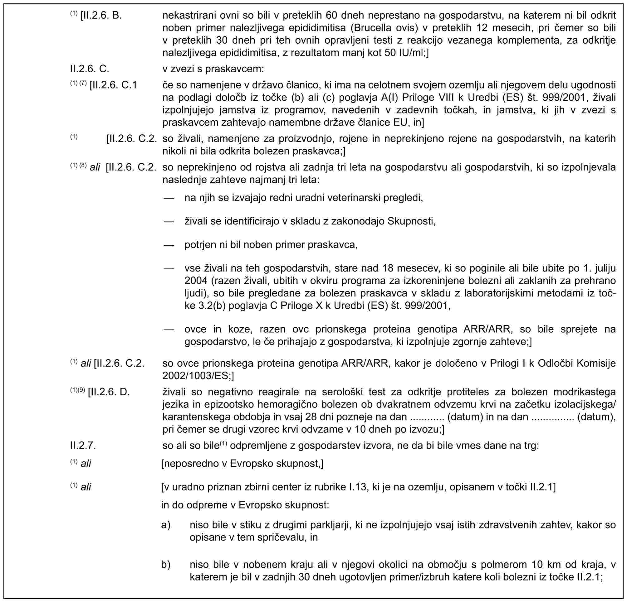 (1) [II.2.6. B. nekastrirani ovni so bili v preteklih 60 dneh neprestano na gospodarstvu, na katerem ni bil odkrit noben primer nalezljivega epididimitisa (Brucella ovis) v preteklih 12 mesecih, pri čemer so bili v preteklih 30 dneh pri teh ovnih opravljeni testi z reakcijo vezanega komplementa, za odkritje nalezljivega epididimitisa, z rezultatom manj kot 50 IU/ml;]II.2.6. C. v zvezi s praskavcem:(1) (7) [II.2.6. C.1 če so namenjene v državo članico, ki ima na celotnem svojem ozemlju ali njegovem delu ugodnosti na podlagi določb iz točke (b) ali (c) poglavja A(I) Priloge VIII k Uredbi (ES) št. 999/2001, živali izpolnjujejo jamstva iz programov, navedenih v zadevnih točkah, in jamstva, ki jih v zvezi s praskavcem zahtevajo namembne države članice EU, in](1) [II.2.6. C.2. so živali, namenjene za proizvodnjo, rojene in neprekinjeno rejene na gospodarstvih, na katerih nikoli ni bila odkrita bolezen praskavca;](1) (8) ali [II.2.6. C.2. so neprekinjeno od rojstva ali zadnja tri leta na gospodarstvu ali gospodarstvih, ki so izpolnjevala naslednje zahteve najmanj tri leta:— na njih se izvajajo redni uradni veterinarski pregledi,— živali se identificirajo v skladu z zakonodajo Skupnosti,— potrjen ni bil noben primer praskavca,— vse živali na teh gospodarstvih, stare nad 18 mesecev, ki so poginile ali bile ubite po 1. juliju 2004 (razen živali, ubitih v okviru programa za izkoreninjene bolezni ali zaklanih za prehrano ljudi), so bile pregledane za bolezen praskavca v skladu z laboratorijskimi metodami iz toč-ke 3.2(b) poglavja C Priloge X k Uredbi (ES) št. 999/2001,— ovce in koze, razen ovc prionskega proteina genotipa ARR/ARR, so bile sprejete na gospodarstvo, le če prihajajo z gospodarstva, ki izpolnjuje zgornje zahteve;](1) ali [II.2.6. C.2. so ovce prionskega proteina genotipa ARR/ARR, kakor je določeno v Prilogi I k Odločbi Komisije 2002/1003/ES;](1)(9) [II.2.6. D. živali so negativno reagirale na serološki test za odkritje protiteles za bolezen modrikastega jezika in epizootsko hemoragično bolezen ob dvakratnem odvzemu krvi na začetku izolacijskega/karantenskega obdobja in vsaj 28 dni pozneje na dan ............ (datum) in na dan ............... (datum), pri čemer se drugi vzorec krvi odvzame v 10 dneh po izvozu;]II.2.7. so ali so bile(1) odpremljene z gospodarstev izvora, ne da bi bile vmes dane na trg:(1) ali [neposredno v Evropsko skupnost,](1) ali [v uradno priznan zbirni center iz rubrike I.13, ki je na ozemlju, opisanem v točki II.2.1]in do odpreme v Evropsko skupnost:a) niso bile v stiku z drugimi parkljarji, ki ne izpolnjujejo vsaj istih zdravstvenih zahtev, kakor so opisane v tem spričevalu, inb) niso bile v nobenem kraju ali v njegovi okolici na območju s polmerom 10 km od kraja, v katerem je bil v zadnjih 30 dneh ugotovljen primer/izbruh katere koli bolezni iz točke II.2.1;