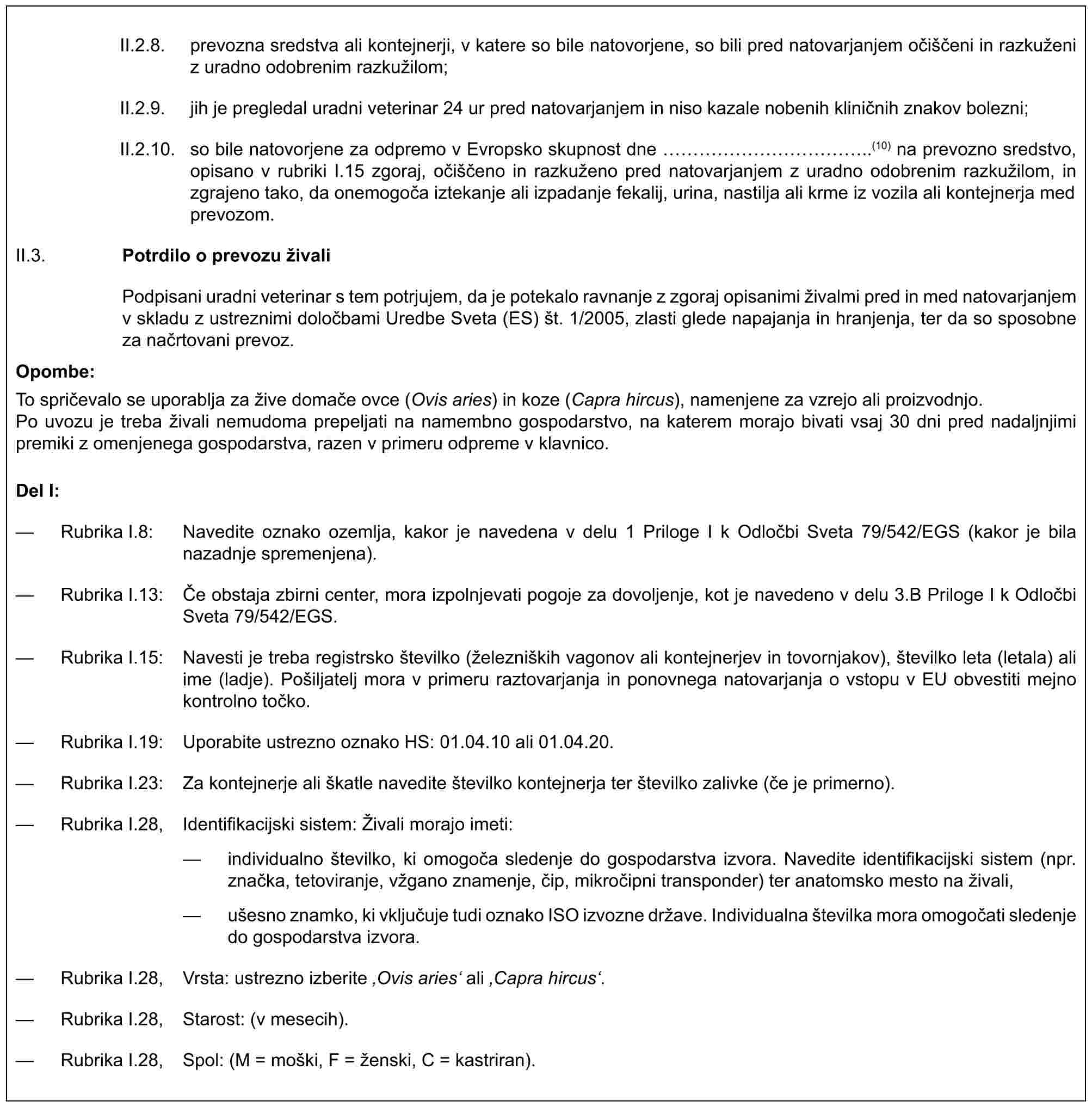 II.2.8. prevozna sredstva ali kontejnerji, v katere so bile natovorjene, so bili pred natovarjanjem očiščeni in razkuženi z uradno odobrenim razkužilom;II.2.9. jih je pregledal uradni veterinar 24 ur pred natovarjanjem in niso kazale nobenih kliničnih znakov bolezni;II.2.10. so bile natovorjene za odpremo v Evropsko skupnost dne …………..(10) na prevozno sredstvo, opisano v rubriki I.15 zgoraj, očiščeno in razkuženo pred natovarjanjem z uradno odobrenim razkužilom, in zgrajeno tako, da onemogoča iztekanje ali izpadanje fekalij, urina, nastilja ali krme iz vozila ali kontejnerja med prevozom.II.3. Potrdilo o prevozu živaliPodpisani uradni veterinar s tem potrjujem, da je potekalo ravnanje z zgoraj opisanimi živalmi pred in med natovarjanjem v skladu z ustreznimi določbami Uredbe Sveta (ES) št. 1/2005, zlasti glede napajanja in hranjenja, ter da so sposobne za načrtovani prevoz.Opombe:To spričevalo se uporablja za žive domače ovce (Ovis aries) in koze (Capra hircus), namenjene za vzrejo ali proizvodnjo.Po uvozu je treba živali nemudoma prepeljati na namembno gospodarstvo, na katerem morajo bivati vsaj 30 dni pred nadaljnjimi premiki z omenjenega gospodarstva, razen v primeru odpreme v klavnico.Del I:— Rubrika I.8: Navedite oznako ozemlja, kakor je navedena v delu 1 Priloge I k Odločbi Sveta 79/542/EGS (kakor je bila nazadnje spremenjena).— Rubrika I.13: Če obstaja zbirni center, mora izpolnjevati pogoje za dovoljenje, kot je navedeno v delu 3.B Priloge I k Odločbi Sveta 79/542/EGS.— Rubrika I.15: Navesti je treba registrsko številko (železniških vagonov ali kontejnerjev in tovornjakov), številko leta (letala) ali ime (ladje). Pošiljatelj mora v primeru raztovarjanja in ponovnega natovarjanja o vstopu v EU obvestiti mejno kontrolno točko.— Rubrika I.19: Uporabite ustrezno oznako HS: 01.04.10 ali 01.04.20.— Rubrika I.23: Za kontejnerje ali škatle navedite številko kontejnerja ter številko zalivke (če je primerno).— Rubrika I.28, Identifikacijski sistem: Živali morajo imeti:— individualno številko, ki omogoča sledenje do gospodarstva izvora. Navedite identifikacijski sistem (npr. značka, tetoviranje, vžgano znamenje, čip, mikročipni transponder) ter anatomsko mesto na živali,— ušesno znamko, ki vključuje tudi oznako ISO izvozne države. Individualna številka mora omogočati sledenje do gospodarstva izvora.— Rubrika I.28, Vrsta: ustrezno izberite ‚Ovis aries‘ ali ‚Capra hircus‘.— Rubrika I.28, Starost: (v mesecih).— Rubrika I.28, Spol: (M = moški, F = ženski, C = kastriran).