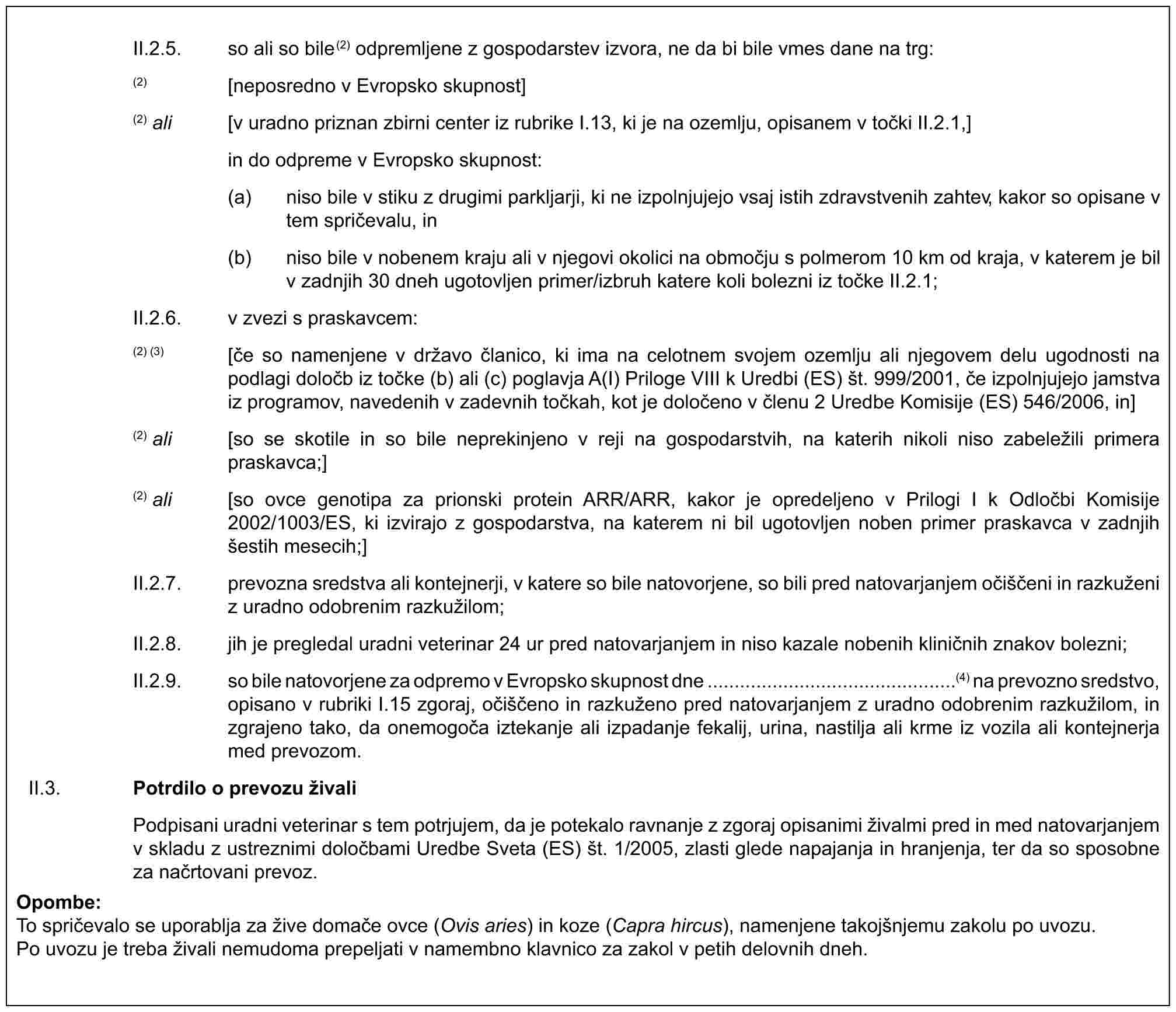 II.2.5. so ali so bile(2) odpremljene z gospodarstev izvora, ne da bi bile vmes dane na trg:(2) [neposredno v Evropsko skupnost](2) ali [v uradno priznan zbirni center iz rubrike I.13, ki je na ozemlju, opisanem v točki II.2.1,] in do odpreme v Evropsko skupnost:(a) niso bile v stiku z drugimi parkljarji, ki ne izpolnjujejo vsaj istih zdravstvenih zahtev, kakor so opisane v tem spričevalu, in(b) niso bile v nobenem kraju ali v njegovi okolici na območju s polmerom 10 km od kraja, v katerem je bil v zadnjih 30 dneh ugotovljen primer/izbruh katere koli bolezni iz točke II.2.1;II.2.6. v zvezi s praskavcem:(2) (3) [če so namenjene v državo članico, ki ima na celotnem svojem ozemlju ali njegovem delu ugodnosti na podlagi določb iz točke (b) ali (c) poglavja A(I) Priloge VIII k Uredbi (ES) št. 999/2001, če izpolnjujejo jamstva iz programov, navedenih v zadevnih točkah, kot je določeno v členu 2 Uredbe Komisije (ES) 546/2006, in](2) ali [so se skotile in so bile neprekinjeno v reji na gospodarstvih, na katerih nikoli niso zabeležili primera praskavca;](2) ali [so ovce genotipa za prionski protein ARR/ARR, kakor je opredeljeno v Prilogi I k Odločbi Komisije 2002/1003/ES, ki izvirajo z gospodarstva, na katerem ni bil ugotovljen noben primer praskavca v zadnjih šestih mesecih;]II.2.7. prevozna sredstva ali kontejnerji, v katere so bile natovorjene, so bili pred natovarjanjem očiščeni in razkuženi z uradno odobrenim razkužilom;II.2.8. jih je pregledal uradni veterinar 24 ur pred natovarjanjem in niso kazale nobenih kliničnih znakov bolezni;II.2.9. so bile natovorjene za odpremo v Evropsko skupnost dne ..............................................(4) na prevozno sredstvo, opisano v rubriki I.15 zgoraj, očiščeno in razkuženo pred natovarjanjem z uradno odobrenim razkužilom, in zgrajeno tako, da onemogoča iztekanje ali izpadanje fekalij, urina, nastilja ali krme iz vozila ali kontejnerja med prevozom.II.3. Potrdilo o prevozu živaliPodpisani uradni veterinar s tem potrjujem, da je potekalo ravnanje z zgoraj opisanimi živalmi pred in med natovarjanjem v skladu z ustreznimi določbami Uredbe Sveta (ES) št. 1/2005, zlasti glede napajanja in hranjenja, ter da so sposobne za načrtovani prevoz.Opombe:To spričevalo se uporablja za žive domače ovce (Ovis aries) in koze (Capra hircus), namenjene takojšnjemu zakolu po uvozu.Po uvozu je treba živali nemudoma prepeljati v namembno klavnico za zakol v petih delovnih dneh.