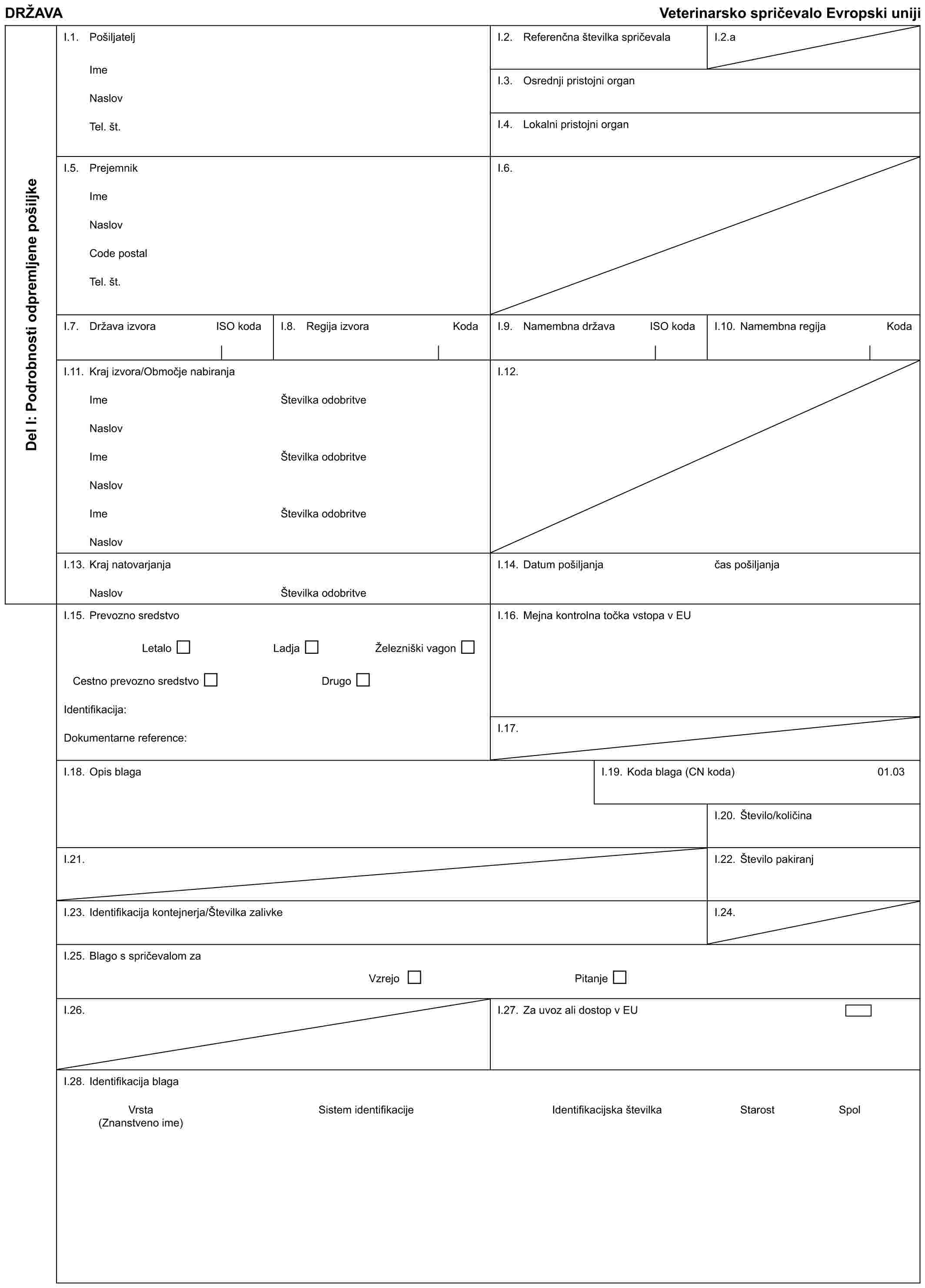 DRŽAVAVeterinarsko spričevalo Evropski unijiDel I: Podrobnosti odpremljene pošiljkeI.1. PošiljateljImeNaslovTel. št.I.2. Referenčna številka spričevalaI.2.aI.3. Osrednji pristojni organI.4. Lokalni pristojni organI.5. PrejemnikImeNaslovCode postalTel. št.I.6.I.7. Država izvoraISO kodaI.8. Regija izvoraKodaI.9. Namembna državaISO kodaI.10. Namembna regijaKodaI.11. Kraj izvora/Območje nabiranjaImeNaslovImeNaslovImeNaslovŠtevilka odobritveŠtevilka odobritveŠtevilka odobritveI.12.I.13. Kraj natovarjanjaNaslovŠtevilka odobritveI.14. Datum pošiljanjačas pošiljanjaI.15. Prevozno sredstvoLetaloLadjaŽelezniški vagonCestno prevozno sredstvDrugoIdentifikacija:Dokumentarne reference:I.16. Mejna kontrolna točka vstopa v EUI.17.I.18. Opis blagaI.19. Koda blaga (CN koda)01.03I.20. Število/količinaI.21.I.22. Število pakiranjI.23. Identifikacija kontejnerja/Številka zalivkeI.24.I.25. Blago s spričevalom zaVzrejoPitanjeI.26.I.27. Za uvoz ali dostop v EUI.28. Identifikacija blagaVrstaSistem identifikacijeIdentifikacijska številkaStarostSpol(Znanstveno ime)