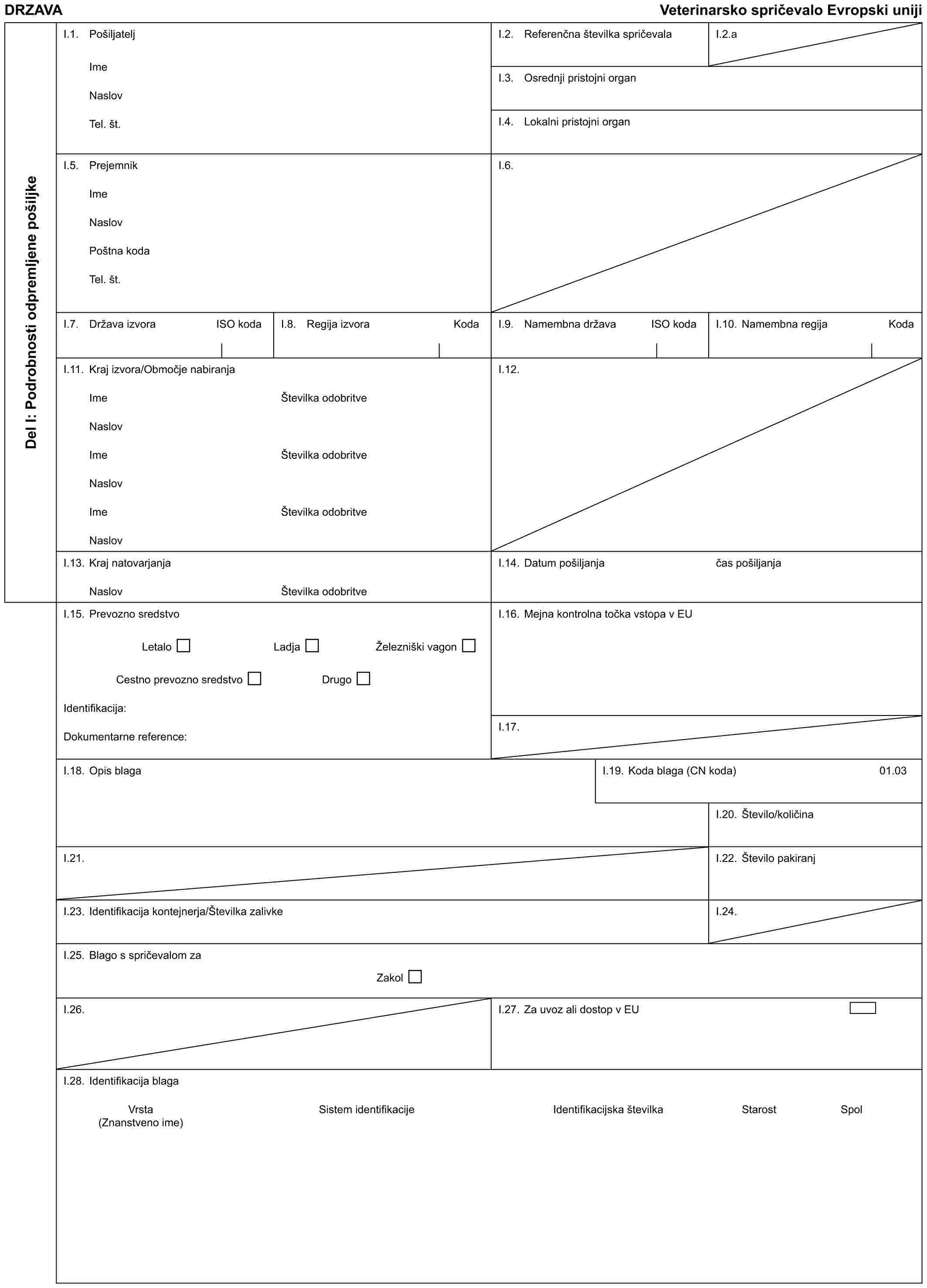 DRZAVA Veterinarsko spričevalo Evropski unijiDel I: Podrobnosti odpremljene pošiljkeI.1. PošiljateljImeNaslovTel. št.I.2. Referenčna številka spričevalaI.2.aI.3. Osrednji pristojni organI.4. Lokalni pristojni organI.5. PrejemnikImeNaslovPoštna kodaTel. št.I.6.I.7. Država izvora ISO kodaI.8. Regija izvora KodaI.9. Namembna država ISO kodaI.10. Namembna regija KodaI.11. Kraj izvora/Območje nabiranjaImeNaslovImeNaslovImeNaslovŠtevilka odobritveŠtevilka odobritveŠtevilka odobritveI.12.I.13. Kraj natovarjanjaNaslovŠtevilka odobritveI.14. Datum pošiljanjačas pošiljanjaI.15. Prevozno sredstvoLetalo Ladja Železniški vagonCestno prevozno sredstvo DrugoIdentifikacija:Dokumentarne reference:I.16. Mejna kontrolna točka vstopa v EUI.17.I.18. Opis blagaI.19. Koda blaga (CN koda)01.03I.20. Število/količinaI.21.I.22. Število pakiranjI.23. Identifikacija kontejnerja/Številka zalivkeI.24.I.25. Blago s spričevalom zaZakolI.26.I.27. Za uvoz ali dostop v EUI.28. Identifikacija blagaVrsta Sistem identifikacije Identifikacijska številka Starost Spol (Znanstveno ime)