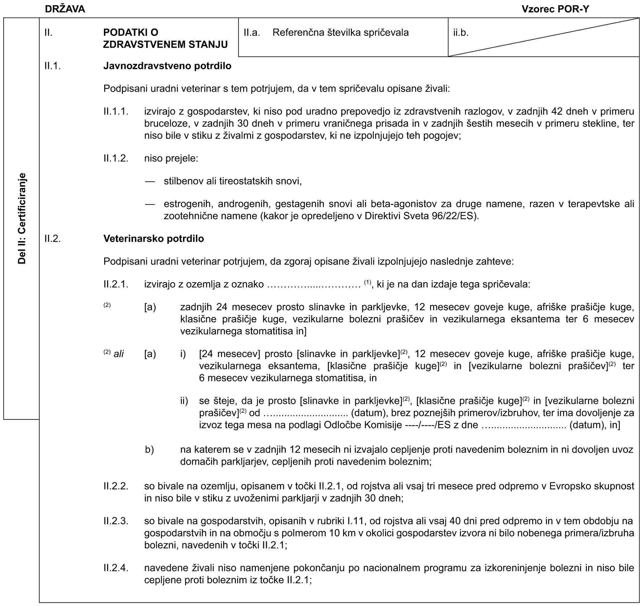 DRŽAVA Vzorec POR-YDel II: CertificiranjeII. PODATKI O ZDRAVSTVENEM STANJUII.a. Referenčna številka spričevalaii.b.II.1. Javnozdravstveno potrdiloPodpisani uradni veterinar s tem potrjujem, da v tem spričevalu opisane živali:II.1.1. izvirajo z gospodarstev, ki niso pod uradno prepovedjo iz zdravstvenih razlogov, v zadnjih 42 dneh v primeru bruceloze, v zadnjih 30 dneh v primeru vraničnega prisada in v zadnjih šestih mesecih v primeru stekline, ter niso bile v stiku z živalmi z gospodarstev, ki ne izpolnjujejo teh pogojev;II.1.2. niso prejele:— stilbenov ali tireostatskih snovi,— estrogenih, androgenih, gestagenih snovi ali beta-agonistov za druge namene, razen v terapevtske ali zootehnične namene (kakor je opredeljeno v Direktivi Sveta 96/22/ES).II.2. Veterinarsko potrdiloPodpisani uradni veterinar potrjujem, da zgoraj opisane živali izpolnjujejo naslednje zahteve:II.2.1. izvirajo z ozemlja z oznako ….....… (1), ki je na dan izdaje tega spričevala:(2) [a) zadnjih 24 mesecev prosto slinavke in parkljevke, 12 mesecev goveje kuge, afriške prašičje kuge, klasične prašičje kuge, vezikularne bolezni prašičev in vezikularnega eksantema ter 6 mesecev vezikularnega stomatitisa in](2) ali [a) i) [24 mesecev] prosto [slinavke in parkljevke](2), 12 mesecev goveje kuge, afriške prašičje kuge, vezikularnega eksantema, [klasične prašičje kuge](2) in [vezikularne bolezni prašičev](2) ter 6 mesecev vezikularnega stomatitisa, inii) se šteje, da je prosto [slinavke in parkljevke](2), [klasične prašičje kuge](2) in [vezikularne bolezni prašičev](2) od ........................... (datum), brez poznejših primerov/izbruhov, ter ima dovoljenje za izvoz tega mesa na podlagi Odločbe Komisije ----/----/ES z dne ........................... (datum), in]b) na katerem se v zadnjih 12 mesecih ni izvajalo cepljenje proti navedenim boleznim in ni dovoljen uvoz domačih parkljarjev, cepljenih proti navedenim boleznim;II.2.2. so bivale na ozemlju, opisanem v točki II.2.1, od rojstva ali vsaj tri mesece pred odpremo v Evropsko skupnost in niso bile v stiku z uvoženimi parkljarji v zadnjih 30 dneh;II.2.3. so bivale na gospodarstvih, opisanih v rubriki I.11, od rojstva ali vsaj 40 dni pred odpremo in v tem obdobju na gospodarstvih in na območju s polmerom 10 km v okolici gospodarstev izvora ni bilo nobenega primera/izbruha bolezni, navedenih v točki II.2.1;II.2.4. navedene živali niso namenjene pokončanju po nacionalnem programu za izkoreninjenje bolezni in niso bile cepljene proti boleznim iz točke II.2.1;