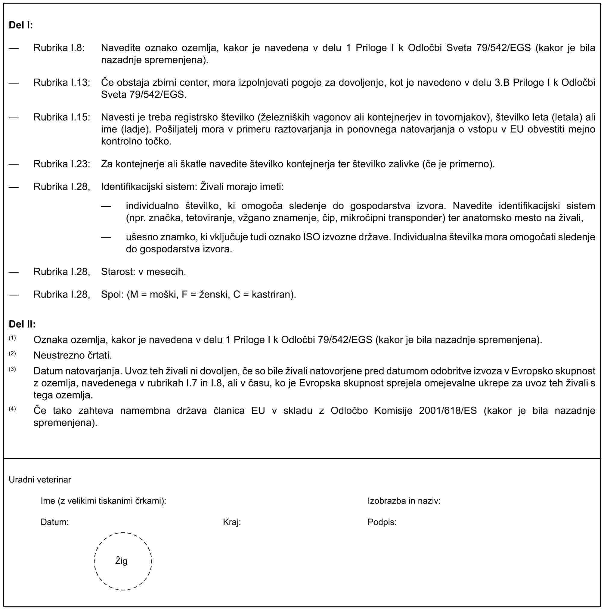 Del I:— Rubrika I.8: Navedite oznako ozemlja, kakor je navedena v delu 1 Priloge I k Odločbi Sveta 79/542/EGS (kakor je bila nazadnje spremenjena).— Rubrika I.13: Če obstaja zbirni center, mora izpolnjevati pogoje za dovoljenje, kot je navedeno v delu 3.B Priloge I k Odločbi Sveta 79/542/EGS.— Rubrika I.15: Navesti je treba registrsko številko (železniških vagonov ali kontejnerjev in tovornjakov), številko leta (letala) ali ime (ladje). Pošiljatelj mora v primeru raztovarjanja in ponovnega natovarjanja o vstopu v EU obvestiti mejno kontrolno točko.— Rubrika I.23: Za kontejnerje ali škatle navedite številko kontejnerja ter številko zalivke (če je primerno).— Rubrika I.28, Identifikacijski sistem: Živali morajo imeti:— individualno številko, ki omogoča sledenje do gospodarstva izvora. Navedite identifikacijski sistem (npr. značka, tetoviranje, vžgano znamenje, čip, mikročipni transponder) ter anatomsko mesto na živali,— ušesno znamko, ki vključuje tudi oznako ISO izvozne države. Individualna številka mora omogočati sledenje do gospodarstva izvora.— Rubrika I.28, Starost: v mesecih.— Rubrika I.28, Spol: (M = moški, F = ženski, C = kastriran).Del II:(1) Oznaka ozemlja, kakor je navedena v delu 1 Priloge I k Odločbi 79/542/EGS (kakor je bila nazadnje spremenjena).(2) Neustrezno črtati.(3) Datum natovarjanja. Uvoz teh živali ni dovoljen, če so bile živali natovorjene pred datumom odobritve izvoza v Evropsko skupnost z ozemlja, navedenega v rubrikah I.7 in I.8, ali v času, ko je Evropska skupnost sprejela omejevalne ukrepe za uvoz teh živali s tega ozemlja.(4) Če tako zahteva namembna država članica EU v skladu z Odločbo Komisije 2001/618/ES (kakor je bila nazadnje spremenjena).Uradni veterinarIme (z velikimi tiskanimi črkami): Izobrazba in naziv:Datum: Kraj: Podpis:Žig