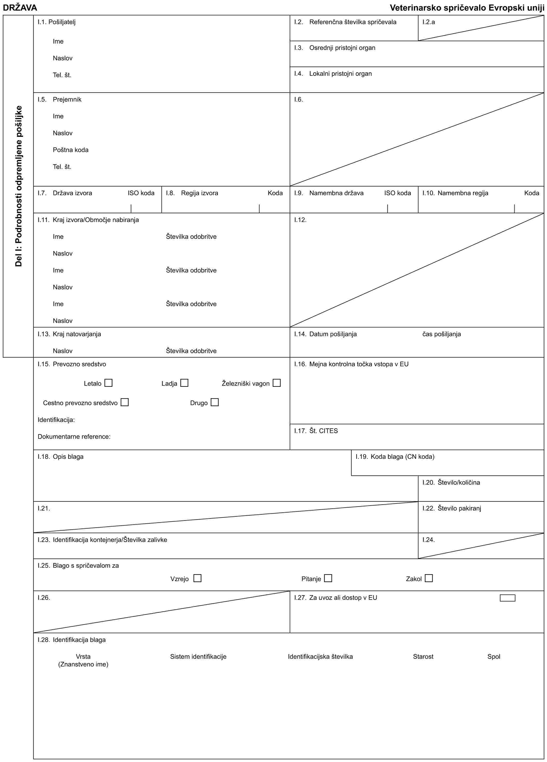 DRŽAVAVeterinarsko spričevalo Evropski unijiDel I: Podrobnosti odpremljene pošiljkeI.1. PošiljateljImeNaslovTel. št.I.2. Referenčna številka spričevalaI.2.aI.3. Osrednji pristojni organI.4. Lokalni pristojni organI.5. PrejemnikImeNaslovPoštna kodaTel. št.I.6.I.7. Država izvoraISO kodaI.8. Regija izvoraKodaI.9. Namembna državaISO kodaI.10. Namembna regijaKodaI.11. Kraj izvora/Območje nabiranjaImeNaslovImeNaslovImeNaslovŠtevilka odobritveŠtevilka odobritveŠtevilka odobritveI.12.I.13. Kraj natovarjanjaNaslovŠtevilka odobritveI.14. Datum pošiljanjačas pošiljanjaI.15. Prevozno sredstvoLetaloLadjaŽelezniški vagonCestno prevozno sredstvoDrugoIdentifikacija:Dokumentarne reference:I.16. Mejna kontrolna točka vstopa v EUI.17. Št. CITESI.18. Opis blagaI.19. Koda blaga (CN koda)I.20. Število/količinaI.21.I.22. Število pakiranjI.23. Identifikacija kontejnerja/Številka zalivkeI.24.I.25. Blago s spričevalom zaVzrejoPitanjeZakolI.26.I.27. Za uvoz ali dostop v EUI.28. Identifikacija blagaVrsta (Znanstveno ime)Sistem identifikacijeIdentifikacijska številkaStarostSpol