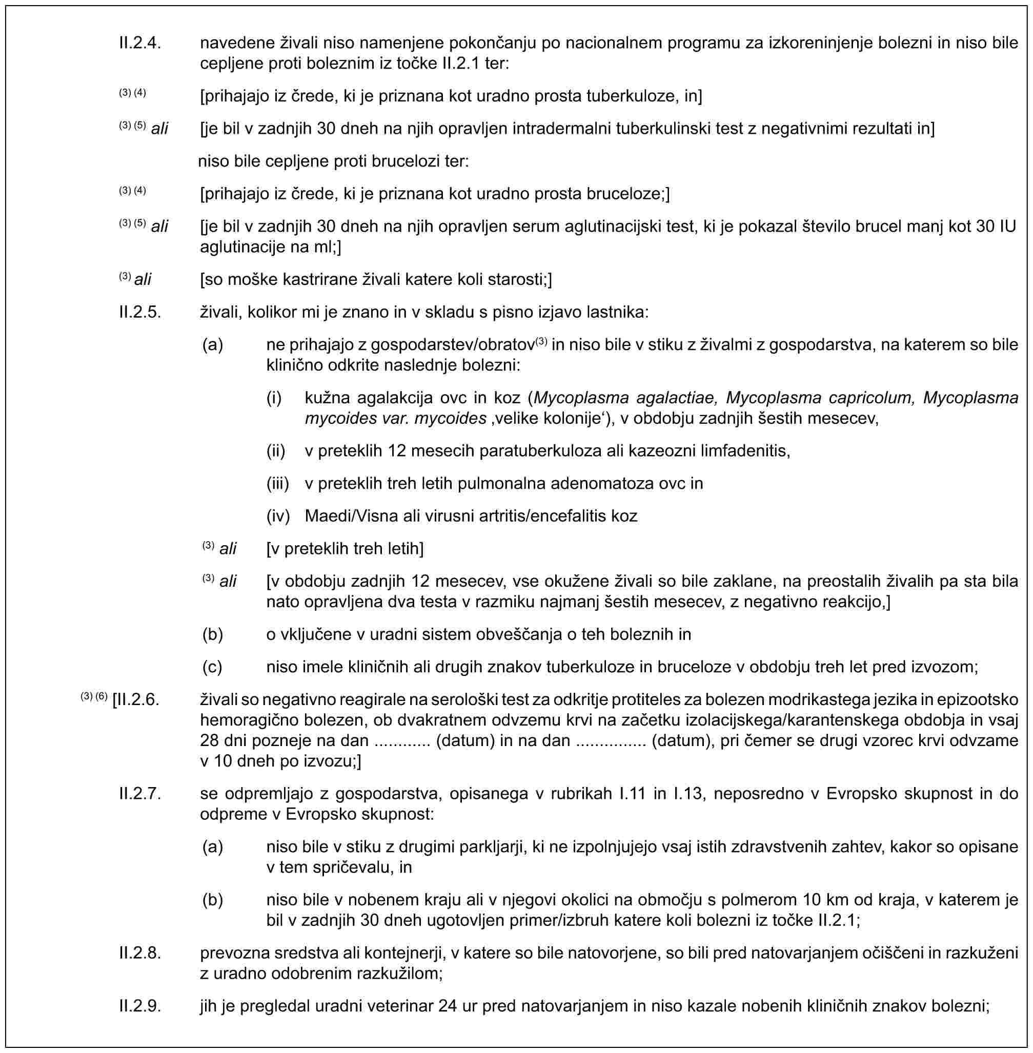 II.2.4. navedene živali niso namenjene pokončanju po nacionalnem programu za izkoreninjenje bolezni in niso bile cepljene proti boleznim iz točke II.2.1 ter:(3) (4) [prihajajo iz črede, ki je priznana kot uradno prosta tuberkuloze, in](3) (5) ali [je bil v zadnjih 30 dneh na njih opravljen intradermalni tuberkulinski test z negativnimi rezultati in]niso bile cepljene proti brucelozi ter:(3) (4) [prihajajo iz črede, ki je priznana kot uradno prosta bruceloze;](3) (5) ali [je bil v zadnjih 30 dneh na njih opravljen serum aglutinacijski test, ki je pokazal število brucel manj kot 30 IU aglutinacije na ml;](3) ali [so moške kastrirane živali katere koli starosti;]II.2.5. živali, kolikor mi je znano in v skladu s pisno izjavo lastnika:(a) ne prihajajo z gospodarstev/obratov(3) in niso bile v stiku z živalmi z gospodarstva, na katerem so bile klinično odkrite naslednje bolezni:(i) kužna agalakcija ovc in koz (Mycoplasma agalactiae, Mycoplasma capricolum, Mycoplasma mycoides var. mycoides ‚velike kolonije‘), v obdobju zadnjih šestih mesecev,(ii) v preteklih 12 mesecih paratuberkuloza ali kazeozni limfadenitis,(iii) v preteklih treh letih pulmonalna adenomatoza ovc in(iv) Maedi/Visna ali virusni artritis/encefalitis koz(3) ali [v preteklih treh letih](3) ali [v obdobju zadnjih 12 mesecev, vse okužene živali so bile zaklane, na preostalih živalih pa sta bila nato opravljena dva testa v razmiku najmanj šestih mesecev, z negativno reakcijo,](b) o vključene v uradni sistem obveščanja o teh boleznih in(c) niso imele kliničnih ali drugih znakov tuberkuloze in bruceloze v obdobju treh let pred izvozom;(3) (6) [II.2.6. živali so negativno reagirale na serološki test za odkritje protiteles za bolezen modrikastega jezika in epizootsko hemoragično bolezen, ob dvakratnem odvzemu krvi na začetku izolacijskega/karantenskega obdobja in vsaj 28 dni pozneje na dan ............ (datum) in na dan ............... (datum), pri čemer se drugi vzorec krvi odvzame v 10 dneh po izvozu;]II.2.7. se odpremljajo z gospodarstva, opisanega v rubrikah I.11 in I.13, neposredno v Evropsko skupnost in do odpreme v Evropsko skupnost:(a) niso bile v stiku z drugimi parkljarji, ki ne izpolnjujejo vsaj istih zdravstvenih zahtev, kakor so opisane v tem spričevalu, in(b) niso bile v nobenem kraju ali v njegovi okolici na območju s polmerom 10 km od kraja, v katerem je bil v zadnjih 30 dneh ugotovljen primer/izbruh katere koli bolezni iz točke II.2.1;II.2.8. prevozna sredstva ali kontejnerji, v katere so bile natovorjene, so bili pred natovarjanjem očiščeni in razkuženi z uradno odobrenim razkužilom;II.2.9. jih je pregledal uradni veterinar 24 ur pred natovarjanjem in niso kazale nobenih kliničnih znakov bolezni;