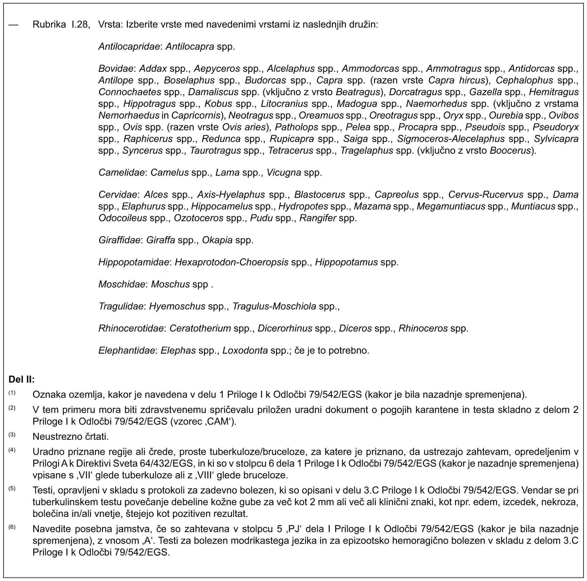 — Rubrika I.28, Vrsta: Izberite vrste med navedenimi vrstami iz naslednjih družin:Antilocapridae: Antilocapra spp.Bovidae: Addax spp., Aepyceros spp., Alcelaphus spp., Ammodorcas spp., Ammotragus spp., Antidorcas spp., Antilope spp., Boselaphus spp., Budorcas spp., Capra spp. (razen vrste Capra hircus), Cephalophus spp., Connochaetes spp., Damaliscus spp. (vključno z vrsto Beatragus), Dorcatragus spp., Gazella spp., Hemitragus spp., Hippotragus spp., Kobus spp., Litocranius spp., Madogua spp., Naemorhedus spp. (vključno z vrstama Nemorhaedus in Capricornis), Neotragus spp., Oreamuos spp., Oreotragus spp., Oryx spp., Ourebia spp., Ovibos spp., Ovis spp. (razen vrste Ovis aries), Patholops spp., Pelea spp., Procapra spp., Pseudois spp., Pseudoryx spp., Raphicerus spp., Redunca spp., Rupicapra spp., Saiga spp., Sigmoceros-Alecelaphus spp., Sylvicapra spp., Syncerus spp., Taurotragus spp., Tetracerus spp., Tragelaphus spp. (vključno z vrsto Boocerus).Camelidae: Camelus spp., Lama spp., Vicugna spp.Cervidae: Alces spp., Axis-Hyelaphus spp., Blastocerus spp., Capreolus spp., Cervus-Rucervus spp., Dama spp., Elaphurus spp., Hippocamelus spp., Hydropotes spp., Mazama spp., Megamuntiacus spp., Muntiacus spp., Odocoileus spp., Ozotoceros spp., Pudu spp., Rangifer spp.Giraffidae: Giraffa spp., Okapia spp.Hippopotamidae: Hexaprotodon-Choeropsis spp., Hippopotamus spp.Moschidae: Moschus spp .Tragulidae: Hyemoschus spp., Tragulus-Moschiola spp.,Rhinocerotidae: Ceratotherium spp., Dicerorhinus spp., Diceros spp., Rhinoceros spp.Elephantidae: Elephas spp., Loxodonta spp.; če je to potrebno.Del II:(1) Oznaka ozemlja, kakor je navedena v delu 1 Priloge I k Odločbi 79/542/EGS (kakor je bila nazadnje spremenjena).(2) V tem primeru mora biti zdravstvenemu spričevalu priložen uradni dokument o pogojih karantene in testa skladno z delom 2 Priloge I k Odločbi 79/542/EGS (vzorec ‚CAM‘).(3) Neustrezno črtati.(4) Uradno priznane regije ali črede, proste tuberkuloze/bruceloze, za katere je priznano, da ustrezajo zahtevam, opredeljenim v Prilogi A k Direktivi Sveta 64/432/EGS, in ki so v stolpcu 6 dela 1 Priloge I k Odločbi 79/542/EGS (kakor je nazadnje spremenjena) vpisane s ‚VII‘ glede tuberkuloze ali z ‚VIII‘ glede bruceloze.(5) Testi, opravljeni v skladu s protokoli za zadevno bolezen, ki so opisani v delu 3.C Priloge I k Odločbi 79/542/EGS. Vendar se pri tuberkulinskem testu povečanje debeline kožne gube za več kot 2 mm ali več ali klinični znaki, kot npr. edem, izcedek, nekroza, bolečina in/ali vnetje, štejejo kot pozitiven rezultat.(6) Navedite posebna jamstva, če so zahtevana v stolpcu 5 ‚PJ‘ dela I Priloge I k Odločbi 79/542/EGS (kakor je bila nazadnje spremenjena), z vnosom ‚A‘. Testi za bolezen modrikastega jezika in za epizootsko hemoragično bolezen v skladu z delom 3.C Priloge I k Odločbi 79/542/EGS.