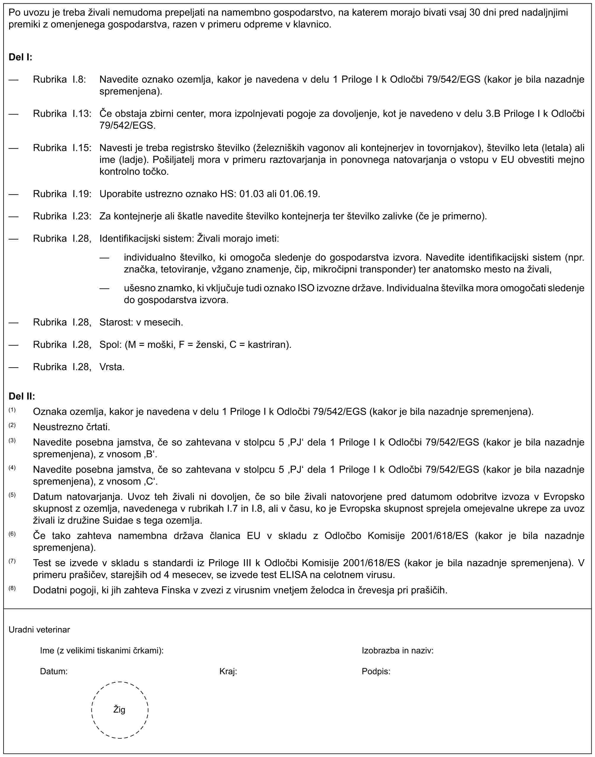 Po uvozu je treba živali nemudoma prepeljati na namembno gospodarstvo, na katerem morajo bivati vsaj 30 dni pred nadaljnjimi premiki z omenjenega gospodarstva, razen v primeru odpreme v klavnico.Del I:— Rubrika I.8: Navedite oznako ozemlja, kakor je navedena v delu 1 Priloge I k Odločbi 79/542/EGS (kakor je bila nazadnje spremenjena).— Rubrika I.13: Če obstaja zbirni center, mora izpolnjevati pogoje za dovoljenje, kot je navedeno v delu 3.B Priloge I k Odločbi 79/542/EGS.— Rubrika I.15: Navesti je treba registrsko številko (železniških vagonov ali kontejnerjev in tovornjakov), številko leta (letala) ali ime (ladje). Pošiljatelj mora v primeru raztovarjanja in ponovnega natovarjanja o vstopu v EU obvestiti mejno kontrolno točko.— Rubrika I.19: Uporabite ustrezno oznako HS: 01.03 ali 01.06.19.— Rubrika I.23: Za kontejnerje ali škatle navedite številko kontejnerja ter številko zalivke (če je primerno).— Rubrika I.28, Identifikacijski sistem: Živali morajo imeti:— individualno številko, ki omogoča sledenje do gospodarstva izvora. Navedite identifikacijski sistem (npr. značka, tetoviranje, vžgano znamenje, čip, mikročipni transponder) ter anatomsko mesto na živali,— ušesno znamko, ki vključuje tudi oznako ISO izvozne države. Individualna številka mora omogočati sledenje do gospodarstva izvora.— Rubrika I.28, Starost: v mesecih.— Rubrika I.28, Spol: (M = moški, F = ženski, C = kastriran).— Rubrika I.28, Vrsta.Del II:(1) Oznaka ozemlja, kakor je navedena v delu 1 Priloge I k Odločbi 79/542/EGS (kakor je bila nazadnje spremenjena).(2) Neustrezno črtati.(3) Navedite posebna jamstva, če so zahtevana v stolpcu 5 ‚PJ‘ dela 1 Priloge I k Odločbi 79/542/EGS (kakor je bila nazadnje spremenjena), z vnosom ‚B‘.(4) Navedite posebna jamstva, če so zahtevana v stolpcu 5 ‚PJ‘ dela 1 Priloge I k Odločbi 79/542/EGS (kakor je bila nazadnje spremenjena), z vnosom ‚C‘.(5) Datum natovarjanja. Uvoz teh živali ni dovoljen, če so bile živali natovorjene pred datumom odobritve izvoza v Evropsko skupnost z ozemlja, navedenega v rubrikah I.7 in I.8, ali v času, ko je Evropska skupnost sprejela omejevalne ukrepe za uvoz živali iz družine Suidae s tega ozemlja.(6) Če tako zahteva namembna država članica EU v skladu z Odločbo Komisije 2001/618/ES (kakor je bila nazadnje spremenjena).(7) Test se izvede v skladu s standardi iz Priloge III k Odločbi Komisije 2001/618/ES (kakor je bila nazadnje spremenjena). V primeru prašičev, starejših od 4 mesecev, se izvede test ELISA na celotnem virusu.(8) Dodatni pogoji, ki jih zahteva Finska v zvezi z virusnim vnetjem želodca in črevesja pri prašičih.Uradni veterinarIme (z velikimi tiskanimi črkami):Izobrazba in naziv:Datum:Kraj:Podpis:Žig