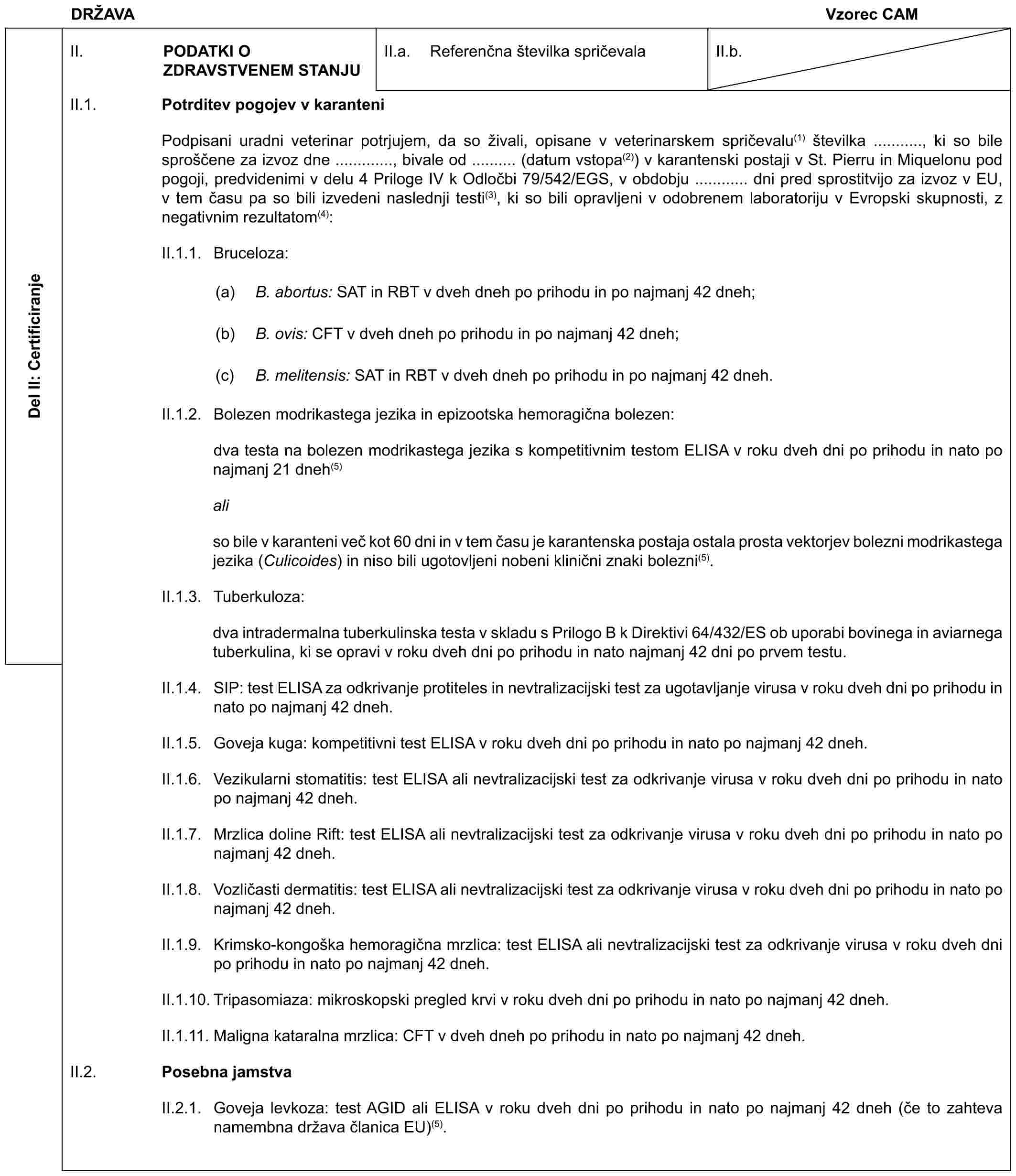 DRŽAVAVzorec CAMDel II: CertificiranjeII. PODATKI O ZDRAVSTVENEM STANJUII.a. Referenčna številka spričevalaII.b.II.1. Potrditev pogojev v karanteniPodpisani uradni veterinar potrjujem, da so živali, opisane v veterinarskem spričevalu(1) številka ..........., ki so bile sproščene za izvoz dne ............., bivale od .......... (datum vstopa(2)) v karantenski postaji v St. Pierru in Miquelonu pod pogoji, predvidenimi v delu 4 Priloge IV k Odločbi 79/542/EGS, v obdobju ............ dni pred sprostitvijo za izvoz v EU, v tem času pa so bili izvedeni naslednji testi(3), ki so bili opravljeni v odobrenem laboratoriju v Evropski skupnosti, z negativnim rezultatom(4):II.1.1. Bruceloza:(a) B. abortus: SAT in RBT v dveh dneh po prihodu in po najmanj 42 dneh;(b) B. ovis: CFT v dveh dneh po prihodu in po najmanj 42 dneh;(c) B. melitensis: SAT in RBT v dveh dneh po prihodu in po najmanj 42 dneh.II.1.2. Bolezen modrikastega jezika in epizootska hemoragična bolezen:dva testa na bolezen modrikastega jezika s kompetitivnim testom ELISA v roku dveh dni po prihodu in nato po najmanj 21 dneh(5)aliso bile v karanteni več kot 60 dni in v tem času je karantenska postaja ostala prosta vektorjev bolezni modrikastega jezika (Culicoides) in niso bili ugotovljeni nobeni klinični znaki bolezni(5).II.1.3. Tuberkuloza:dva intradermalna tuberkulinska testa v skladu s Prilogo B k Direktivi 64/432/ES ob uporabi bovinega in aviarnega tuberkulina, ki se opravi v roku dveh dni po prihodu in nato najmanj 42 dni po prvem testu.II.1.4. SIP: test ELISA za odkrivanje protiteles in nevtralizacijski test za ugotavljanje virusa v roku dveh dni po prihodu in nato po najmanj 42 dneh.II.1.5. Goveja kuga: kompetitivni test ELISA v roku dveh dni po prihodu in nato po najmanj 42 dneh.II.1.6. Vezikularni stomatitis: test ELISA ali nevtralizacijski test za odkrivanje virusa v roku dveh dni po prihodu in nato po najmanj 42 dneh.II.1.7. Mrzlica doline Rift: test ELISA ali nevtralizacijski test za odkrivanje virusa v roku dveh dni po prihodu in nato po najmanj 42 dneh.II.1.8. Vozličasti dermatitis: test ELISA ali nevtralizacijski test za odkrivanje virusa v roku dveh dni po prihodu in nato po najmanj 42 dneh.II.1.9. Krimsko-kongoška hemoragična mrzlica: test ELISA ali nevtralizacijski test za odkrivanje virusa v roku dveh dni po prihodu in nato po najmanj 42 dneh.II.1.10. Tripasomiaza: mikroskopski pregled krvi v roku dveh dni po prihodu in nato po najmanj 42 dneh.II.1.11. Maligna kataralna mrzlica: CFT v dveh dneh po prihodu in nato po najmanj 42 dneh.II.2. Posebna jamstvaII.2.1. Goveja levkoza: test AGID ali ELISA v roku dveh dni po prihodu in nato po najmanj 42 dneh (če to zahteva namembna država članica EU)(5).