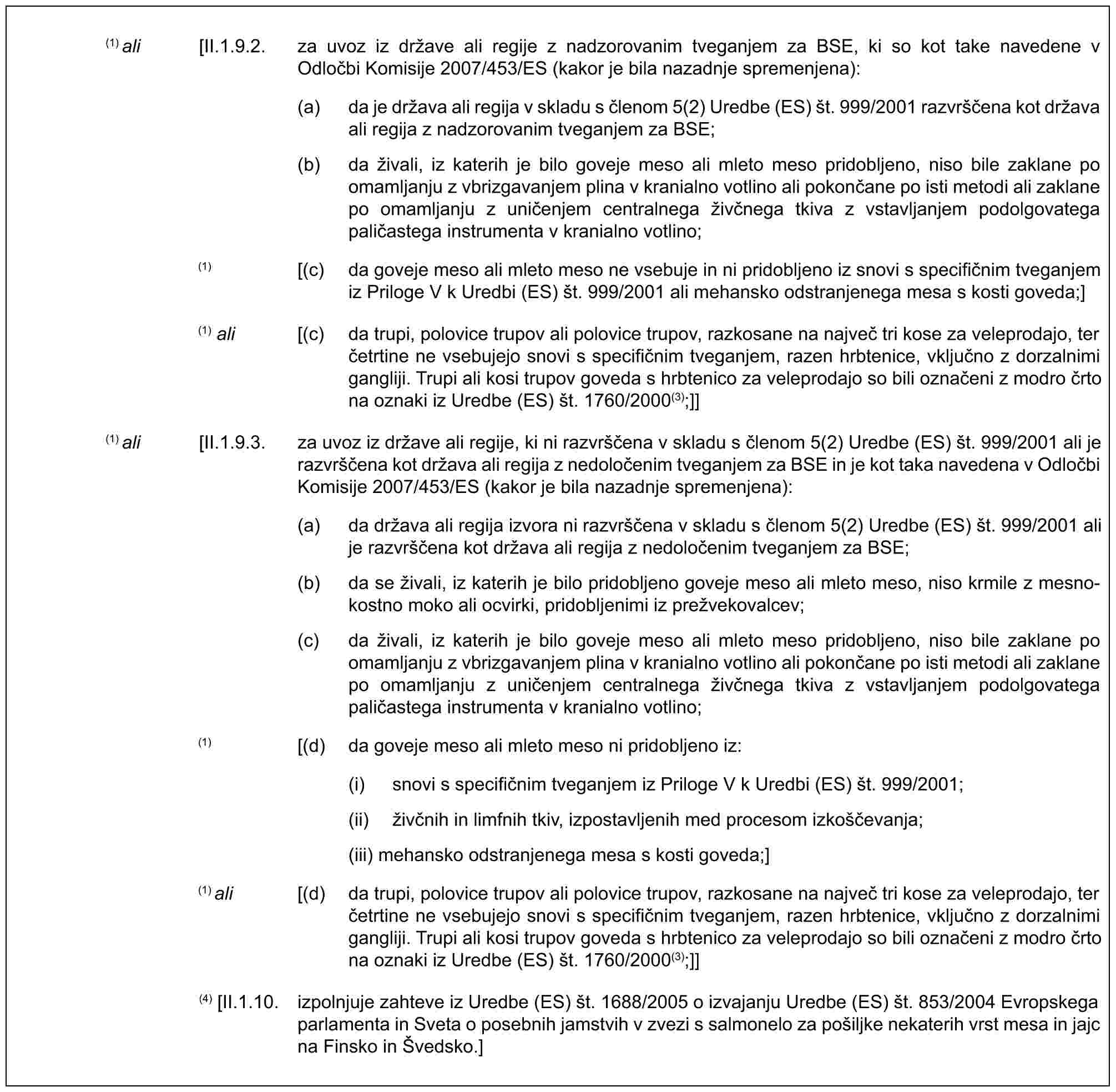 (1) ali [II.1.9.2. za uvoz iz države ali regije z nadzorovanim tveganjem za BSE, ki so kot take navedene v Odločbi Komisije 2007/453/ES (kakor je bila nazadnje spremenjena):(a) da je država ali regija v skladu s členom 5(2) Uredbe (ES) št. 999/2001 razvrščena kot država ali regija z nadzorovanim tveganjem za BSE;(b) da živali, iz katerih je bilo goveje meso ali mleto meso pridobljeno, niso bile zaklane po omamljanju z vbrizgavanjem plina v kranialno votlino ali pokončane po isti metodi ali zaklane po omamljanju z uničenjem centralnega živčnega tkiva z vstavljanjem podolgovatega paličastega instrumenta v kranialno votlino;(1) [(c) da goveje meso ali mleto meso ne vsebuje in ni pridobljeno iz snovi s specifičnim tveganjem iz Priloge V k Uredbi (ES) št. 999/2001 ali mehansko odstranjenega mesa s kosti goveda;](1) ali [(c) da trupi, polovice trupov ali polovice trupov, razkosane na največ tri kose za veleprodajo, ter četrtine ne vsebujejo snovi s specifičnim tveganjem, razen hrbtenice, vključno z dorzalnimi gangliji. Trupi ali kosi trupov goveda s hrbtenico za veleprodajo so bili označeni z modro črto na oznaki iz Uredbe (ES) št. 1760/2000(3);]](1) ali [II.1.9.3. za uvoz iz države ali regije, ki ni razvrščena v skladu s členom 5(2) Uredbe (ES) št. 999/2001 ali je razvrščena kot država ali regija z nedoločenim tveganjem za BSE in je kot taka navedena v Odločbi Komisije 2007/453/ES (kakor je bila nazadnje spremenjena):(a) da država ali regija izvora ni razvrščena v skladu s členom 5(2) Uredbe (ES) št. 999/2001 ali je razvrščena kot država ali regija z nedoločenim tveganjem za BSE;(b) da se živali, iz katerih je bilo pridobljeno goveje meso ali mleto meso, niso krmile z mesno-kostno moko ali ocvirki, pridobljenimi iz prežvekovalcev;(c) da živali, iz katerih je bilo goveje meso ali mleto meso pridobljeno, niso bile zaklane po omamljanju z vbrizgavanjem plina v kranialno votlino ali pokončane po isti metodi ali zaklane po omamljanju z uničenjem centralnega živčnega tkiva z vstavljanjem podolgovatega paličastega instrumenta v kranialno votlino;(1) [(d) da goveje meso ali mleto meso ni pridobljeno iz:(i) snovi s specifičnim tveganjem iz Priloge V k Uredbi (ES) št. 999/2001;(ii) živčnih in limfnih tkiv, izpostavljenih med procesom izkoščevanja;(iii) mehansko odstranjenega mesa s kosti goveda;](1) ali [(d) da trupi, polovice trupov ali polovice trupov, razkosane na največ tri kose za veleprodajo, ter četrtine ne vsebujejo snovi s specifičnim tveganjem, razen hrbtenice, vključno z dorzalnimi gangliji. Trupi ali kosi trupov goveda s hrbtenico za veleprodajo so bili označeni z modro črto na oznaki iz Uredbe (ES) št. 1760/2000(3);]](4) [II.1.10. izpolnjuje zahteve iz Uredbe (ES) št. 1688/2005 o izvajanju Uredbe (ES) št. 853/2004 Evropskega parlamenta in Sveta o posebnih jamstvih v zvezi s salmonelo za pošiljke nekaterih vrst mesa in jajc na Finsko in Švedsko.]