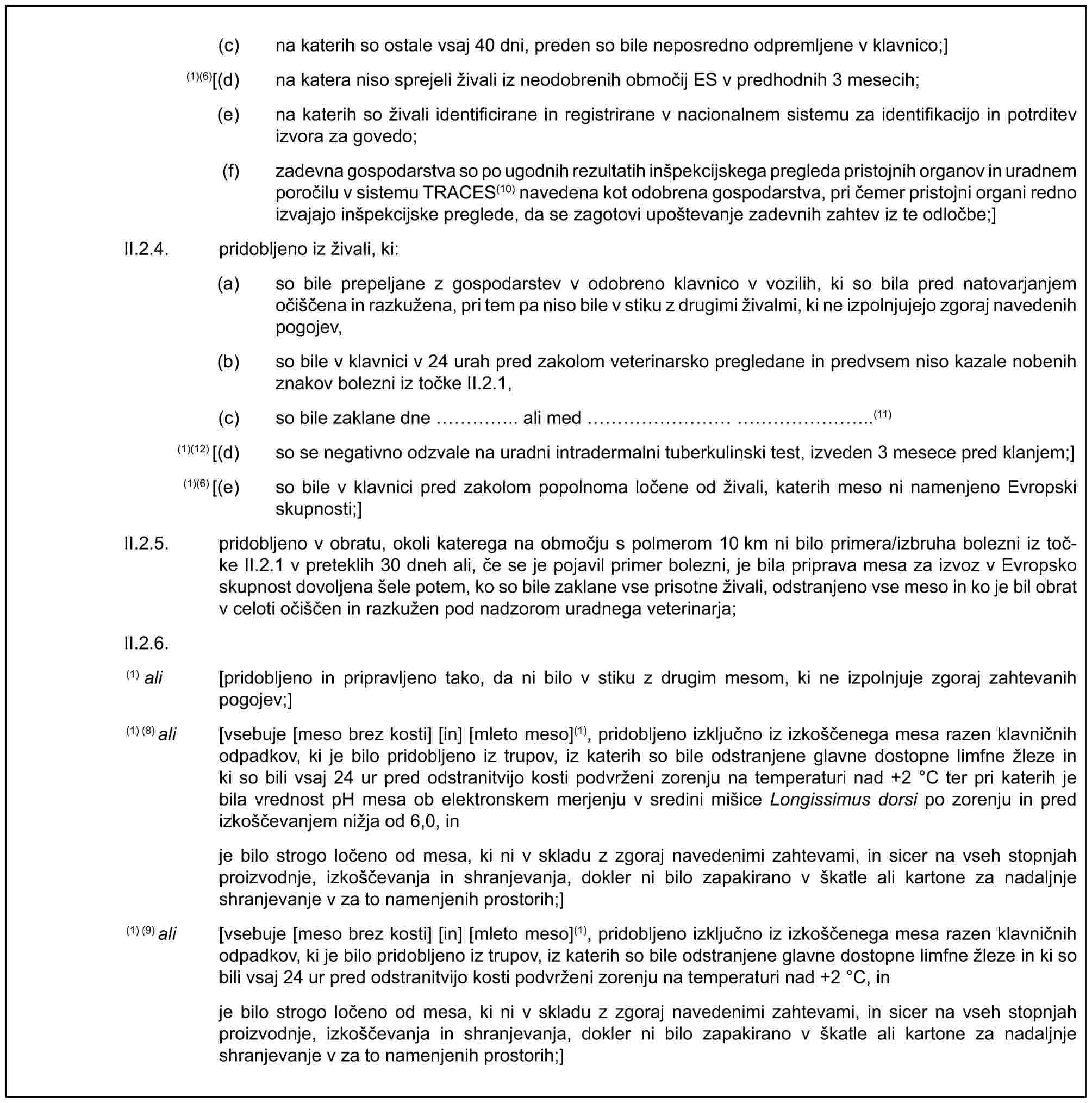 (c) na katerih so ostale vsaj 40 dni, preden so bile neposredno odpremljene v klavnico;](1)(6)[(d) na katera niso sprejeli živali iz neodobrenih območij ES v predhodnih 3 mesecih;(e) na katerih so živali identificirane in registrirane v nacionalnem sistemu za identifikacijo in potrditev izvora za govedo;(f) zadevna gospodarstva so po ugodnih rezultatih inšpekcijskega pregleda pristojnih organov in uradnem poročilu v sistemu TRACES(10) navedena kot odobrena gospodarstva, pri čemer pristojni organi redno izvajajo inšpekcijske preglede, da se zagotovi upoštevanje zadevnih zahtev iz te odločbe;]II.2.4. pridobljeno iz živali, ki:(a) so bile prepeljane z gospodarstev v odobreno klavnico v vozilih, ki so bila pred natovarjanjem očiščena in razkužena, pri tem pa niso bile v stiku z drugimi živalmi, ki ne izpolnjujejo zgoraj navedenih pogojev,(b) so bile v klavnici v 24 urah pred zakolom veterinarsko pregledane in predvsem niso kazale nobenih znakov bolezni iz točke II.2.1,(c) so bile zaklane dne ….. ali med ………………..(11)(1)(12) [(d) so se negativno odzvale na uradni intradermalni tuberkulinski test, izveden 3 mesece pred klanjem;](1)(6) [(e) so bile v klavnici pred zakolom popolnoma ločene od živali, katerih meso ni namenjeno Evropski skupnosti;]II.2.5. pridobljeno v obratu, okoli katerega na območju s polmerom 10 km ni bilo primera/izbruha bolezni iz toč-ke II.2.1 v preteklih 30 dneh ali, če se je pojavil primer bolezni, je bila priprava mesa za izvoz v Evropsko skupnost dovoljena šele potem, ko so bile zaklane vse prisotne živali, odstranjeno vse meso in ko je bil obrat v celoti očiščen in razkužen pod nadzorom uradnega veterinarja;II.2.6.(1) ali [pridobljeno in pripravljeno tako, da ni bilo v stiku z drugim mesom, ki ne izpolnjuje zgoraj zahtevanih pogojev;](1) (8) ali [vsebuje [meso brez kosti] [in] [mleto meso](1), pridobljeno izključno iz izkoščenega mesa razen klavničnih odpadkov, ki je bilo pridobljeno iz trupov, iz katerih so bile odstranjene glavne dostopne limfne žleze in ki so bili vsaj 24 ur pred odstranitvijo kosti podvrženi zorenju na temperaturi nad +2 °C ter pri katerih je bila vrednost pH mesa ob elektronskem merjenju v sredini mišice Longissimus dorsi po zorenju in pred izkoščevanjem nižja od 6,0, inje bilo strogo ločeno od mesa, ki ni v skladu z zgoraj navedenimi zahtevami, in sicer na vseh stopnjah proizvodnje, izkoščevanja in shranjevanja, dokler ni bilo zapakirano v škatle ali kartone za nadaljnje shranjevanje v za to namenjenih prostorih;](1) (9) ali [vsebuje [meso brez kosti] [in] [mleto meso](1), pridobljeno izključno iz izkoščenega mesa razen klavničnih odpadkov, ki je bilo pridobljeno iz trupov, iz katerih so bile odstranjene glavne dostopne limfne žleze in ki so bili vsaj 24 ur pred odstranitvijo kosti podvrženi zorenju na temperaturi nad +2 °C, inje bilo strogo ločeno od mesa, ki ni v skladu z zgoraj navedenimi zahtevami, in sicer na vseh stopnjah proizvodnje, izkoščevanja in shranjevanja, dokler ni bilo zapakirano v škatle ali kartone za nadaljnje shranjevanje v za to namenjenih prostorih;]