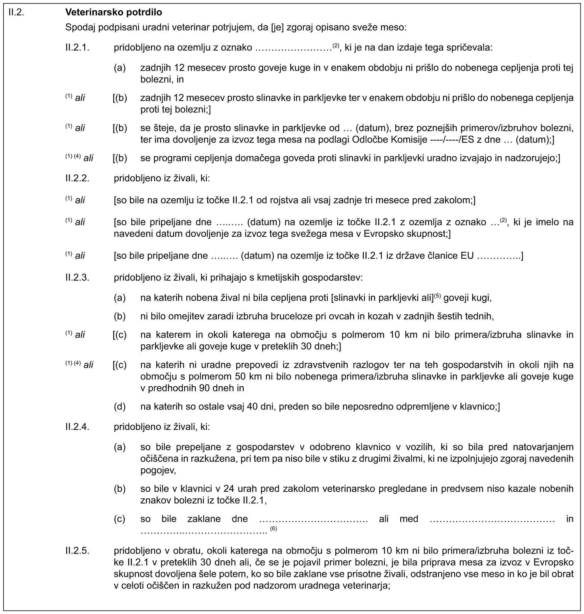 II.2. Veterinarsko potrdiloSpodaj podpisani uradni veterinar potrjujem, da [je] zgoraj opisano sveže meso:II.2.1. pridobljeno na ozemlju z oznako ………(2), ki je na dan izdaje tega spričevala:(a) zadnjih 12 mesecev prosto goveje kuge in v enakem obdobju ni prišlo do nobenega cepljenja proti tej bolezni, in(1) ali [(b) zadnjih 12 mesecev prosto slinavke in parkljevke ter v enakem obdobju ni prišlo do nobenega cepljenja proti tej bolezni;](1) ali [(b) se šteje, da je prosto slinavke in parkljevke od (datum), brez poznejših primerov/izbruhov bolezni, ter ima dovoljenje za izvoz tega mesa na podlagi Odločbe Komisije ----/----/ES z dne (datum);](1) (4) ali [(b) se programi cepljenja domačega goveda proti slinavki in parkljevki uradno izvajajo in nadzorujejo;]II.2.2. pridobljeno iz živali, ki:(1) ali [so bile na ozemlju iz točke II.2.1 od rojstva ali vsaj zadnje tri mesece pred zakolom;](1) ali [so bile pripeljane dne .. . (datum) na ozemlje iz točke II.2.1 z ozemlja z oznako (2), ki je imelo na navedeni datum dovoljenje za izvoz tega svežega mesa v Evropsko skupnost;](1) ali [so bile pripeljane dne .. . (datum) na ozemlje iz točke II.2.1 iz države članice EU …..]II.2.3. pridobljeno iz živali, ki prihajajo s kmetijskih gospodarstev:(a) na katerih nobena žival ni bila cepljena proti [slinavki in parkljevki ali](5) goveji kugi,(b) ni bilo omejitev zaradi izbruha bruceloze pri ovcah in kozah v zadnjih šestih tednih,(1) ali [(c) na katerem in okoli katerega na območju s polmerom 10 km ni bilo primera/izbruha slinavke in parkljevke ali goveje kuge v preteklih 30 dneh;](1) (4) ali [(c) na katerih ni uradne prepovedi iz zdravstvenih razlogov ter na teh gospodarstvih in okoli njih na območju s polmerom 50 km ni bilo nobenega primera/izbruha slinavke in parkljevke ali goveje kuge v predhodnih 90 dneh in(d) na katerih so ostale vsaj 40 dni, preden so bile neposredno odpremljene v klavnico;]II.2.4. pridobljeno iz živali, ki:(a) so bile prepeljane z gospodarstev v odobreno klavnico v vozilih, ki so bila pred natovarjanjem očiščena in razkužena, pri tem pa niso bile v stiku z drugimi živalmi, ki ne izpolnjujejo zgoraj navedenih pogojev,(b) so bile v klavnici v 24 urah pred zakolom veterinarsko pregledane in predvsem niso kazale nobenih znakov bolezni iz točke II.2.1,(c) so bile zaklane dne …………. ali med …………… in …..……….. (6)II.2.5. pridobljeno v obratu, okoli katerega na območju s polmerom 10 km ni bilo primera/izbruha bolezni iz toč-ke II.2.1 v preteklih 30 dneh ali, če se je pojavil primer bolezni, je bila priprava mesa za izvoz v Evropsko skupnost dovoljena šele potem, ko so bile zaklane vse prisotne živali, odstranjeno vse meso in ko je bil obrat v celoti očiščen in razkužen pod nadzorom uradnega veterinarja;