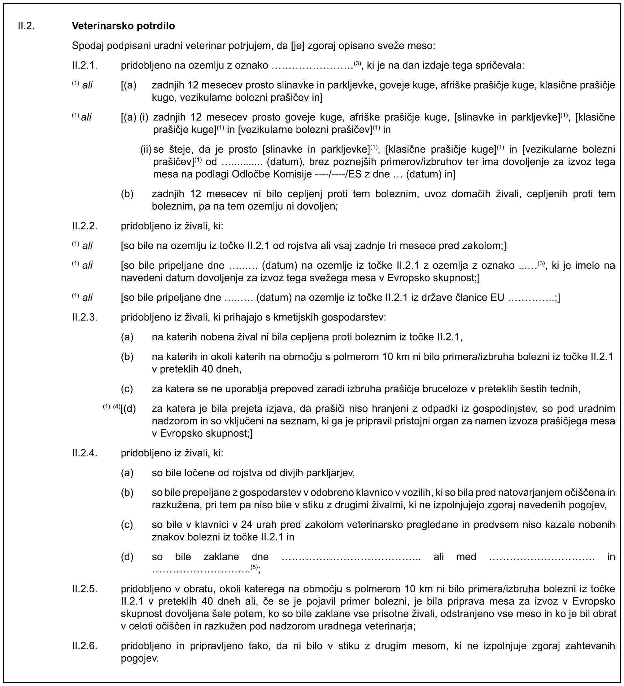 II.2. Veterinarsko potrdiloSpodaj podpisani uradni veterinar potrjujem, da [je] zgoraj opisano sveže meso:II.2.1. pridobljeno na ozemlju z oznako ………(3), ki je na dan izdaje tega spričevala:(1) ali [(a) zadnjih 12 mesecev prosto slinavke in parkljevke, goveje kuge, afriške prašičje kuge, klasične prašičje kuge, vezikularne bolezni prašičev in](1) ali [(a) (i) zadnjih 12 mesecev prosto goveje kuge, afriške prašičje kuge, [slinavke in parkljevke](1), [klasične prašičje kuge](1) in [vezikularne bolezni prašičev](1) in(ii) se šteje, da je prosto [slinavke in parkljevke](1), [klasične prašičje kuge](1) in [vezikularne bolezni prašičev](1) od ........... (datum), brez poznejših primerov/izbruhov ter ima dovoljenje za izvoz tega mesa na podlagi Odločbe Komisije ----/----/ES z dne (datum) in](b) zadnjih 12 mesecev ni bilo cepljenj proti tem boleznim, uvoz domačih živali, cepljenih proti tem boleznim, pa na tem ozemlju ni dovoljen;II.2.2. pridobljeno iz živali, ki:(1) ali [so bile na ozemlju iz točke II.2.1 od rojstva ali vsaj zadnje tri mesece pred zakolom;](1) ali [so bile pripeljane dne .. . (datum) na ozemlje iz točke II.2.1 z ozemlja z oznako ... (3), ki je imelo na navedeni datum dovoljenje za izvoz tega svežega mesa v Evropsko skupnost;](1) ali [so bile pripeljane dne .. . (datum) na ozemlje iz točke II.2.1 iz države članice EU …..;]II.2.3. pridobljeno iz živali, ki prihajajo s kmetijskih gospodarstev:(a) na katerih nobena žival ni bila cepljena proti boleznim iz točke II.2.1,(b) na katerih in okoli katerih na območju s polmerom 10 km ni bilo primera/izbruha bolezni iz točke II.2.1 v preteklih 40 dneh,(c) za katera se ne uporablja prepoved zaradi izbruha prašičje bruceloze v preteklih šestih tednih,(1) (4)[(d) za katera je bila prejeta izjava, da prašiči niso hranjeni z odpadki iz gospodinjstev, so pod uradnim nadzorom in so vključeni na seznam, ki ga je pripravil pristojni organ za namen izvoza prašičjega mesa v Evropsko skupnost;]II.2.4. pridobljeno iz živali, ki:(a) so bile ločene od rojstva od divjih parkljarjev,(b) so bile prepeljane z gospodarstev v odobreno klavnico v vozilih, ki so bila pred natovarjanjem očiščena in razkužena, pri tem pa niso bile v stiku z drugimi živalmi, ki ne izpolnjujejo zgoraj navedenih pogojev,(c) so bile v klavnici v 24 urah pred zakolom veterinarsko pregledane in predvsem niso kazale nobenih znakov bolezni iz točke II.2.1 in(d) so bile zaklane dne …………….. ali med …………. in …………..(5);II.2.5. pridobljeno v obratu, okoli katerega na območju s polmerom 10 km ni bilo primera/izbruha bolezni iz točke II.2.1 v preteklih 40 dneh ali, če se je pojavil primer bolezni, je bila priprava mesa za izvoz v Evropsko skupnost dovoljena šele potem, ko so bile zaklane vse prisotne živali, odstranjeno vse meso in ko je bil obrat v celoti očiščen in razkužen pod nadzorom uradnega veterinarja;II.2.6. pridobljeno in pripravljeno tako, da ni bilo v stiku z drugim mesom, ki ne izpolnjuje zgoraj zahtevanih pogojev.