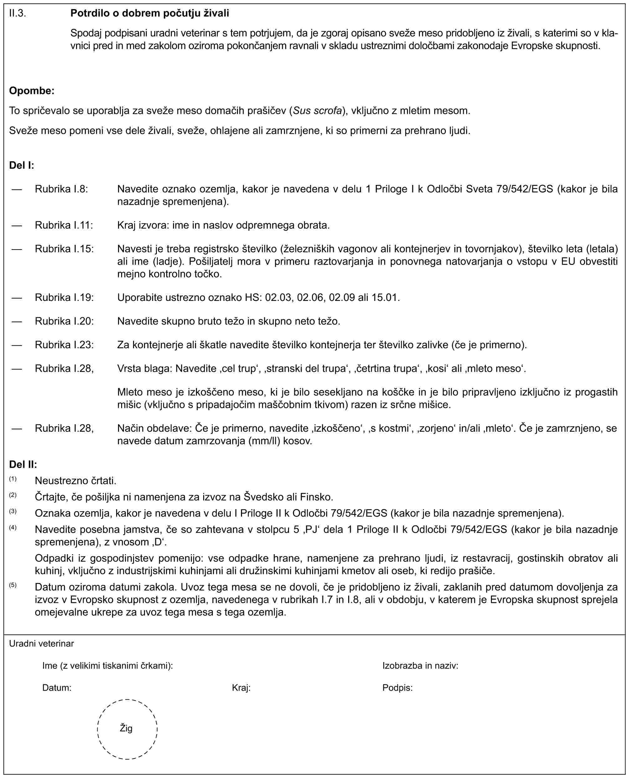 II.3. Potrdilo o dobrem počutju živaliSpodaj podpisani uradni veterinar s tem potrjujem, da je zgoraj opisano sveže meso pridobljeno iz živali, s katerimi so v klavnici pred in med zakolom oziroma pokončanjem ravnali v skladu ustreznimi določbami zakonodaje Evropske skupnosti.Opombe:To spričevalo se uporablja za sveže meso domačih prašičev (Sus scrofa), vključno z mletim mesom.Sveže meso pomeni vse dele živali, sveže, ohlajene ali zamrznjene, ki so primerni za prehrano ljudi.Del I:— Rubrika I.8: Navedite oznako ozemlja, kakor je navedena v delu 1 Priloge I k Odločbi Sveta 79/542/EGS (kakor je bila nazadnje spremenjena).— Rubrika I.11: Kraj izvora: ime in naslov odpremnega obrata.— Rubrika I.15: Navesti je treba registrsko številko (železniških vagonov ali kontejnerjev in tovornjakov), številko leta (letala) ali ime (ladje). Pošiljatelj mora v primeru raztovarjanja in ponovnega natovarjanja o vstopu v EU obvestiti mejno kontrolno točko.— Rubrika I.19: Uporabite ustrezno oznako HS: 02.03, 02.06, 02.09 ali 15.01.— Rubrika I.20: Navedite skupno bruto težo in skupno neto težo.— Rubrika I.23: Za kontejnerje ali škatle navedite številko kontejnerja ter številko zalivke (če je primerno).— Rubrika I.28, Vrsta blaga: Navedite ‚cel trup‘, ‚stranski del trupa‘, ‚četrtina trupa‘, ‚kosi‘ ali ‚mleto meso‘.Mleto meso je izkoščeno meso, ki je bilo sesekljano na koščke in je bilo pripravljeno izključno iz progastih mišic (vključno s pripadajočim maščobnim tkivom) razen iz srčne mišice.— Rubrika I.28, Način obdelave: Če je primerno, navedite ‚izkoščeno‘, ‚s kostmi‘, ‚zorjeno‘ in/ali ‚mleto‘. Če je zamrznjeno, se navede datum zamrzovanja (mm/ll) kosov.Del II:(1) Neustrezno črtati.(2) Črtajte, če pošiljka ni namenjena za izvoz na Švedsko ali Finsko.(3) Oznaka ozemlja, kakor je navedena v delu I Priloge II k Odločbi 79/542/EGS (kakor je bila nazadnje spremenjena).(4) Navedite posebna jamstva, če so zahtevana v stolpcu 5 ‚PJ‘ dela 1 Priloge II k Odločbi 79/542/EGS (kakor je bila nazadnje spremenjena), z vnosom ‚D‘.Odpadki iz gospodinjstev pomenijo: vse odpadke hrane, namenjene za prehrano ljudi, iz restavracij, gostinskih obratov ali kuhinj, vključno z industrijskimi kuhinjami ali družinskimi kuhinjami kmetov ali oseb, ki redijo prašiče.(5) Datum oziroma datumi zakola. Uvoz tega mesa se ne dovoli, če je pridobljeno iz živali, zaklanih pred datumom dovoljenja za izvoz v Evropsko skupnost z ozemlja, navedenega v rubrikah I.7 in I.8, ali v obdobju, v katerem je Evropska skupnost sprejela omejevalne ukrepe za uvoz tega mesa s tega ozemlja.Uradni veterinarIme (z velikimi tiskanimi črkami):Izobrazba in naziv:Datum:Kraj:Podpis:Žig