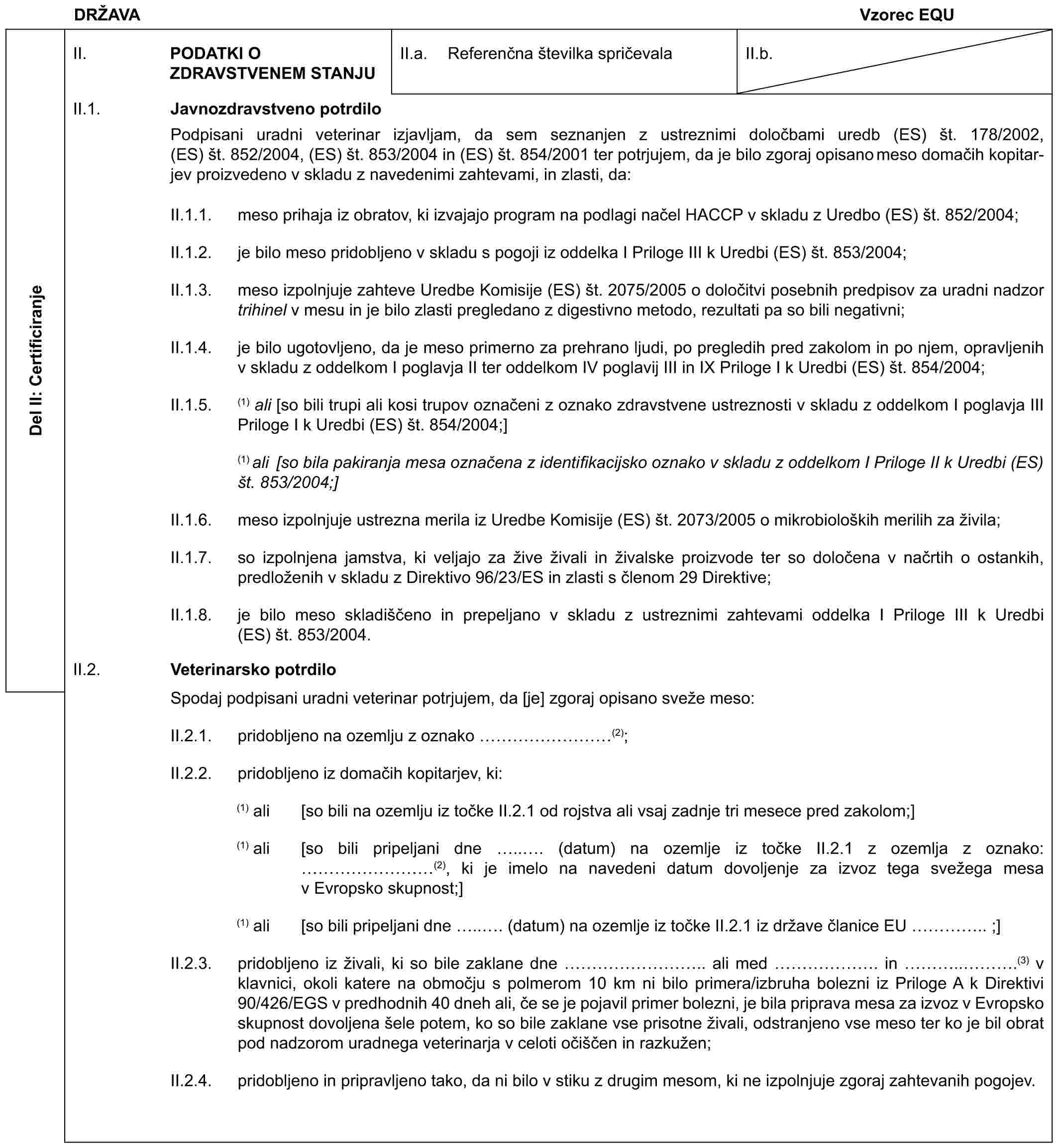 DRŽAVAVzorec EQUDel II: CertificiranjeII. PODATKI O ZDRAVSTVENEM STANJUII.a. Referenčna številka spričevalaII.b.II.1. Javnozdravstveno potrdiloPodpisani uradni veterinar izjavljam, da sem seznanjen z ustreznimi določbami uredb (ES) št. 178/2002, (ES) št. 852/2004, (ES) št. 853/2004 in (ES) št. 854/2001 ter potrjujem, da je bilo zgoraj opisano meso domačih kopitarjev proizvedeno v skladu z navedenimi zahtevami, in zlasti, da:II.1.1. meso prihaja iz obratov, ki izvajajo program na podlagi načel HACCP v skladu z Uredbo (ES) št. 852/2004;II.1.2. je bilo meso pridobljeno v skladu s pogoji iz oddelka I Priloge III k Uredbi (ES) št. 853/2004;II.1.3. meso izpolnjuje zahteve Uredbe Komisije (ES) št. 2075/2005 o določitvi posebnih predpisov za uradni nadzor trihinel v mesu in je bilo zlasti pregledano z digestivno metodo, rezultati pa so bili negativni;II.1.4. je bilo ugotovljeno, da je meso primerno za prehrano ljudi, po pregledih pred zakolom in po njem, opravljenih v skladu z oddelkom I poglavja II ter oddelkom IV poglavij III in IX Priloge I k Uredbi (ES) št. 854/2004;II.1.5. (1) ali [so bili trupi ali kosi trupov označeni z oznako zdravstvene ustreznosti v skladu z oddelkom I poglavja III Priloge I k Uredbi (ES) št. 854/2004;](1) ali [so bila pakiranja mesa označena z identifikacijsko oznako v skladu z oddelkom I Priloge II k Uredbi (ES) št. 853/2004;]II.1.6. meso izpolnjuje ustrezna merila iz Uredbe Komisije (ES) št. 2073/2005 o mikrobioloških merilih za živila;II.1.7. so izpolnjena jamstva, ki veljajo za žive živali in živalske proizvode ter so določena v načrtih o ostankih, predloženih v skladu z Direktivo 96/23/ES in zlasti s členom 29 Direktive;II.1.8. je bilo meso skladiščeno in prepeljano v skladu z ustreznimi zahtevami oddelka I Priloge III k Uredbi (ES) št. 853/2004.II.2. Veterinarsko potrdiloSpodaj podpisani uradni veterinar potrjujem, da [je] zgoraj opisano sveže meso:II.2.1. pridobljeno na ozemlju z oznako (2);II.2.2. pridobljeno iz domačih kopitarjev, ki:(1) ali [so bili na ozemlju iz točke II.2.1 od rojstva ali vsaj zadnje tri mesece pred zakolom;](1) ali [so bili pripeljani dne (datum) na ozemlje iz točke II.2.1 z ozemlja z oznako: (2), ki je imelo na navedeni datum dovoljenje za izvoz tega svežega mesa v Evropsko skupnost;](1) ali [so bili pripeljani dne (datum) na ozemlje iz točke II.2.1 iz države članice EU ;]II.2.3. pridobljeno iz živali, ki so bile zaklane dne ali med in (3) v klavnici, okoli katere na območju s polmerom 10 km ni bilo primera/izbruha bolezni iz Priloge A k Direktivi 90/426/EGS v predhodnih 40 dneh ali, če se je pojavil primer bolezni, je bila priprava mesa za izvoz v Evropsko skupnost dovoljena šele potem, ko so bile zaklane vse prisotne živali, odstranjeno vse meso ter ko je bil obrat pod nadzorom uradnega veterinarja v celoti očiščen in razkužen;II.2.4. pridobljeno in pripravljeno tako, da ni bilo v stiku z drugim mesom, ki ne izpolnjuje zgoraj zahtevanih pogojev.