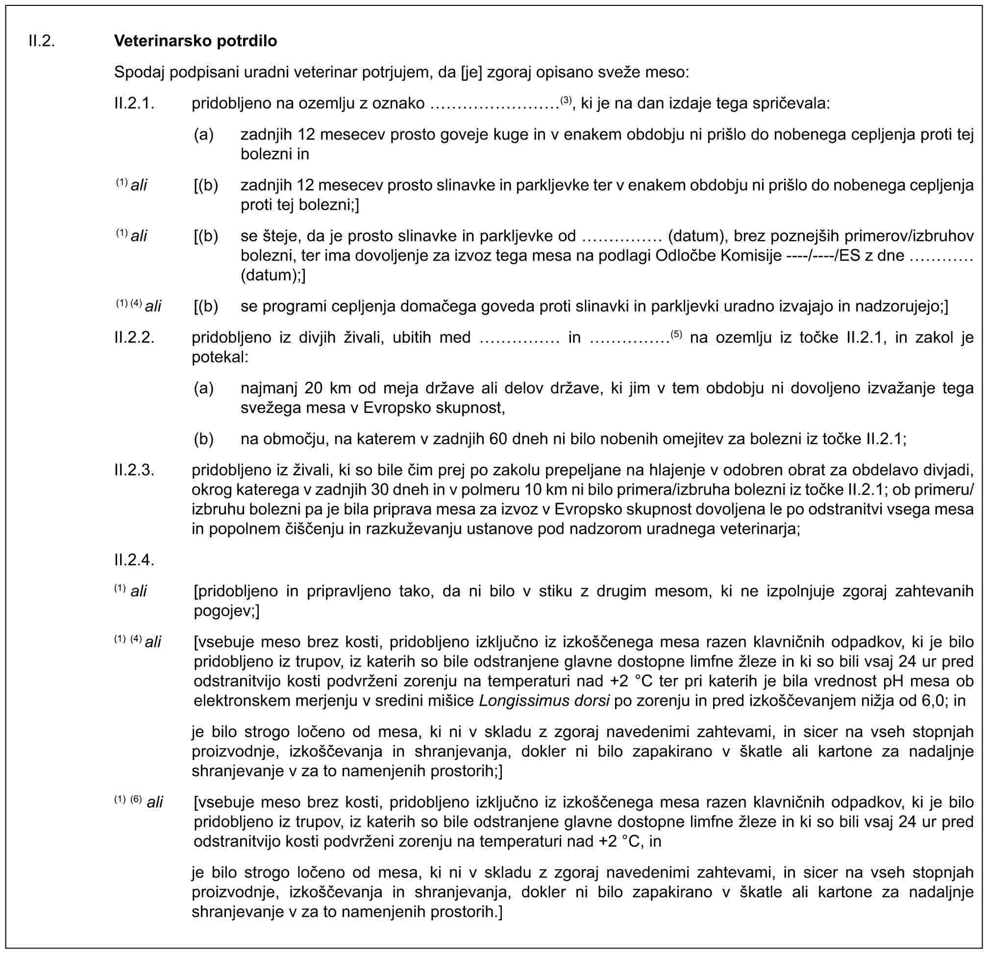 II.2. Veterinarsko potrdiloSpodaj podpisani uradni veterinar potrjujem, da [je] zgoraj opisano sveže meso:II.2.1. pridobljeno na ozemlju z oznako ………(3), ki je na dan izdaje tega spričevala:(a) zadnjih 12 mesecev prosto goveje kuge in v enakem obdobju ni prišlo do nobenega cepljenja proti tej bolezni in(1) ali [(b) zadnjih 12 mesecev prosto slinavke in parkljevke ter v enakem obdobju ni prišlo do nobenega cepljenja proti tej bolezni;](1) ali [(b) se šteje, da je prosto slinavke in parkljevke od …… (datum), brez poznejših primerov/izbruhov bolezni, ter ima dovoljenje za izvoz tega mesa na podlagi Odločbe Komisije ----/----/ES z dne … (datum);](1) (4) ali [(b) se programi cepljenja domačega goveda proti slinavki in parkljevki uradno izvajajo in nadzorujejo;]II.2.2. pridobljeno iz divjih živali, ubitih med …… in ……(5) na ozemlju iz točke II.2.1, in zakol je potekal:(a) najmanj 20 km od meja države ali delov države, ki jim v tem obdobju ni dovoljeno izvažanje tega svežega mesa v Evropsko skupnost,(b) na območju, na katerem v zadnjih 60 dneh ni bilo nobenih omejitev za bolezni iz točke II.2.1;II.2.3. pridobljeno iz živali, ki so bile čim prej po zakolu prepeljane na hlajenje v odobren obrat za obdelavo divjadi, okrog katerega v zadnjih 30 dneh in v polmeru 10 km ni bilo primera/izbruha bolezni iz točke II.2.1; ob primeru/izbruhu bolezni pa je bila priprava mesa za izvoz v Evropsko skupnost dovoljena le po odstranitvi vsega mesa in popolnem čiščenju in razkuževanju ustanove pod nadzorom uradnega veterinarja;II.2.4.(1) ali [pridobljeno in pripravljeno tako, da ni bilo v stiku z drugim mesom, ki ne izpolnjuje zgoraj zahtevanih pogojev;](1) (4) ali [vsebuje meso brez kosti, pridobljeno izključno iz izkoščenega mesa razen klavničnih odpadkov, ki je bilo pridobljeno iz trupov, iz katerih so bile odstranjene glavne dostopne limfne žleze in ki so bili vsaj 24 ur pred odstranitvijo kosti podvrženi zorenju na temperaturi nad +2 °C ter pri katerih je bila vrednost pH mesa ob elektronskem merjenju v sredini mišice Longissimus dorsi po zorenju in pred izkoščevanjem nižja od 6,0; inje bilo strogo ločeno od mesa, ki ni v skladu z zgoraj navedenimi zahtevami, in sicer na vseh stopnjah proizvodnje, izkoščevanja in shranjevanja, dokler ni bilo zapakirano v škatle ali kartone za nadaljnje shranjevanje v za to namenjenih prostorih;](1) (6) ali [vsebuje meso brez kosti, pridobljeno izključno iz izkoščenega mesa razen klavničnih odpadkov, ki je bilo pridobljeno iz trupov, iz katerih so bile odstranjene glavne dostopne limfne žleze in ki so bili vsaj 24 ur pred odstranitvijo kosti podvrženi zorenju na temperaturi nad +2 °C, inje bilo strogo ločeno od mesa, ki ni v skladu z zgoraj navedenimi zahtevami, in sicer na vseh stopnjah proizvodnje, izkoščevanja in shranjevanja, dokler ni bilo zapakirano v škatle ali kartone za nadaljnje shranjevanje v za to namenjenih prostorih.]