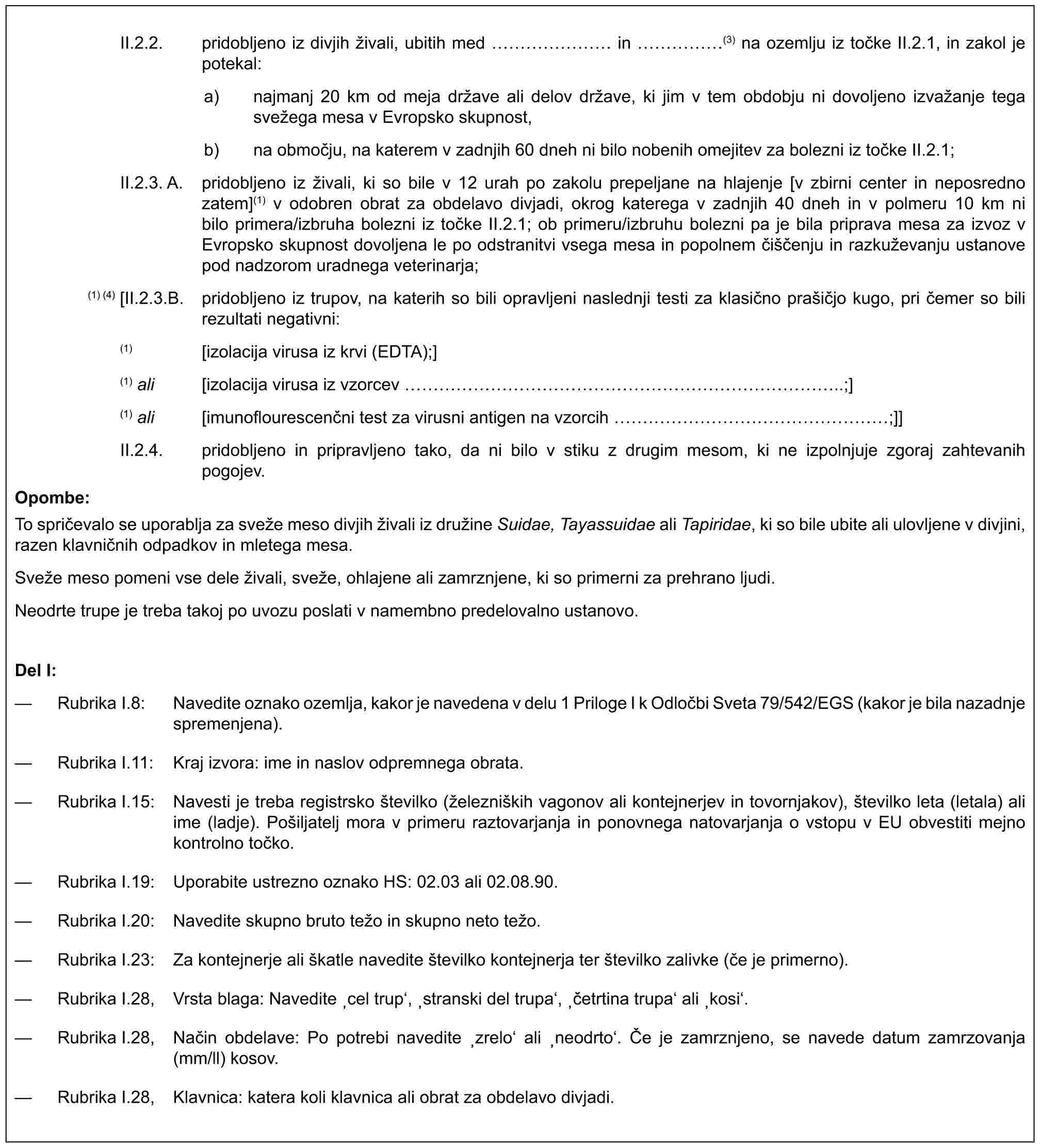 II.2.2. pridobljeno iz divjih živali, ubitih med …… in ……(3) na ozemlju iz točke II.2.1, in zakol je potekal:a) najmanj 20 km od meja države ali delov države, ki jim v tem obdobju ni dovoljeno izvažanje tega svežega mesa v Evropsko skupnost,b) na območju, na katerem v zadnjih 60 dneh ni bilo nobenih omejitev za bolezni iz točke II.2.1;II.2.3. A. pridobljeno iz živali, ki so bile v 12 urah po zakolu prepeljane na hlajenje [v zbirni center in neposredno zatem](1) v odobren obrat za obdelavo divjadi, okrog katerega v zadnjih 40 dneh in v polmeru 10 km ni bilo primera/izbruha bolezni iz točke II.2.1; ob primeru/izbruhu bolezni pa je bila priprava mesa za izvoz v Evropsko skupnost dovoljena le po odstranitvi vsega mesa in popolnem čiščenju in razkuževanju ustanove pod nadzorom uradnega veterinarja;(1) (4) [II.2.3.B. pridobljeno iz trupov, na katerih so bili opravljeni naslednji testi za klasično prašičjo kugo, pri čemer so bili rezultati negativni:(1) [izolacija virusa iz krvi (EDTA);](1) ali [izolacija virusa iz vzorcev …………………………..;](1) ali [imunoflourescenčni test za virusni antigen na vzorcih ………………;]]II.2.4. pridobljeno in pripravljeno tako, da ni bilo v stiku z drugim mesom, ki ne izpolnjuje zgoraj zahtevanih pogojev.Opombe:To spričevalo se uporablja za sveže meso divjih živali iz družine Suidae, Tayassuidae ali Tapiridae, ki so bile ubite ali ulovljene v divjini, razen klavničnih odpadkov in mletega mesa.Sveže meso pomeni vse dele živali, sveže, ohlajene ali zamrznjene, ki so primerni za prehrano ljudi.Neodrte trupe je treba takoj po uvozu poslati v namembno predelovalno ustanovo.Del I:— Rubrika I.8: Navedite oznako ozemlja, kakor je navedena v delu 1 Priloge I k Odločbi Sveta 79/542/EGS (kakor je bila nazadnje spremenjena).— Rubrika I.11: Kraj izvora: ime in naslov odpremnega obrata.— Rubrika I.15: Navesti je treba registrsko številko (železniških vagonov ali kontejnerjev in tovornjakov), številko leta (letala) ali ime (ladje). Pošiljatelj mora v primeru raztovarjanja in ponovnega natovarjanja o vstopu v EU obvestiti mejno kontrolno točko.— Rubrika I.19: Uporabite ustrezno oznako HS: 02.03 ali 02.08.90.— Rubrika I.20: Navedite skupno bruto težo in skupno neto težo.— Rubrika I.23: Za kontejnerje ali škatle navedite številko kontejnerja ter številko zalivke (če je primerno).— Rubrika I.28, Vrsta blaga: Navedite ‚cel trup‘, ‚stranski del trupa‘, ‚četrtina trupa‘ ali ‚kosi‘.— Rubrika I.28, Način obdelave: Po potrebi navedite ‚zrelo‘ ali ‚neodrto‘. Če je zamrznjeno, se navede datum zamrzovanja (mm/ll) kosov.— Rubrika I.28, Klavnica: katera koli klavnica ali obrat za obdelavo divjadi.