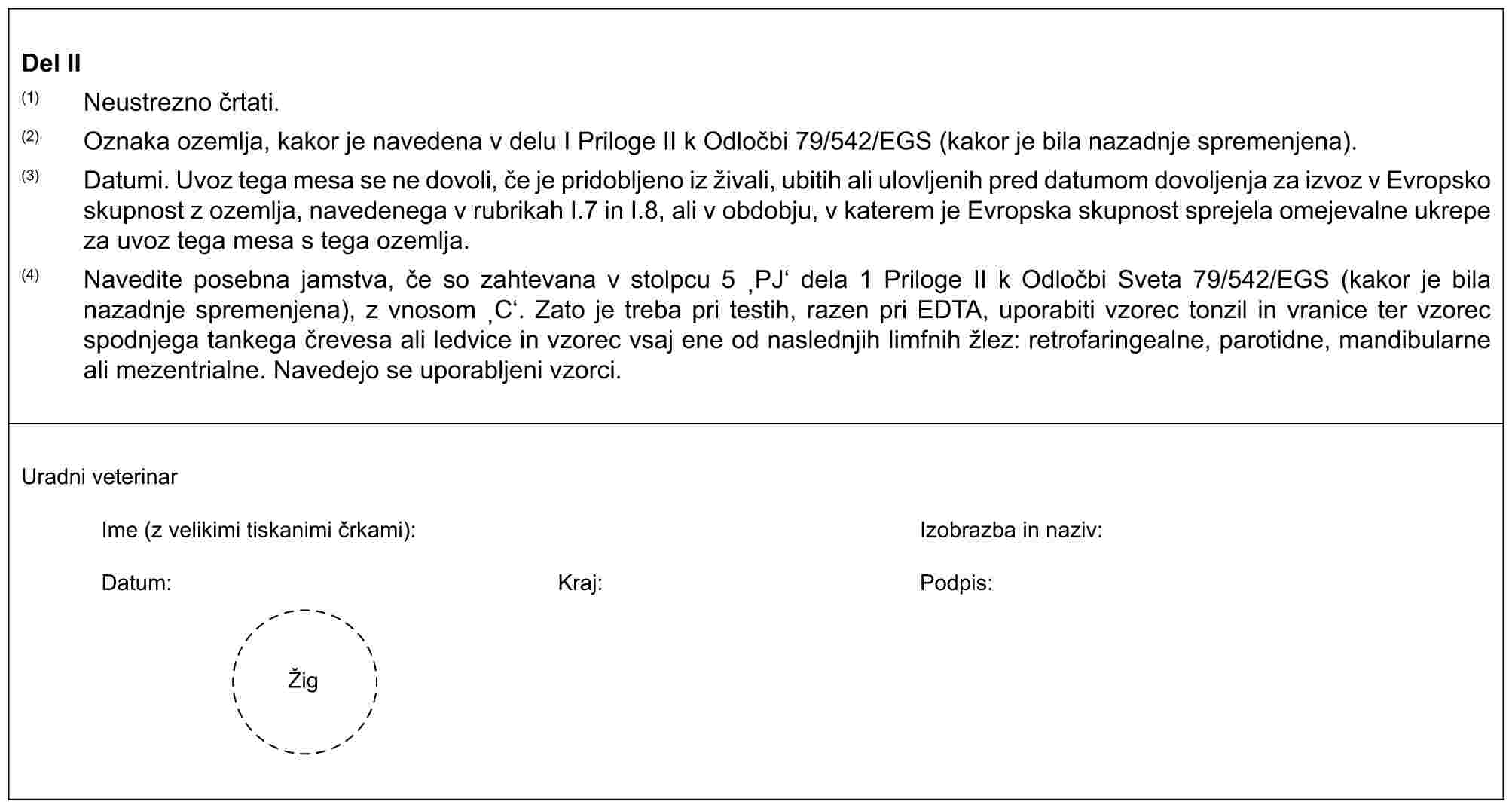 Del II(1) Neustrezno črtati.(2) Oznaka ozemlja, kakor je navedena v delu I Priloge II k Odločbi 79/542/EGS (kakor je bila nazadnje spremenjena).(3) Datumi. Uvoz tega mesa se ne dovoli, če je pridobljeno iz živali, ubitih ali ulovljenih pred datumom dovoljenja za izvoz v Evropsko skupnost z ozemlja, navedenega v rubrikah I.7 in I.8, ali v obdobju, v katerem je Evropska skupnost sprejela omejevalne ukrepe za uvoz tega mesa s tega ozemlja.(4) Navedite posebna jamstva, če so zahtevana v stolpcu 5 ‚PJ‘ dela 1 Priloge II k Odločbi Sveta 79/542/EGS (kakor je bila nazadnje spremenjena), z vnosom ‚C‘. Zato je treba pri testih, razen pri EDTA, uporabiti vzorec tonzil in vranice ter vzorec spodnjega tankega črevesa ali ledvice in vzorec vsaj ene od naslednjih limfnih žlez: retrofaringealne, parotidne, mandibularne ali mezentrialne. Navedejo se uporabljeni vzorci.Uradni veterinarIme (z velikimi tiskanimi črkami):Izobrazba in naziv:Datum:Kraj:Podpis:Žig